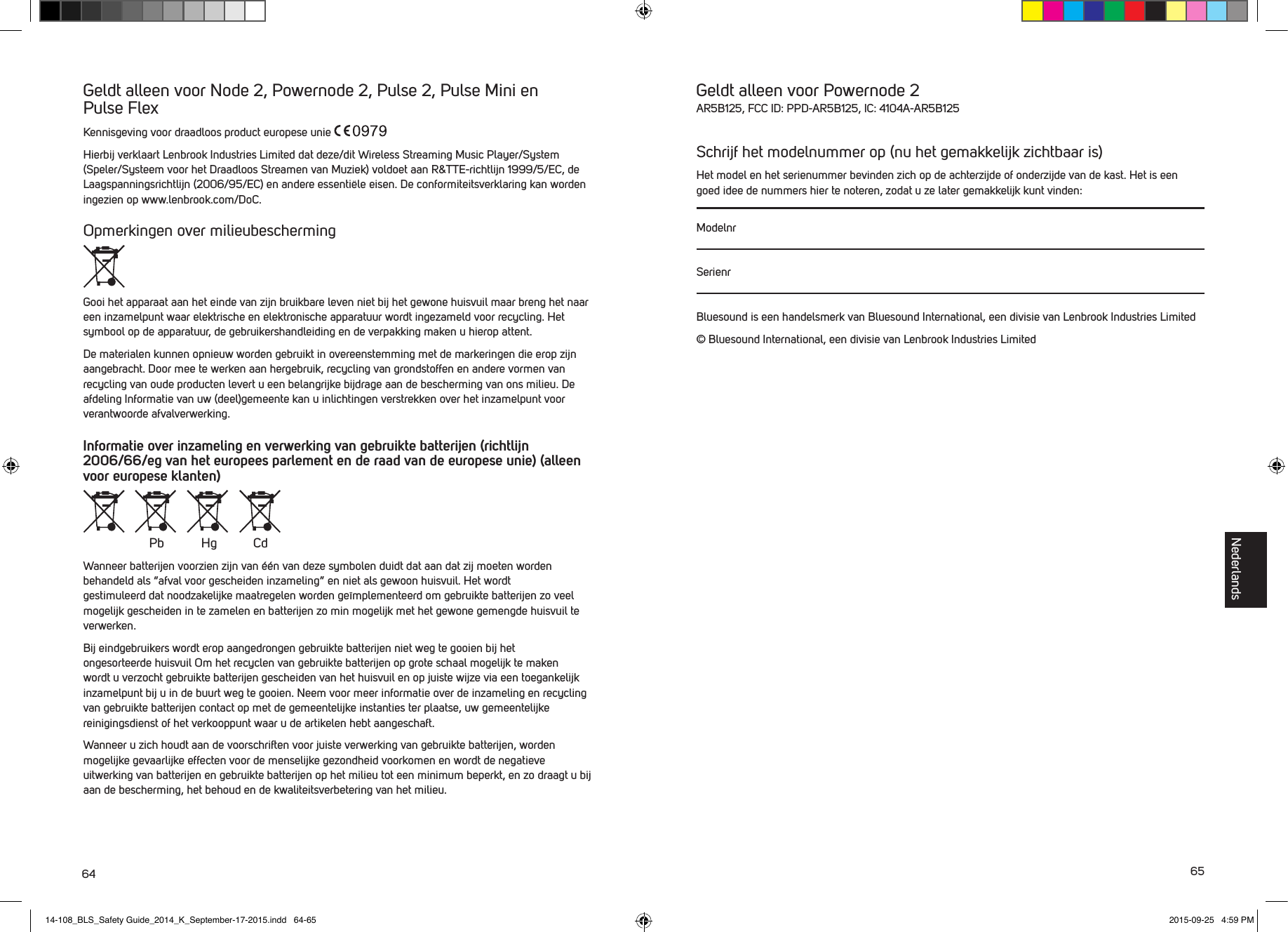 64 65Geldt alleen voor Node 2, Powernode 2, Pulse 2, Pulse Mini en  Pulse FlexKennisgeving voor draadloos product europese unie Hierbij verklaart Lenbrook Industries Limited dat deze/dit Wireless Streaming Music Player/System (Speler/Systeem voor het Draadloos Streamen van Muziek) voldoet aan R&amp;TTE-richtlijn 1999/5/EC, de Laagspanningsrichtlijn (2006/95/EC) en andere essenti&euml;le eisen. De conformiteitsverklaring kan worden ingezien op www.lenbrook.com/DoC.Opmerkingen over milieubescherming Gooi het apparaat aan het einde van zijn bruikbare leven niet bij het gewone huisvuil maar breng het naar een inzamelpunt waar elektrische en elektronische apparatuur wordt ingezameld voor recycling. Het symbool op de apparatuur, de gebruikershandleiding en de verpakking maken u hierop attent.De materialen kunnen opnieuw worden gebruikt in overeenstemming met de markeringen die erop zijn aangebracht. Door mee te werken aan hergebruik, recycling van grondstoffen en andere vormen van recycling van oude producten levert u een belangrijke bijdrage aan de bescherming van ons milieu. De afdeling Informatie van uw (deel)gemeente kan u inlichtingen verstrekken over het inzamelpunt voor verantwoorde afvalverwerking.Informatie over inzameling en verwerking van gebruikte batterijen (richtlijn 2006/66/eg van het europees parlement en de raad van de europese unie) (alleen voor europese klanten)Wanneer batterijen voorzien zijn van &eacute;&eacute;n van deze symbolen duidt dat aan dat zij moeten worden behandeld als &ldquo;afval voor gescheiden inzameling&rdquo; en niet als gewoon huisvuil. Het wordt  gestimuleerd dat noodzakelijke maatregelen worden ge&iuml;mplementeerd om gebruikte batterijen zo veel mogelijk gescheiden in te zamelen en batterijen zo min mogelijk met het gewone gemengde huisvuil te verwerken. Bij eindgebruikers wordt erop aangedrongen gebruikte batterijen niet weg te gooien bij het  ongesorteerde huisvuil Om het recyclen van gebruikte batterijen op grote schaal mogelijk te maken wordt u verzocht gebruikte batterijen gescheiden van het huisvuil en op juiste wijze via een toegankelijk inzamelpunt bij u in de buurt weg te gooien. Neem voor meer informatie over de inzameling en recycling van gebruikte batterijen contact op met de gemeentelijke instanties ter plaatse, uw gemeentelijke reinigingsdienst of het verkooppunt waar u de artikelen hebt aangeschaft.Wanneer u zich houdt aan de voorschriften voor juiste verwerking van gebruikte batterijen, worden mogelijke gevaarlijke effecten voor de menselijke gezondheid voorkomen en wordt de negatieve uitwerking van batterijen en gebruikte batterijen op het milieu tot een minimum beperkt, en zo draagt u bij aan de bescherming, het behoud en de kwaliteitsverbetering van het milieu. Pb Hg CdGeldt alleen voor Powernode 2AR5B125, FCC ID: PPD-AR5B125, IC: 4104A-AR5B125Schrijf het modelnummer op (nu het gemakkelijk zichtbaar is)Het model en het serienummer bevinden zich op de achterzijde of onderzijde van de kast. Het is een goed idee de nummers hier te noteren, zodat u ze later gemakkelijk kunt vinden: ModelnrSerienrBluesound is een handelsmerk van Bluesound International, een divisie van Lenbrook Industries Limited&copy; Bluesound International, een divisie van Lenbrook Industries LimitedNederlands14-108_BLS_Safety Guide_2014_K_September-17-2015.indd   64-65 2015-09-25   4:59 PM