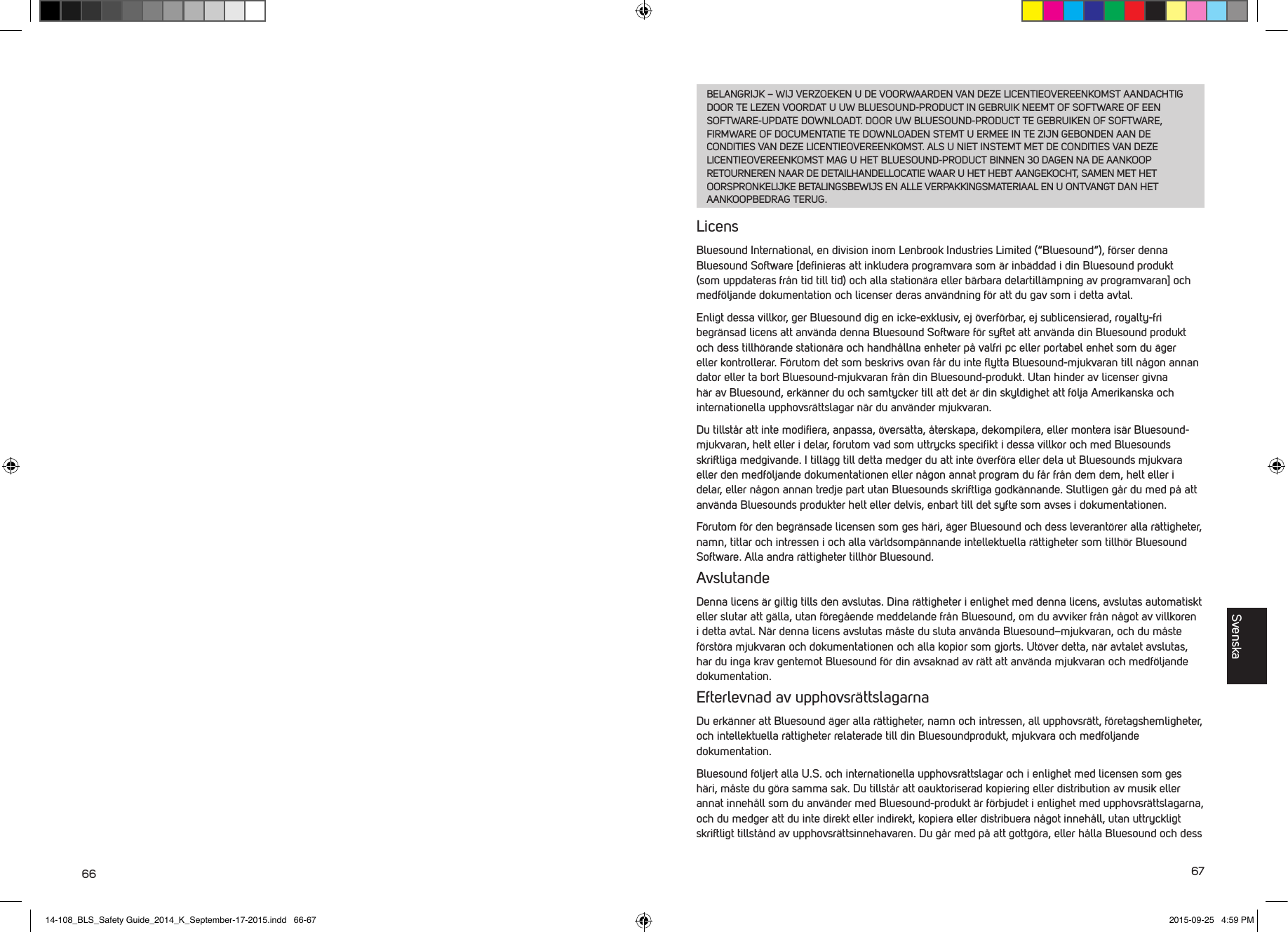 66 67BELANGRIJK &ndash; WIJ VERZOEKEN U DE VOORWAARDEN VAN DEZE LICENTIEOVEREENKOMST AANDACHTIG DOOR TE LEZEN VOORDAT U UW BLUESOUND-PRODUCT IN GEBRUIK NEEMT OF SOFTWARE OF EEN SOFTWARE-UPDATE DOWNLOADT. DOOR UW BLUESOUND-PRODUCT TE GEBRUIKEN OF SOFTWARE, FIRMWARE OF DOCUMENTATIE TE DOWNLOADEN STEMT U ERMEE IN TE ZIJN GEBONDEN AAN DE CONDITIES VAN DEZE LICENTIEOVEREENKOMST. ALS U NIET INSTEMT MET DE CONDITIES VAN DEZE LICENTIEOVEREENKOMST MAG U HET BLUESOUND-PRODUCT BINNEN 30 DAGEN NA DE AANKOOP RETOURNEREN NAAR DE DETAILHANDELLOCATIE WAAR U HET HEBT AANGEKOCHT, SAMEN MET HET OORSPRONKELIJKE BETALINGSBEWIJS EN ALLE VERPAKKINGSMATERIAAL EN U ONTVANGT DAN HET AANKOOPBEDRAG TERUG.LicensBluesound International, en division inom Lenbrook Industries Limited (&ldquo;Bluesound&rdquo;), f&ouml;rser denna Bluesound Software [deﬁnieras att inkludera programvara som &auml;r inb&auml;ddad i din Bluesound produkt (som uppdateras fr&aring;n tid till tid) och alla station&auml;ra eller b&auml;rbara delartill&auml;mpning av programvaran] och medf&ouml;ljande dokumentation och licenser deras anv&auml;ndning f&ouml;r att du gav som i detta avtal. Enligt dessa villkor, ger Bluesound dig en icke-exklusiv, ej &ouml;verf&ouml;rbar, ej sublicensierad, royalty-fri begr&auml;nsad licens att anv&auml;nda denna Bluesound Software f&ouml;r syftet att anv&auml;nda din Bluesound produkt och dess tillh&ouml;rande station&auml;ra och handh&aring;llna enheter p&aring; valfri pc eller portabel enhet som du &auml;ger eller kontrollerar. F&ouml;rutom det som beskrivs ovan f&aring;r du inte ﬂytta Bluesound-mjukvaran till n&aring;gon annan dator eller ta bort Bluesound-mjukvaran fr&aring;n din Bluesound-produkt. Utan hinder av licenser givna h&auml;r av Bluesound, erk&auml;nner du och samtycker till att det &auml;r din skyldighet att f&ouml;lja Amerikanska och internationella upphovsr&auml;ttslagar n&auml;r du anv&auml;nder mjukvaran. Du tillst&aring;r att inte modiﬁera, anpassa, &ouml;vers&auml;tta, &aring;terskapa, dekompilera, eller montera is&auml;r Bluesound-mjukvaran, helt eller i delar, f&ouml;rutom vad som uttrycks speciﬁkt i dessa villkor och med Bluesounds skriftliga medgivande. I till&auml;gg till detta medger du att inte &ouml;verf&ouml;ra eller dela ut Bluesounds mjukvara eller den medf&ouml;ljande dokumentationen eller n&aring;gon annat program du f&aring;r fr&aring;n dem dem, helt eller i delar, eller n&aring;gon annan tredje part utan Bluesounds skriftliga godk&auml;nnande. Slutligen g&aring;r du med p&aring; att anv&auml;nda Bluesounds produkter helt eller delvis, enbart till det syfte som avses i dokumentationen.F&ouml;rutom f&ouml;r den begr&auml;nsade licensen som ges h&auml;ri, &auml;ger Bluesound och dess leverant&ouml;rer alla r&auml;ttigheter, namn, titlar och intressen i och alla v&auml;rldsomp&auml;nnande intellektuella r&auml;ttigheter som tillh&ouml;r Bluesound Software. Alla andra r&auml;ttigheter tillh&ouml;r Bluesound. AvslutandeDenna licens &auml;r giltig tills den avslutas. Dina r&auml;ttigheter i enlighet med denna licens, avslutas automatiskt eller slutar att g&auml;lla, utan f&ouml;reg&aring;ende meddelande fr&aring;n Bluesound, om du avviker fr&aring;n n&aring;got av villkoren i detta avtal. N&auml;r denna licens avslutas m&aring;ste du sluta anv&auml;nda Bluesound&ndash;mjukvaran, och du m&aring;ste f&ouml;rst&ouml;ra mjukvaran och dokumentationen och alla kopior som gjorts. Ut&ouml;ver detta, n&auml;r avtalet avslutas, har du inga krav gentemot Bluesound f&ouml;r din avsaknad av r&auml;tt att anv&auml;nda mjukvaran och medf&ouml;ljande dokumentation. Efterlevnad av upphovsr&auml;ttslagarnaDu erk&auml;nner att Bluesound &auml;ger alla r&auml;ttigheter, namn och intressen, all upphovsr&auml;tt, f&ouml;retagshemligheter, och intellektuella r&auml;ttigheter relaterade till din Bluesoundprodukt, mjukvara och medf&ouml;ljande dokumentation. Bluesound f&ouml;ljert alla U.S. och internationella upphovsr&auml;ttslagar och i enlighet med licensen som ges h&auml;ri, m&aring;ste du g&ouml;ra samma sak. Du tillst&aring;r att oauktoriserad kopiering eller distribution av musik eller annat inneh&aring;ll som du anv&auml;nder med Bluesound-produkt &auml;r f&ouml;rbjudet i enlighet med upphovsr&auml;ttslagarna, och du medger att du inte direkt eller indirekt, kopiera eller distribuera n&aring;got inneh&aring;ll, utan uttryckligt skriftligt tillst&aring;nd av upphovsr&auml;ttsinnehavaren. Du g&aring;r med p&aring; att gottg&ouml;ra, eller h&aring;lla Bluesound och dess Svenska14-108_BLS_Safety Guide_2014_K_September-17-2015.indd   66-67 2015-09-25   4:59 PM