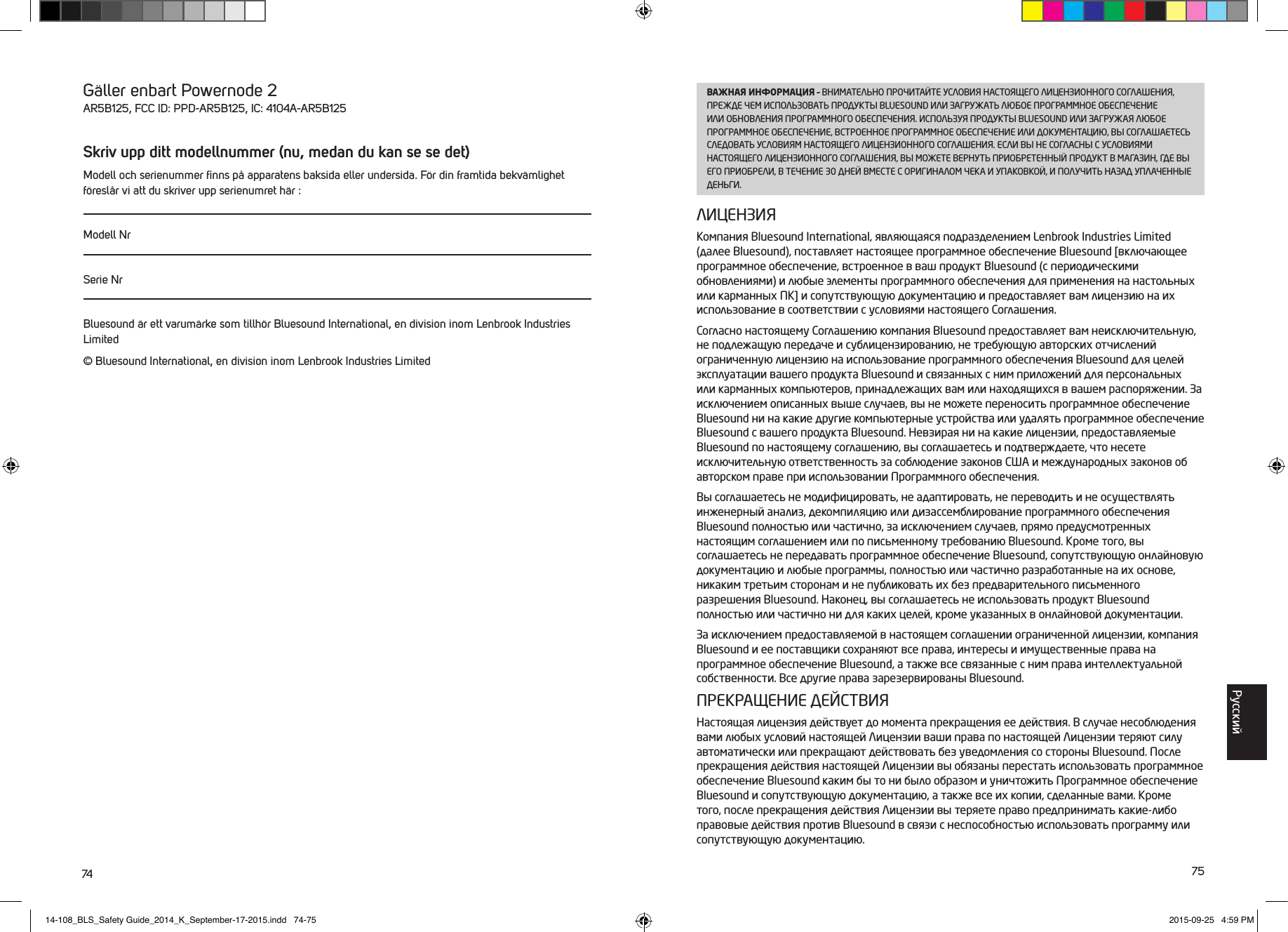 74 75G&auml;ller enbart Powernode 2AR5B125, FCC ID: PPD-AR5B125, IC: 4104A-AR5B125Skriv upp ditt modellnummer (nu, medan du kan se se det)Modell och serienummer ﬁnns p&aring; apparatens baksida eller undersida. F&ouml;r din framtida bekv&auml;mlighet f&ouml;resl&aring;r vi att du skriver upp serienumret h&auml;r :Modell NrSerie NrBluesound &auml;r ett varum&auml;rke som tillh&ouml;r Bluesound International, en division inom Lenbrook Industries Limited&copy; Bluesound International, en division inom Lenbrook Industries LimitedВАЖНАЯ ИНФОРМАЦИЯ &ndash; ВНИМАТЕЛЬНО ПРОЧИТАЙТЕ УСЛОВИЯ НАСТОЯЩЕГО ЛИЦЕНЗИОННОГО СОГЛАШЕНИЯ, ПРЕЖДЕ ЧЕМ ИСПОЛЬЗОВАТЬ ПРОДУКТЫ BLUESOUND ИЛИ ЗАГРУЖАТЬ ЛЮБОЕ ПРОГРАММНОЕ ОБЕСПЕЧЕНИЕ ИЛИ ОБНОВЛЕНИЯ ПРОГРАММНОГО ОБЕСПЕЧЕНИЯ. ИСПОЛЬЗУЯ ПРОДУКТЫ BLUESOUND ИЛИ ЗАГРУЖАЯ ЛЮБОЕ ПРОГРАММНОЕ ОБЕСПЕЧЕНИЕ, ВСТРОЕННОЕ ПРОГРАММНОЕ ОБЕСПЕЧЕНИЕ ИЛИ ДОКУМЕНТАЦИЮ, ВЫ СОГЛАШАЕТЕСЬ СЛЕДОВАТЬ УСЛОВИЯМ НАСТОЯЩЕГО ЛИЦЕНЗИОННОГО СОГЛАШЕНИЯ. ЕСЛИ ВЫ НЕ СОГЛАСНЫ С УСЛОВИЯМИ НАСТОЯЩЕГО ЛИЦЕНЗИОННОГО СОГЛАШЕНИЯ, ВЫ МОЖЕТЕ ВЕРНУТЬ ПРИОБРЕТЕННЫЙ ПРОДУКТ В МАГАЗИН, ГДЕ ВЫ ЕГО ПРИОБРЕЛИ, В ТЕЧЕНИЕ 30 ДНЕЙ ВМЕСТЕ С ОРИГИНАЛОМ ЧЕКА И УПАКОВКОЙ, И ПОЛУЧИТЬ НАЗАД УПЛАЧЕННЫЕ ДЕНЬГИ.ЛИЦЕНЗИЯКомпания Bluesound International, являющаяся подразделением Lenbrook Industries Limited (далее Bluesound), поставляет настоящее программное обеспечение Bluesound [включающее программное обеспечение, встроенное в ваш продукт Bluesound (с периодическими обновлениями) и любые элементы программного обеспечения для применения на настольных или карманных ПК] и сопутствующую документацию и предоставляет вам лицензию на их использование в соответствии с условиями настоящего Соглашения. Согласно настоящему Соглашению компания Bluesound предоставляет вам неисключительную, не подлежащую передаче и сублицензированию, не требующую авторских отчислений ограниченную лицензию на использование программного обеспечения Bluesound для целей эксплуатации вашего продукта Bluesound и связанных с ним приложений для персональных или карманных компьютеров, принадлежащих вам или находящихся в вашем распоряжении. За исключением описанных выше случаев, вы не можете переносить программное обеспечение Bluesound ни на какие другие компьютерные устройства или удалять программное обеспечение Bluesound с вашего продукта Bluesound. Невзирая ни на какие лицензии, предоставляемые Bluesound по настоящему соглашению, вы соглашаетесь и подтверждаете, что несете исключительную ответственность за соблюдение законов США и международных законов об авторском праве при использовании Программного обеспечения. Вы соглашаетесь не модифицировать, не адаптировать, не переводить и не осуществлять инженерный анализ, декомпиляцию или дизассемблирование программного обеспечения Bluesound полностью или частично, за исключением случаев, прямо предусмотренных настоящим соглашением или по письменному требованию Bluesound. Кроме того, вы соглашаетесь не передавать программное обеспечение Bluesound, сопутствующую онлайновую документацию и любые программы, полностью или частично разработанные на их основе, никаким третьим сторонам и не публиковать их без предварительного письменного разрешения Bluesound. Наконец, вы соглашаетесь не использовать продукт Bluesound полностью или частично ни для каких целей, кроме указанных в онлайновой документации.За исключением предоставляемой в настоящем соглашении ограниченной лицензии, компания Bluesound и ее поставщики сохраняют все права, интересы и имущественные права на программное обеспечение Bluesound, а также все связанные с ним права интеллектуальной собственности. Все другие права зарезервированы Bluesound.ПРЕКРАЩЕНИЕ ДЕЙСТВИЯНастоящая лицензия действует до момента прекращения ее действия. В случае  несоблюдения вами любых условий настоящей Лицензии ваши права по настоящей Лицензии теряют силу автоматически или прекращают действовать без уведомления со стороны Bluesound. После прекращения действия настоящей Лицензии вы обязаны перестать использовать программное обеспечение Bluesound каким бы то ни было образом и уничтожить Программное обеспечение Bluesound и сопутствующую документацию, а также все их копии, сделанные вами. Кроме того, после прекращения действия Лицензии вы теряете право предпринимать какие-либо правовые действия против Bluesound в связи с неспособностью использовать программу или сопутствующую документацию.Pусский14-108_BLS_Safety Guide_2014_K_September-17-2015.indd   74-75 2015-09-25   4:59 PM