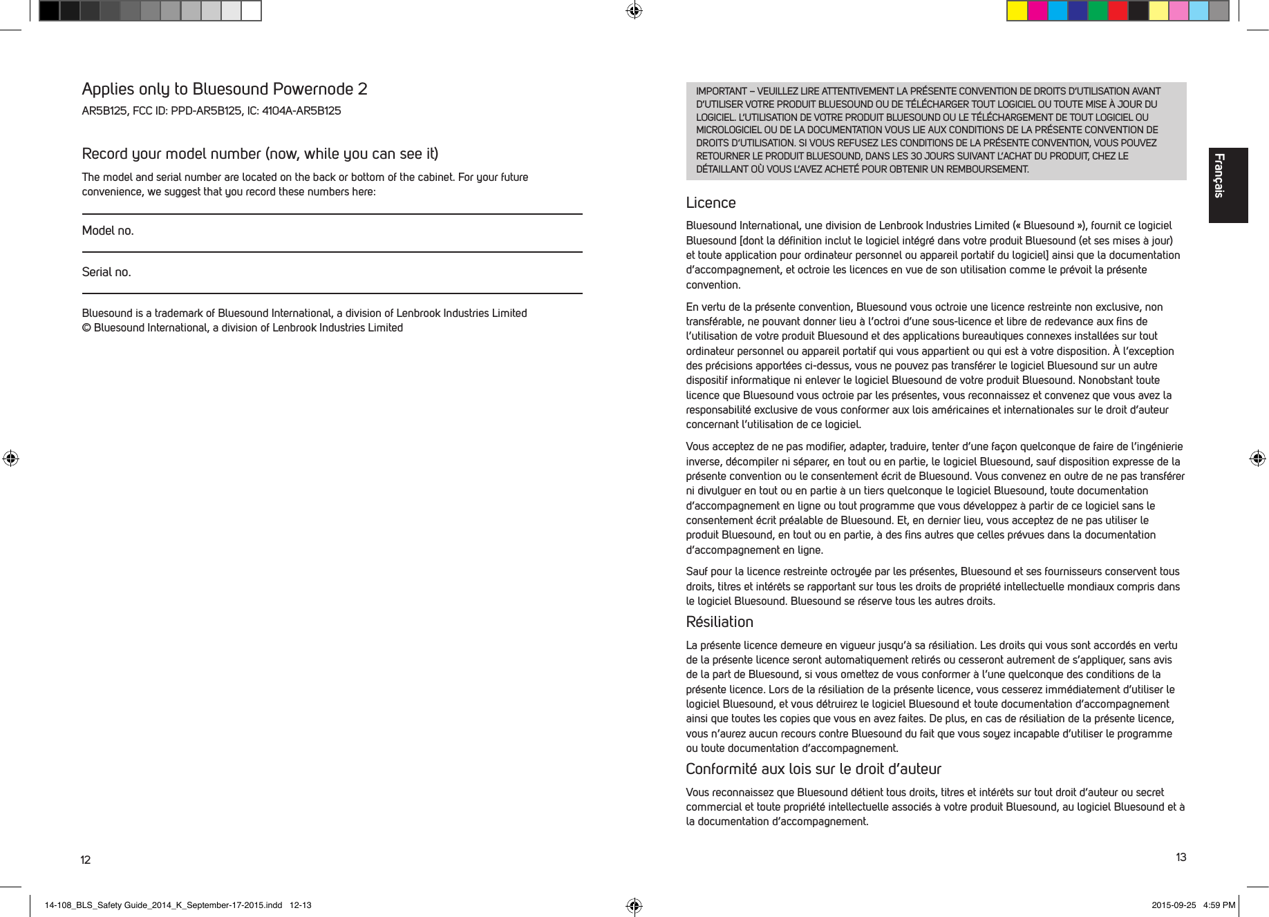 12 13IMPORTANT &ndash; VEUILLEZ LIRE ATTENTIVEMENT LA PR&Eacute;SENTE CONVENTION DE DROITS D&rsquo;UTILISATION AVANT D&rsquo;UTILISER VOTRE PRODUIT BLUESOUND OU DE T&Eacute;L&Eacute;CHARGER TOUT LOGICIEL OU TOUTE MISE &Agrave; JOUR DU LOGICIEL. L&rsquo;UTILISATION DE VOTRE PRODUIT BLUESOUND OU LE T&Eacute;L&Eacute;CHARGEMENT DE TOUT LOGICIEL OU MICROLOGICIEL OU DE LA DOCUMENTATION VOUS LIE AUX CONDITIONS DE LA PR&Eacute;SENTE CONVENTION DE DROITS D&rsquo;UTILISATION. SI VOUS REFUSEZ LES CONDITIONS DE LA PR&Eacute;SENTE CONVENTION, VOUS POUVEZ RETOURNER LE PRODUIT BLUESOUND, DANS LES 30 JOURS SUIVANT L&rsquo;ACHAT DU PRODUIT, CHEZ LE D&Eacute;TAILLANT O&Ugrave; VOUS L&rsquo;AVEZ ACHET&Eacute; POUR OBTENIR UN REMBOURSEMENT. LicenceBluesound International, une division de Lenbrook Industries Limited (&laquo;Bluesound&raquo;), fournit ce logiciel Bluesound [dont la d&eacute;ﬁnition inclut le logiciel int&eacute;gr&eacute; dans votre produit Bluesound (et ses mises &agrave; jour) et toute application pour ordinateur personnel ou appareil portatif du logiciel] ainsi que la documentation d&rsquo;accompagnement, et octroie les licences en vue de son utilisation comme le pr&eacute;voit la pr&eacute;sente convention. En vertu de la pr&eacute;sente convention, Bluesound vous octroie une licence restreinte non exclusive, non transf&eacute;rable, ne pouvant donner lieu &agrave; l&rsquo;octroi d&rsquo;une sous-licence et libre de redevance aux ﬁns de l&rsquo;utilisation de votre produit Bluesound et des applications bureautiques connexes install&eacute;es sur tout ordinateur personnel ou appareil portatif qui vous appartient ou qui est &agrave; votre disposition. &Agrave; l&rsquo;exception des pr&eacute;cisions apport&eacute;es ci-dessus, vous ne pouvez pas transf&eacute;rer le logiciel Bluesound sur un autre dispositif informatique ni enlever le logiciel Bluesound de votre produit Bluesound. Nonobstant toute licence que Bluesound vous octroie par les pr&eacute;sentes, vous reconnaissez et convenez que vous avez la responsabilit&eacute; exclusive de vous conformer aux lois am&eacute;ricaines et internationales sur le droit d&rsquo;auteur concernant l&rsquo;utilisation de ce logiciel. Vous acceptez de ne pas modiﬁer, adapter, traduire, tenter d&rsquo;une fa&ccedil;on quelconque de faire de l&rsquo;ing&eacute;nierie inverse, d&eacute;compiler ni s&eacute;parer, en tout ou en partie, le logiciel Bluesound, sauf  disposition expresse de la pr&eacute;sente convention ou le consentement &eacute;crit de Bluesound. Vous convenez en outre de ne pas transf&eacute;rer ni divulguer en tout ou en partie &agrave; un tiers quelconque le logiciel Bluesound, toute documentation d&rsquo;accompagnement en ligne ou tout programme que vous d&eacute;veloppez &agrave; partir de ce logiciel sans le consentement &eacute;crit pr&eacute;alable de Bluesound. Et, en dernier lieu, vous acceptez de ne pas utiliser le produit Bluesound, en tout ou en partie, &agrave; des ﬁns autres que celles pr&eacute;vues dans la documentation d&rsquo;accompagnement en ligne.Sauf pour la licence restreinte octroy&eacute;e par les pr&eacute;sentes, Bluesound et ses fournisseurs conservent tous droits, titres et int&eacute;r&ecirc;ts se rapportant sur tous les droits de propri&eacute;t&eacute; intellectuelle mondiaux compris dans le logiciel Bluesound. Bluesound se r&eacute;serve tous les autres droits. R&eacute;siliationLa pr&eacute;sente licence demeure en vigueur jusqu&rsquo;&agrave; sa r&eacute;siliation. Les droits qui vous sont accord&eacute;s en vertu de la pr&eacute;sente licence seront automatiquement retir&eacute;s ou cesseront autrement de s&rsquo;appliquer, sans avis de la part de Bluesound, si vous omettez de vous conformer &agrave; l&rsquo;une quelconque des conditions de la pr&eacute;sente licence. Lors de la r&eacute;siliation de la pr&eacute;sente licence, vous cesserez imm&eacute;diatement d&rsquo;utiliser le logiciel Bluesound, et vous d&eacute;truirez le logiciel Bluesound et toute documentation d&rsquo;accompagnement ainsi que toutes les copies que vous en avez faites. De plus, en cas de r&eacute;siliation de la pr&eacute;sente licence, vous n&rsquo;aurez aucun recours contre Bluesound du fait que vous soyez incapable d&rsquo;utiliser le programme ou toute documentation d&rsquo;accompagnement. Conformit&eacute; aux lois sur le droit d&rsquo;auteurVous reconnaissez que Bluesound d&eacute;tient tous droits, titres et int&eacute;r&ecirc;ts sur tout droit d&rsquo;auteur ou secret commercial et toute propri&eacute;t&eacute; intellectuelle associ&eacute;s &agrave; votre produit Bluesound, au logiciel Bluesound et &agrave; la documentation d&rsquo;accompagnement. Applies only to Bluesound Powernode 2 AR5B125, FCC ID: PPD-AR5B125, IC: 4104A-AR5B125Record your model number (now, while you can see it)The model and serial number are located on the back or bottom of the cabinet. For your future convenience, we suggest that you record these numbers here:Model no.Serial no.Bluesound is a trademark of Bluesound International, a division of Lenbrook Industries Limited &copy; Bluesound International, a division of Lenbrook Industries LimitedFran&ccedil;ais14-108_BLS_Safety Guide_2014_K_September-17-2015.indd   12-13 2015-09-25   4:59 PM