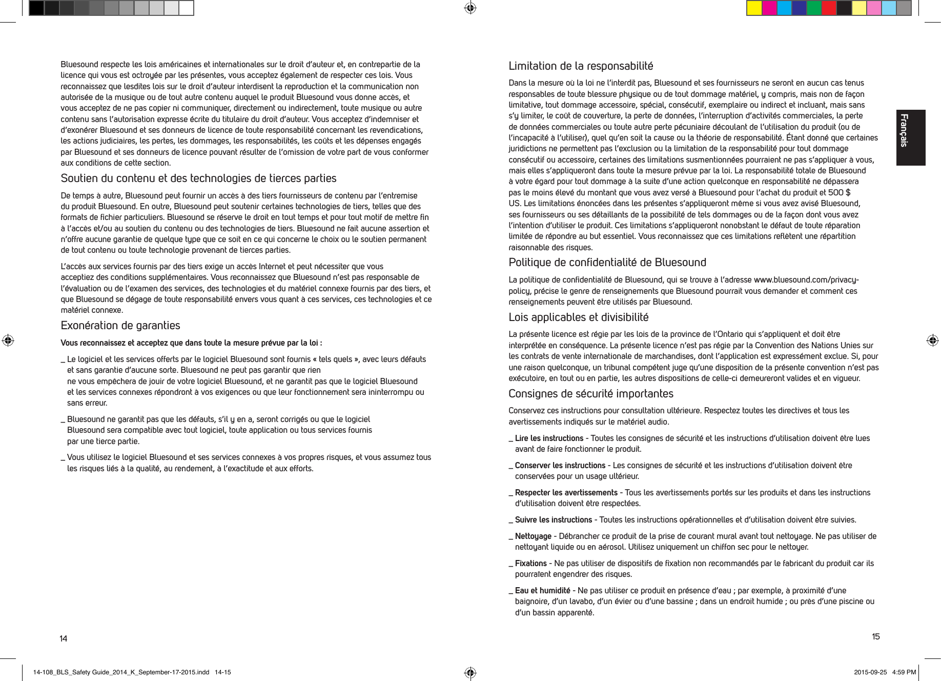 14 15Bluesound respecte les lois am&eacute;ricaines et internationales sur le droit d&rsquo;auteur et, en contrepartie de la licence qui vous est octroy&eacute;e par les pr&eacute;sentes, vous acceptez &eacute;galement de respecterces lois. Vous reconnaissez que lesdites lois sur le droit d&rsquo;auteur interdisent la reproduction et la com munication non autoris&eacute;e de la musique ou de tout autre contenu auquel le produit Bluesound vous donne acc&egrave;s, et vous acceptez de ne pas copier ni communiquer, directement ou indirectement, toute musique ou autre contenu sans l&rsquo;autorisation expresse &eacute;crite du titulaire du droit d&rsquo;auteur.Vous acceptez d&rsquo;indemniser et d&rsquo;exon&eacute;rer Bluesound et ses donneurs de licence de toute responsabilit&eacute; concernant les revendications, les actions judiciaires, les pertes, les dommages, les responsabilit&eacute;s, les co&ucirc;ts et les d&eacute;penses engag&eacute;s par Bluesound et ses donneurs de licence pouvant r&eacute;sulter de l&rsquo;omission de votre part de vous conformer aux conditions de cette section. Soutien du contenu et des technologies de tierces partiesDe temps &agrave; autre, Bluesound peut fournir un acc&egrave;s &agrave; des tiers fournisseurs de contenu par l&rsquo;entremise du produit Bluesound. En outre, Bluesound peut soutenir certaines technologies de tiers, telles que des formats de ﬁchier particuliers. Bluesound se r&eacute;serve le droit en tout temps et pour tout motif de mettre ﬁn &agrave; l&rsquo;acc&egrave;s et/ou au soutien du contenu ou des technologies de tiers. Bluesound ne fait aucune assertion et n&rsquo;offre aucune garantie de quelque type que ce soit en ce qui concerne le choix ou le soutien permanent de tout contenu ou toute technologie provenant de tierces parties. L&rsquo;acc&egrave;s aux services fournis par des tiers exige un acc&egrave;s Internet et peut n&eacute;cessiter que vous  acceptiez des conditions suppl&eacute;mentaires. Vous reconnaissez que Bluesound n&rsquo;est pas responsable de l&rsquo;&eacute;valuation ou de l&rsquo;examen des services, des technologies et du mat&eacute;riel connexe fournis par des tiers, et que Bluesound se d&eacute;gage de toute responsabilit&eacute; envers vous quant &agrave; ces services, ces technologies et ce mat&eacute;riel connexe.Exon&eacute;ration de garantiesVous reconnaissez et acceptez que dans toute la mesure pr&eacute;vue par la loi :_  Le logiciel et les services offerts par le logiciel Bluesound sont fournis &laquo; tels quels &raquo;, avec leurs d&eacute;fauts et sans garantie d&rsquo;aucune sorte. Bluesound ne peut pas garantir que rien  ne vous emp&ecirc;chera de jouir de votre logiciel Bluesound, et ne garantit pas que le logiciel Bluesound et les services connexes r&eacute;pondront &agrave; vos exigences ou que leur fonctionnement sera ininterrompu ou sans erreur._   Bluesound ne garantit pas que les d&eacute;fauts, s&rsquo;il y en a, seront corrig&eacute;s ou que le logiciel  Bluesound sera compatible avec tout logiciel, toute application ou tous services fournis  par une tierce partie._  Vous utilisez le logiciel Bluesound et ses services connexes &agrave; vos propres risques, et vous assumez tous les risques li&eacute;s &agrave; la qualit&eacute;, au rendement, &agrave; l&rsquo;exactitude et aux efforts.Limitation de la responsabilit&eacute;Dans la mesure o&ugrave; la loi ne l&rsquo;interdit pas, Bluesound et ses fournisseurs ne seront en aucun cas tenus responsables de toute blessure physique ou de tout dommage mat&eacute;riel, y compris, mais non de fa&ccedil;on limitative, tout dommage accessoire, sp&eacute;cial, cons&eacute;cutif, exemplaire ou indirect et incluant, mais sans s&rsquo;y limiter, le co&ucirc;t de couverture, la perte de donn&eacute;es, l&rsquo;interruption d&rsquo;activit&eacute;s commerciales, la perte de donn&eacute;es commerciales ou toute autre perte p&eacute;cuniaire d&eacute;coulant de l&rsquo;utilisation du produit (ou de l&rsquo;incapacit&eacute; &agrave; l&rsquo;utiliser), quel qu&rsquo;en soit la cause ou la th&eacute;orie de responsabilit&eacute;. &Eacute;tant donn&eacute; que certaines juridictions ne permettent pas l&rsquo;exclusion ou la limitation de la responsabilit&eacute; pour tout dommage cons&eacute;cutif ou accessoire, certaines des limitations susmentionn&eacute;es pourraient ne pas s&rsquo;appliquer &agrave; vous, mais elles s&rsquo;appliqueront dans toute la mesure pr&eacute;vue par la loi. La responsabilit&eacute; totale de Bluesound &agrave; votre &eacute;gard pour tout dommage &agrave; la suite d&rsquo;une action quelconque en responsabilit&eacute; ne d&eacute;passera pas le moins &eacute;lev&eacute; du montant que vous avez vers&eacute; &agrave; Bluesound pour l&rsquo;achat du produit et 500 $ US. Les limitations &eacute;nonc&eacute;es dans les pr&eacute;sentes s&rsquo;appliqueront m&ecirc;me si vous avez avis&eacute; Bluesound, ses fournisseurs ou ses d&eacute;taillants de la possibilit&eacute; de tels dommages ou de la fa&ccedil;on dont vous avez l&rsquo;intention d&rsquo;utiliser le produit. Ces limitations s&rsquo;appliqueront nonobstant le d&eacute;faut de toute r&eacute;paration limit&eacute;e de r&eacute;pondre au but essentiel. Vous reconnaissez que ces limitations reﬂ&egrave;tent une r&eacute;partition raisonnable des risques. Politique de conﬁdentialit&eacute; de BluesoundLa politique de conﬁdentialit&eacute; de Bluesound, qui se trouve &agrave; l&rsquo;adresse www.bluesound.com/privacy-policy, pr&eacute;cise le genre de renseignements que Bluesound pourrait vous demander et comment ces renseignements peuvent &ecirc;tre utilis&eacute;s par Bluesound.Lois applicables et divisibilit&eacute;La pr&eacute;sente licence est r&eacute;gie par les lois de la province de l&rsquo;Ontario qui s&rsquo;appliquent et doit &ecirc;tre interpr&eacute;t&eacute;e en cons&eacute;quence. La pr&eacute;sente licence n&rsquo;est pas r&eacute;gie par la Convention des Nations Unies sur les contrats de vente internationale de marchandises, dont l&rsquo;application est express&eacute;ment exclue. Si, pour une raison quelconque, un tribunal comp&eacute;tent juge qu&rsquo;une disposition de la pr&eacute;sente convention n&rsquo;est pas ex&eacute;cutoire, en tout ou en partie, les autres dispositions de celle-ci demeureront valides et en vigueur.Consignes de s&eacute;curit&eacute; importantesConservez ces instructions pour consultation ult&eacute;rieure. Respectez toutes les directives et tous les avertissements indiqu&eacute;s sur le mat&eacute;riel audio._  Lire les instructions - Toutes les consignes de s&eacute;curit&eacute; et les instructions d&rsquo;utilisation doivent &ecirc;tre lues avant de faire fonctionner le produit._  Conserver les instructions - Les consignes de s&eacute;curit&eacute; et les instructions d&rsquo;utilisation doivent &ecirc;tre conserv&eacute;es pour un usage ult&eacute;rieur._  Respecter les avertissements - Tous les avertissements port&eacute;s sur les produits et dans les instructions d&rsquo;utilisation doivent &ecirc;tre respect&eacute;es._  Suivre les instructions - Toutes les instructions op&eacute;rationnelles et d&rsquo;utilisation doivent &ecirc;tre suivies._  Nettoyage - D&eacute;brancher ce produit de la prise de courant mural avant tout nettoyage. Ne pas utiliser de nettoyant liquide ou en a&eacute;rosol. Utilisez uniquement un chiffon sec pour le nettoyer._  Fixations - Ne pas utiliser de dispositifs de ﬁxation non recommand&eacute;s par le fabricant du produit car ils pourra&icirc;ent engendrer des risques._  Eau et humidit&eacute; - Ne pas utiliser ce produit en pr&eacute;sence d&rsquo;eau ; par exemple, &agrave; proximit&eacute; d&rsquo;une baignoire, d&rsquo;un lavabo, d&rsquo;un &eacute;vier ou d&rsquo;une bassine ; dans un endroit humide ; ou pr&egrave;s d&rsquo;une piscine ou d&rsquo;un bassin apparent&eacute;.Fran&ccedil;ais14-108_BLS_Safety Guide_2014_K_September-17-2015.indd   14-15 2015-09-25   4:59 PM