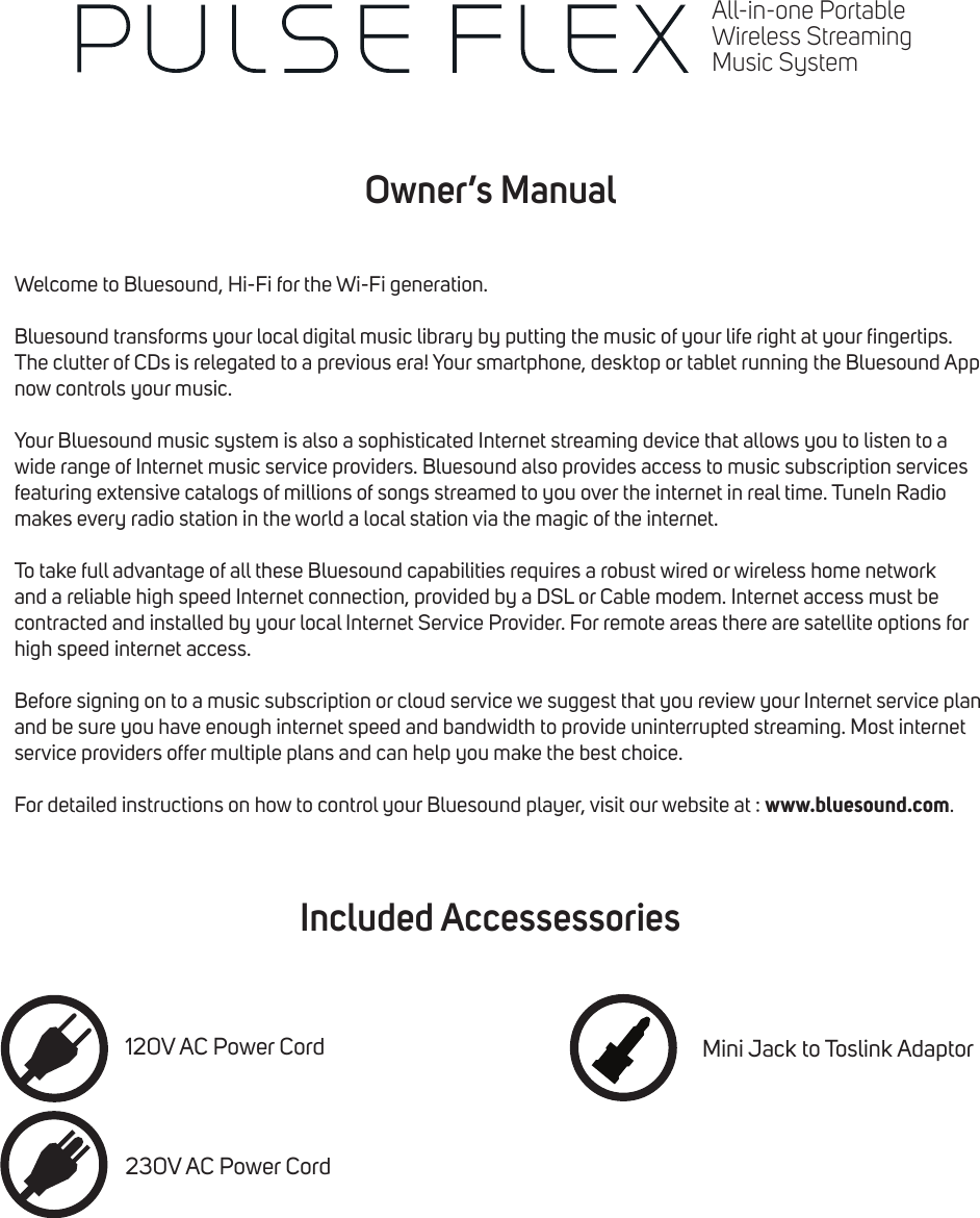 Owner&rsquo;s ManualIncluded AccessessoriesWelcome to Bluesound, Hi-Fi for the Wi-Fi generation.Bluesound transforms your local digital music library by putting the music of your life right at your ngertips. The clutter of CDs is relegated to a previous era! Your smartphone, desktop or tablet running the Bluesound App now controls your music.Your Bluesound music system is also a sophisticated Internet streaming device that allows you to listen to a wide range of Internet music service providers. Bluesound also provides access to music subscription services featuring extensive catalogs of millions of songs streamed to you over the internet in real time. TuneIn Radio makes every radio station in the world a local station via the magic of the internet.To take full advantage of all these Bluesound capabilities requires a robust wired or wireless home network and a reliable high speed Internet connection, provided by a DSL or Cable modem. Internet access must be contracted and installed by your local Internet Service Provider. For remote areas there are satellite options for high speed internet access.Before signing on to a music subscription or cloud service we suggest that you review your Internet service plan and be sure you have enough internet speed and bandwidth to provide uninterrupted streaming. Most internet service providers offer multiple plans and can help you make the best choice.For detailed instructions on how to control your Bluesound player, visit our website at : www.bluesound.com.120V AC Power Cord230V AC Power CordMini Jack to Toslink AdaptorAll-in-one PortableWireless StreamingMusic System