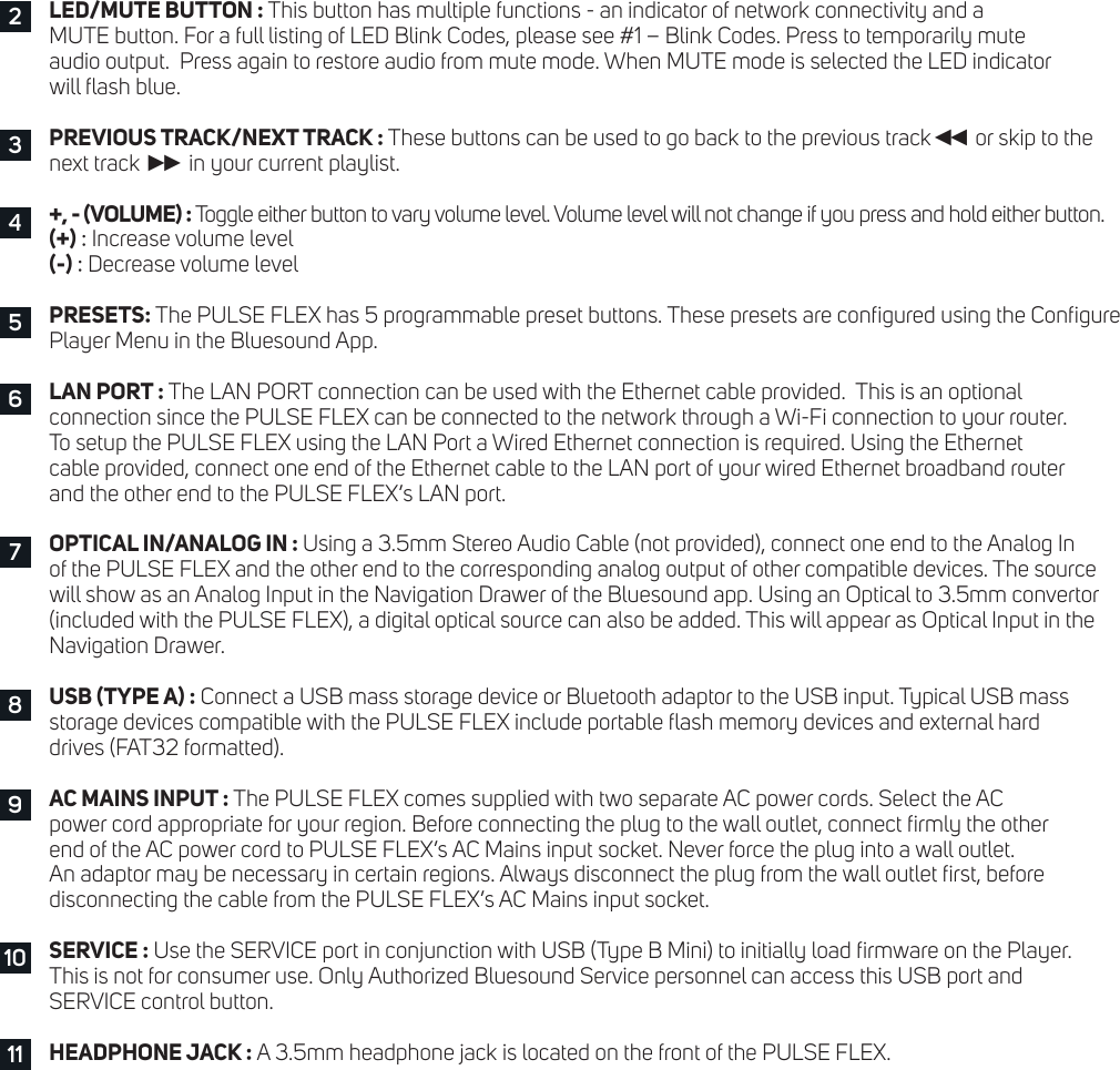 LED/MUTE BUTTON : This button has multiple functions - an indicator of network connectivity and a  MUTE button. For a full listing of LED Blink Codes, please see #1 &ndash; Blink Codes. Press to temporarily mute  audio output.  Press again to restore audio from mute mode. When MUTE mode is selected the LED indicator  will ash blue.PREVIOUS TRACK/NEXT TRACK : These buttons can be used to go back to the previous track◄◄  or skip to the  next track ►►  in your current playlist.+, - (VOLUME) : Toggle either button to vary volume level. Volume level will not change if you press and hold either button.  (+) : Increase volume level(-) : Decrease volume levelPRESETS: The PULSE FLEX has 5 programmable preset buttons. These presets are congured using the Congure Player Menu in the Bluesound App.LAN PORT : The LAN PORT connection can be used with the Ethernet cable provided.  This is an optional  connection since the PULSE FLEX can be connected to the network through a Wi-Fi connection to your router.  To setup the PULSE FLEX using the LAN Port a Wired Ethernet connection is required. Using the Ethernet  cable provided, connect one end of the Ethernet cable to the LAN port of your wired Ethernet broadband router  and the other end to the PULSE FLEX&rsquo;s LAN port.OPTICAL IN/ANALOG IN : Using a 3.5mm Stereo Audio Cable (not provided), connect one end to the Analog In  of the PULSE FLEX and the other end to the corresponding analog output of other compatible devices. The source  will show as an Analog Input in the Navigation Drawer of the Bluesound app. Using an Optical to 3.5mm convertor (included with the PULSE FLEX), a digital optical source can also be added. This will appear as Optical Input in the Navigation Drawer.USB (TYPE A) : Connect a USB mass storage device or Bluetooth adaptor to the USB input. Typical USB mass  storage devices compatible with the PULSE FLEX include portable ash memory devices and external hard  drives (FAT32 formatted).AC MAINS INPUT : The PULSE FLEX comes supplied with two separate AC power cords. Select the AC  power cord appropriate for your region. Before connecting the plug to the wall outlet, connect rmly the other  end of the AC power cord to PULSE FLEX&rsquo;s AC Mains input socket. Never force the plug into a wall outlet.  An adaptor may be necessary in certain regions. Always disconnect the plug from the wall outlet rst, before  disconnecting the cable from the PULSE FLEX&rsquo;s AC Mains input socket.SERVICE : Use the SERVICE port in conjunction with USB (Type B Mini) to initially load rmware on the Player.  This is not for consumer use. Only Authorized Bluesound Service personnel can access this USB port and  SERVICE control button.HEADPHONE JACK : A 3.5mm headphone jack is located on the front of the PULSE FLEX.234576891011