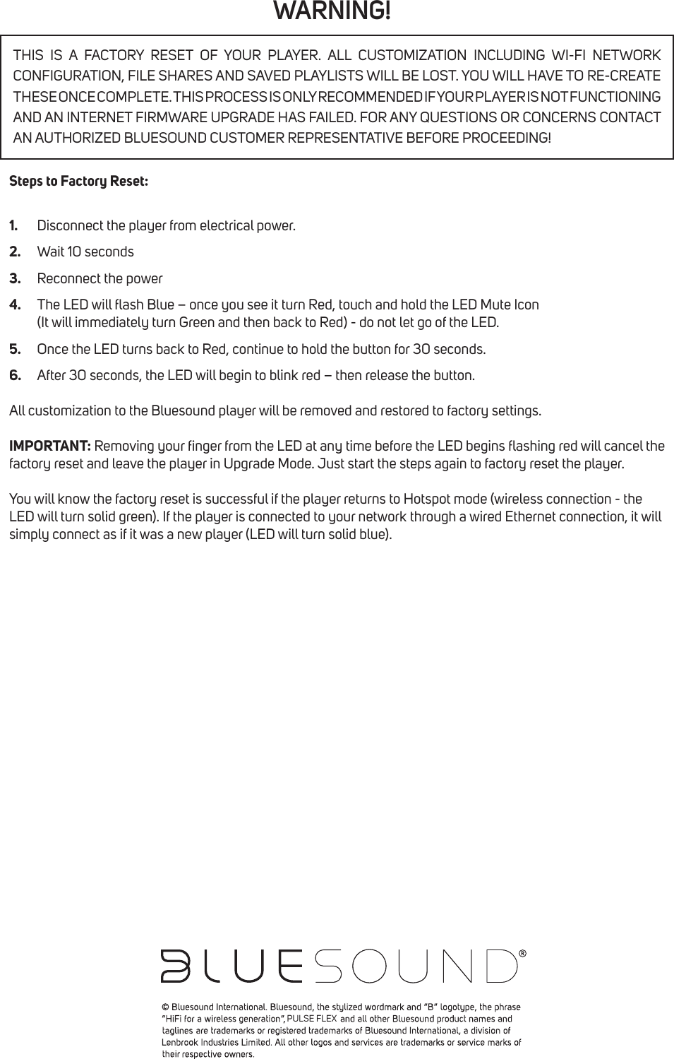 WARNING!Steps to Factory Reset:1.  Disconnect the player from electrical power.2.  Wait 10 seconds3.  Reconnect the power4.  The LED will ash Blue &ndash; once you see it turn Red, touch and hold the LED Mute Icon    (It will immediately turn Green and then back to Red) - do not let go of the LED.5.  Once the LED turns back to Red, continue to hold the button for 30 seconds.6.  After 30 seconds, the LED will begin to blink red &ndash; then release the button.All customization to the Bluesound player will be removed and restored to factory settings.IMPORTANT: Removing your nger from the LED at any time before the LED begins ashing red will cancel the factory reset and leave the player in Upgrade Mode. Just start the steps again to factory reset the player.You will know the factory reset is successful if the player returns to Hotspot mode (wireless connection - the LED will turn solid green). If the player is connected to your network through a wired Ethernet connection, it will simply connect as if it was a new player (LED will turn solid blue).THIS IS A FACTORY RESET OF YOUR PLAYER. ALL CUSTOMIZATION INCLUDING WI-FI NETWORK CONFIGURATION, FILE SHARES AND SAVED PLAYLISTS WILL BE LOST. YOU WILL HAVE TO RE-CREATE THESE ONCE COMPLETE. THIS PROCESS IS ONLY RECOMMENDED IF YOUR PLAYER IS NOT FUNCTIONING AND AN INTERNET FIRMWARE UPGRADE HAS FAILED. FOR ANY QUESTIONS OR CONCERNS CONTACT AN AUTHORIZED BLUESOUND CUSTOMER REPRESENTATIVE BEFORE PROCEEDING!PULSE FLEX