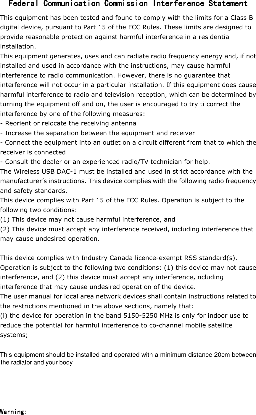 Federal Communication Commission Interference StatementFederal Communication Commission Interference StatementFederal Communication Commission Interference StatementFederal Communication Commission Interference Statement    This equipment has been tested and found to comply with the limits for a Class B digital device, pursuant to Part 15 of the FCC Rules. These limits are designed to provide reasonable protection against harmful interference in a residential installation. This equipment generates, uses and can radiate radio frequency energy and, if not installed and used in accordance with the instructions, may cause harmful interference to radio communication. However, there is no guarantee that interference will not occur in a particular installation. If this equipment does cause harmful interference to radio and television reception, which can be determined by turning the equipment off and on, the user is encouraged to try ti correct the interference by one of the following measures: - Reorient or relocate the receiving antenna - Increase the separation between the equipment and receiver - Connect the equipment into an outlet on a circuit different from that to which the receiver is connected - Consult the dealer or an experienced radio/TV technician for help. The Wireless USB DAC-1 must be installed and used in strict accordance with the manufacturer&rsquo;s instructions. This device complies with the following radio frequency and safety standards. This device complies with Part 15 of the FCC Rules. Operation is subject to the following two conditions: (1) This device may not cause harmful interference, and (2) This device must accept any interference received, including interference that may cause undesired operation.  This device complies with Industry Canada licence-exempt RSS standard(s). Operation is subject to the following two conditions: (1) this device may not cause interference, and (2) this device must accept any interference, ncluding interference that may cause undesired operation of the device. The user manual for local area network devices shall contain instructions related to the restrictions mentioned in the above sections, namely that: (i) the device for operation in the band 5150-5250 MHz is only for indoor use to reduce the potential for harmful interference to co-channel mobile satellite systems;         Warning:Warning:   This equipment should be installed and operated with a minimum distance 20cm betweenthe radiator and your body