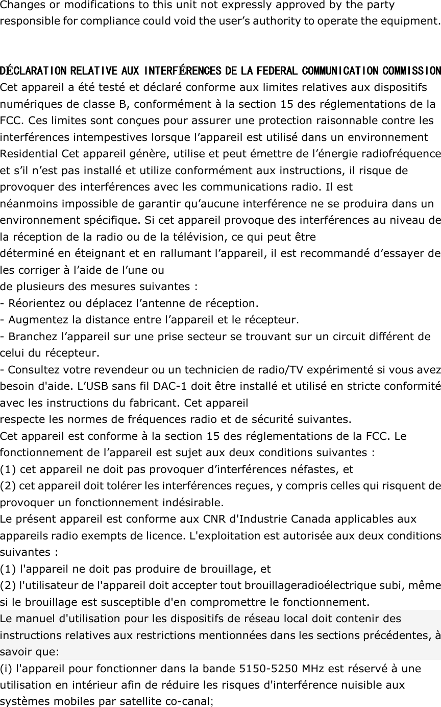 Changes or modifications to this unit not expressly approved by the party responsible for compliance could void the user&rsquo;s authority to operate the equipment.   DDDD&Eacute;CLARATION RELATIVE AUX INTERFCLARATION RELATIVE AUX INTERFCLARATION RELATIVE AUX INTERFCLARATION RELATIVE AUX INTERF&Eacute;RENCES DE LA FEDERAL COMMUNICATION COMMISSIONRENCES DE LA FEDERAL COMMUNICATION COMMISSIONRENCES DE LA FEDERAL COMMUNICATION COMMISSIONRENCES DE LA FEDERAL COMMUNICATION COMMISSION    Cet appareil a &eacute;t&eacute; test&eacute; et d&eacute;clar&eacute; conforme aux limites relatives aux dispositifs num&eacute;riques de classe B, conform&eacute;ment &agrave; la section 15 des r&eacute;glementations de la FCC. Ces limites sont con&ccedil;ues pour assurer une protection raisonnable contre les interf&eacute;rences intempestives lorsque l&rsquo;appareil est utilis&eacute; dans un environnement Residential Cet appareil g&eacute;n&egrave;re, utilise et peut &eacute;mettre de l&rsquo;&eacute;nergie radiofr&eacute;quence et s&rsquo;il n&rsquo;est pas install&eacute; et utilize conform&eacute;ment aux instructions, il risque de provoquer des interf&eacute;rences avec les communications radio. Il est n&eacute;anmoins impossible de garantir qu&rsquo;aucune interf&eacute;rence ne se produira dans un environnement sp&eacute;cifique. Si cet appareil provoque des interf&eacute;rences au niveau de la r&eacute;ception de la radio ou de la t&eacute;l&eacute;vision, ce qui peut &ecirc;tre d&eacute;termin&eacute; en &eacute;teignant et en rallumant l&rsquo;appareil, il est recommand&eacute; d&rsquo;essayer de les corriger &agrave; l&rsquo;aide de l&rsquo;une ou de plusieurs des mesures suivantes : - R&eacute;orientez ou d&eacute;placez l&rsquo;antenne de r&eacute;ception. - Augmentez la distance entre l&rsquo;appareil et le r&eacute;cepteur. - Branchez l&rsquo;appareil sur une prise secteur se trouvant sur un circuit diff&eacute;rent de celui du r&eacute;cepteur. - Consultez votre revendeur ou un technicien de radio/TV exp&eacute;riment&eacute; si vous avez besoin d'aide. L&rsquo;USB sans fil DAC-1 doit &ecirc;tre install&eacute; et utilis&eacute; en stricte conformit&eacute; avec les instructions du fabricant. Cet appareil respecte les normes de fr&eacute;quences radio et de s&eacute;curit&eacute; suivantes. Cet appareil est conforme &agrave; la section 15 des r&eacute;glementations de la FCC. Le fonctionnement de l&rsquo;appareil est sujet aux deux conditions suivantes : (1) cet appareil ne doit pas provoquer d&rsquo;interf&eacute;rences n&eacute;fastes, et (2) cet appareil doit tol&eacute;rer les interf&eacute;rences re&ccedil;ues, y compris celles qui risquent de provoquer un fonctionnement ind&eacute;sirable. Le pr&eacute;sent appareil est conforme aux CNR d'Industrie Canada applicables aux appareils radio exempts de licence. L'exploitation est autoris&eacute;e aux deux conditions suivantes :   (1) l'appareil ne doit pas produire de brouillage, et (2) l'utilisateur de l'appareil doit accepter tout brouillageradio&eacute;lectrique subi, m&ecirc;me si le brouillage est susceptible d'en compromettre le fonctionnement. Le manuel d'utilisation pour les dispositifs de r&eacute;seau local doit contenir des instructions relatives aux restrictions mentionn&eacute;es dans les sections pr&eacute;c&eacute;dentes, &agrave; savoir que: (i) l'appareil pour fonctionner dans la bande 5150-5250 MHz est r&eacute;serv&eacute; &agrave; une utilisation en int&eacute;rieur afin de r&eacute;duire les risques d'interf&eacute;rence nuisible aux syst&egrave;mes mobiles par satellite co-canal;  