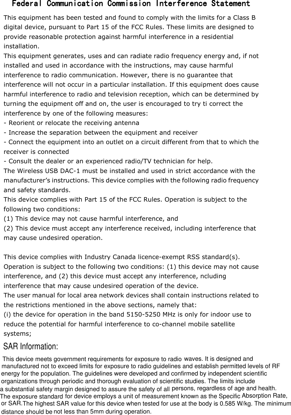 not less than 5mm during operation.The highest SAR value for  or SAR. energy for the population. The guidelines were developed and confirmed by independent scientific waves. It is designed and Federal Communication Commission Interference StatementFederal Communication Commission Interference StatementFederal Communication Commission Interference StatementFederal Communication Commission Interference Statement    This equipment has been tested and found to comply with the limits for a Class B digital device, pursuant to Part 15 of the FCC Rules. These limits are designed to provide reasonable protection against harmful interference in a residential installation. This equipment generates, uses and can radiate radio frequency energy and, if not installed and used in accordance with the instructions, may cause harmful interference to radio communication. However, there is no guarantee that interference will not occur in a particular installation. If this equipment does cause harmful interference to radio and television reception, which can be determined by turning the equipment off and on, the user is encouraged to try ti correct the interference by one of the following measures: - Reorient or relocate the receiving antenna - Increase the separation between the equipment and receiver - Connect the equipment into an outlet on a circuit different from that to which the receiver is connected - Consult the dealer or an experienced radio/TV technician for help. The Wireless USB DAC-1 must be installed and used in strict accordance with the manufacturer&rsquo;s instructions. This device complies with the following radio frequency and safety standards. This device complies with Part 15 of the FCC Rules. Operation is subject to the following two conditions: (1) This device may not cause harmful interference, and (2) This device must accept any interference received, including interference that may cause undesired operation.  This device complies with Industry Canada licence-exempt RSS standard(s). Operation is subject to the following two conditions: (1) this device may not cause interference, and (2) this device must accept any interference, ncluding interference that may cause undesired operation of the device. The user manual for local area network devices shall contain instructions related to the restrictions mentioned in the above sections, namely that: (i) the device for operation in the band 5150-5250 MHz is only for indoor use to reduce the potential for harmful interference to co-channel mobile satellite systems;            This device meets government requirements for exposure to radiomanufactured not to exceed limits for exposure to radio guidelines and establish permitted levels of RF SAR Information:organizations through periodic and thorough evaluation of scientific studies. The limits includea substantial safety margin designed to assure the safety of all persons, regardless of age and health. The exposure standard for device employs a unit of measurement known as the Specific Absorption Rate,distance should bethis device when tested for use at the body is 0.585 W/kg. The minimum 