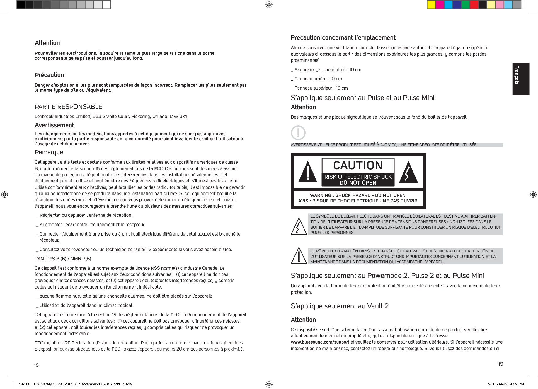 18 19 Attention   Pour &eacute;viter les &eacute;lectrocutions, introduire la lame la plus large de la ﬁche dans la borne correspondante de la prise et pousser jusqu&rsquo;au fond.Pr&eacute;caution   Danger d&rsquo;explosion si les piles sont remplac&eacute;es de fa&ccedil;on incorrect. Remplacer les piles seulement par le m&ecirc;me type de pile ou l&rsquo;&eacute;quivalent. PARTIE RESPONSABLELenbrook Industries Limited, 633 Granite Court, Pickering, Ontario  L1W 3K1 AvertissementLes changements ou les modiﬁcations apport&eacute;s &agrave; cet &eacute;quipement qui ne sont pas approuv&eacute;s explicitement par la partie responsable de la conformit&eacute; pourraient invalider le droit de l&rsquo;utilisateur &agrave; l&rsquo;usage de cet &eacute;quipement. RemarqueCet appareil a &eacute;t&eacute; test&eacute; et d&eacute;clar&eacute; conforme aux limites relatives aux dispositifs num&eacute;riques de classe B, conform&eacute;ment &agrave; la section 15 des r&eacute;glementations de la FCC. Ces normes sont destin&eacute;es &agrave; assurer un niveau de protection ad&eacute;quat contre les interf&eacute;rences dans les installations r&eacute;sidentielles. Cet &eacute;quipement produit, utilise et peut &eacute;mettre des fr&eacute;quences radio&eacute;lectriques et, s&rsquo;il n&rsquo;est pas install&eacute; ou utilis&eacute; conform&eacute;ment aux directives, peut brouiller les ondes radio. Toutefois, il est impossible de garantir qu&rsquo;aucune interf&eacute;rence ne se produira dans une installation particuli&egrave;re. Si cet &eacute;quipement brouille la r&eacute;ception des ondes radio et t&eacute;l&eacute;vision, ce que vous pouvez d&eacute;terminer en &eacute;teignant et en rallumant l&rsquo;appareil, nous vous encourageons &agrave; prendre l&rsquo;une ou plusieurs des mesures correctives suivantes : _  R&eacute;orienter ou d&eacute;placer l&rsquo;antenne de r&eacute;ception. _  Augmenter l&rsquo;&eacute;cart entre l&rsquo;&eacute;quipement et le r&eacute;cepteur. _  Connecter l&rsquo;&eacute;quipement &agrave; une prise ou &agrave; un circuit &eacute;lectrique diff&eacute;rent de celui auquel est branch&eacute; le r&eacute;cepteur. _  Consultez votre revendeur ou un technicien de radio/TV exp&eacute;riment&eacute; si vous avez besoin d&rsquo;aide. CAN ICES-3 (B) / NMB-3(B)Ce dispositif est conforme &agrave; la norme exempte de licence RSS norme(s) d&rsquo;Industrie Canada. Le fonctionnement de l&rsquo;appareil est sujet aux deux conditions suivantes :  (1) cet appareil ne doit pas provoquer d&rsquo;interf&eacute;rences n&eacute;fastes, et (2) cet appareil doit tol&eacute;rer les interf&eacute;rences re&ccedil;ues, y compris celles qui risquent de provoquer un fonctionnement ind&eacute;sirable. _  aucune ﬂamme nue, telle qu&rsquo;une chandelle allum&eacute;e, ne doit &ecirc;tre plac&eacute;e sur l&rsquo;appareil; _  utilisation de l&rsquo;appareil dans un climat tropicalCet appareil est conforme &agrave; la section 15 des r&eacute;glementations de la FCC.  Le fonctionnement de l&rsquo;appareil est sujet aux deux conditions suivantes :  (1) cet appareil ne doit pas provoquer d&rsquo;interf&eacute;rences n&eacute;fastes, et (2) cet appareil doit tol&eacute;rer les interf&eacute;rences re&ccedil;ues, y compris celles qui risquent de provoquer un fonctionnement ind&eacute;sirable.FFC radiations RF D&eacute;claration d&rsquo;exposition Attention: Pour garder la conformit&eacute; avec les lignes directrices d&rsquo;exposition aux radiofr&eacute;quences de la FCC , placez l&rsquo;appareil au moins 20 cm des personnes &agrave; proximit&eacute;.Precaution concernant l&rsquo;emplacementAﬁn de conserver une ventilation correcte, laisser un espace autour de l&rsquo;appareil &eacute;gal ou sup&eacute;rieur aux valeurs ci-dessous (&agrave; partir des dimensions ext&eacute;rieures les plus grandes, y compris les parties pro&eacute;minantes)._ Panneaux gauche et droit : 10 cm_ Panneau arri&egrave;re : 10 cm_ Panneau sup&eacute;rieur : 10 cm S&rsquo;applique seulement au Pulse et au Pulse MiniAttentionDes marques et une plaque signal&eacute;tique se trouvent sous le fond du bo&icirc;tier de l&rsquo;appareil. S&rsquo;applique seulement au Powernode 2, Pulse 2 et au Pulse MiniUn appareil avec la borne de terre de protection doit &ecirc;tre connect&eacute; au secteur avec la connexion de terre protection.  S&rsquo;applique seulement au Vault 2AttentionCe dispositif se sert d&rsquo;un syt&egrave;me laser. Pour assurer l&rsquo;utilisation correcte de ce produit, veuillez lire attentivement le manuel du propri&eacute;taire, qui est disponible en ligne &agrave; l&rsquo;adresse  www.bluesound.com/support et veuillez le conserver pour utilisation ult&eacute;rieure. Si l&rsquo;appareil n&eacute;cessite une intervention de maintenance, contactez un r&eacute;parateur homologu&eacute;. Si vous utilisez des commandes ou si LE SYMBOLE DE L&rsquo;ECLAIR FLECHE DANS UN TRIANGLE EQUILATERAL EST DESTINE A ATTIRER L&rsquo;ATTEN-TION DE L&rsquo;UTILISATEUR SUR LA PRESENCE DE &laquo; TENSIONS DANGEREUSES &raquo; NON ISOLEES DANS LE BOITIER DE L&rsquo;APPAREIL ET D&rsquo;AMPLITUDE SUFFISANTE POUR CONSTITUER UN RISQUE D&rsquo;ELECTROCUTION POUR LES PERSONNES.LE POINT D&rsquo;EXCLAMATION DANS UN TRIANGE EQUILATERAL EST DESTINE A ATTIRER L&rsquo;ATTENTION DE L&rsquo;UTILISATEUR SUR LA PRESENCE D&rsquo;INSTRUCTIONS IMPORTANTES CONCERNANT L&rsquo;UTILISATION ET LA MAINTENANCE DANS LA DOCUMENTATION QUI ACCOMPAGNE L&rsquo;APPAREIL.AVERTISSEMENT &ndash; SI CE PRODUIT EST UTILIS&Eacute; &Agrave; 240 V CA, UNE FICHE AD&Eacute;QUATE DOIT &Ecirc;TRE UTILIS&Eacute;E.CAUTIONRISK OF ELECTRIC SHOCK DO NOT OPENWARNING : SHOCK HAZARD - DO NOT OPENAVIS : RISQUE DE CHOC &Eacute;LECTRIQUE - NE PAS OUVRIRFran&ccedil;ais14-108_BLS_Safety Guide_2014_K_September-17-2015.indd   18-19 2015-09-25   4:59 PM