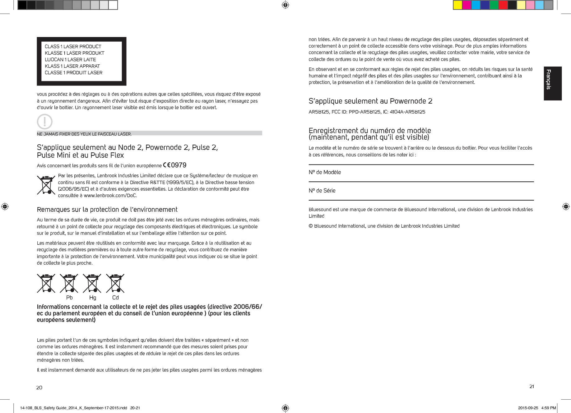 20 21vous proc&eacute;dez &agrave; des r&eacute;glages ou &agrave; des op&eacute;rations autres que celles sp&eacute;ciﬁ&eacute;es, vous risquez d&rsquo;&ecirc;tre expos&eacute; &agrave; un rayonnement dangereux. Aﬁn d&rsquo;&eacute;viter tout risque d&rsquo;exposition directe au rayon laser, n&rsquo;essayez pas d&rsquo;ouvrir le bo&icirc;tier. Un rayonnement laser visible est &eacute;mis lorsque le bo&icirc;tier est ouvert. S&rsquo;applique seulement au Node 2, Powernode 2, Pulse 2,  Pulse Mini et au Pulse FlexAvis concernant les produits sans ﬁl de l&rsquo;union europ&eacute;enne Par les pr&eacute;sentes, Lenbrook Industries Limited d&eacute;clare que ce Syst&egrave;me/lecteur de musique en continu sans ﬁl est conforme &agrave; la Directive R&amp;TTE (1999/5/EC), &agrave; la Directive basse tension (2006/95/EC) et &agrave; d&rsquo;autres exigences essentielles. La d&eacute;claration de conformit&eacute; peut &ecirc;tre consult&eacute;e &agrave; www.lenbrook.com/DoC.Remarques sur la protection de l&rsquo;environnementAu terme de sa dur&eacute;e de vie, ce produit ne doit pas &ecirc;tre jet&eacute; avec les ordures m&eacute;nag&egrave;res ordinaires, mais retourn&eacute; &agrave; un point de collecte pour recyclage des composants &eacute;lectriques et &eacute;lectroniques. Le symbole sur le produit, sur le manuel d&rsquo;installation et sur l&rsquo;emballage attire l&rsquo;attention sur ce point.Les mat&eacute;riaux peuvent &ecirc;tre r&eacute;utilis&eacute;s en conformit&eacute; avec leur marquage. Gr&acirc;ce &agrave; la r&eacute;utilisation et au recyclage des mati&egrave;res premi&egrave;res ou &agrave; toute autre forme de recyclage, vous contribuez de mani&egrave;re importante &agrave; la protection de l&rsquo;environnement. Votre municipalit&eacute; peut vous indiquer o&ugrave; se situe le point de collecte le plus proche.Informations concernant la collecte et le rejet des piles usag&eacute;es (directive 2006/66/ec du parlement europ&eacute;en et du conseil de l&rsquo;union europ&eacute;enne ) (pour les clients europ&eacute;ens seulement)Les piles portant l&rsquo;un de ces symboles indiquent qu&rsquo;elles doivent &ecirc;tre trait&eacute;es &laquo; s&eacute;par&eacute;ment &raquo; et non comme les ordures m&eacute;nag&egrave;res. Il est instamment recommand&eacute; que des mesures soient prises pour &eacute;tendre la collecte s&eacute;par&eacute;e des piles usag&eacute;es et de r&eacute;duire le rejet de ces piles dans les ordures m&eacute;nag&egrave;res non tri&eacute;es. Il est instamment demand&eacute; aux utilisateurs de ne pas jeter les piles usag&eacute;es parmi les ordures m&eacute;nag&egrave;res NE JAMAIS FIXER DES YEUX LE FAISCEAU LASER.Pb Hg Cdnon tri&eacute;es. Aﬁn de parvenir &agrave; un haut niveau de recyclage des piles usag&eacute;es, d&eacute;posezles s&eacute;par&eacute;ment et correctement &agrave; un point de collecte accessible dans votre voisinage. Pour de plus amples informations concernant la collecte et le recyclage des piles usag&eacute;es, veuillez contacter votre mairie, votre service de collecte des ordures ou le point de vente o&ugrave; vous avez achet&eacute; ces piles.En observant et en se conformant aux r&egrave;gles de rejet des piles usag&eacute;es, on r&eacute;duits les risques sur la sant&eacute; humaine et l&rsquo;impact n&eacute;gatif des piles et des piles usag&eacute;es sur l&rsquo;environnement, contribuant ainsi &agrave; la protection, la pr&eacute;servation et &agrave; l&rsquo;am&eacute;lioration de la qualit&eacute; de l&rsquo;environnement.S&rsquo;applique seulement au Powernode 2AR5B125, FCC ID: PPD-AR5B125, IC: 4104A-AR5B125Enregistrement du num&eacute;ro de mod&egrave;le  (maintenant, pendant qu&rsquo;il est visible)Le mod&egrave;le et le num&eacute;ro de s&eacute;rie se trouvent &agrave; l&rsquo;arri&egrave;re ou le dessous du bo&icirc;tier. Pour vous faciliter l&rsquo;acc&egrave;s &agrave; ces r&eacute;f&eacute;rences, nous conseillons de les noter ici :N&ordm; de Mod&egrave;leN&ordm; de S&eacute;rieBluesound est une marque de commerce de Bluesound International, une division de Lenbrook Industries Limited&copy; Bluesound International, une division de Lenbrook Industries LimitedFran&ccedil;aisCLASS 1 LASER PRODUCTKLASSE 1 LASER PRODUKTLUOCAN 1 LASER LAITEKLASS 1 LASER APPARATCLASSE 1 PRODUIT LASER  14-108_BLS_Safety Guide_2014_K_September-17-2015.indd   20-21 2015-09-25   4:59 PM