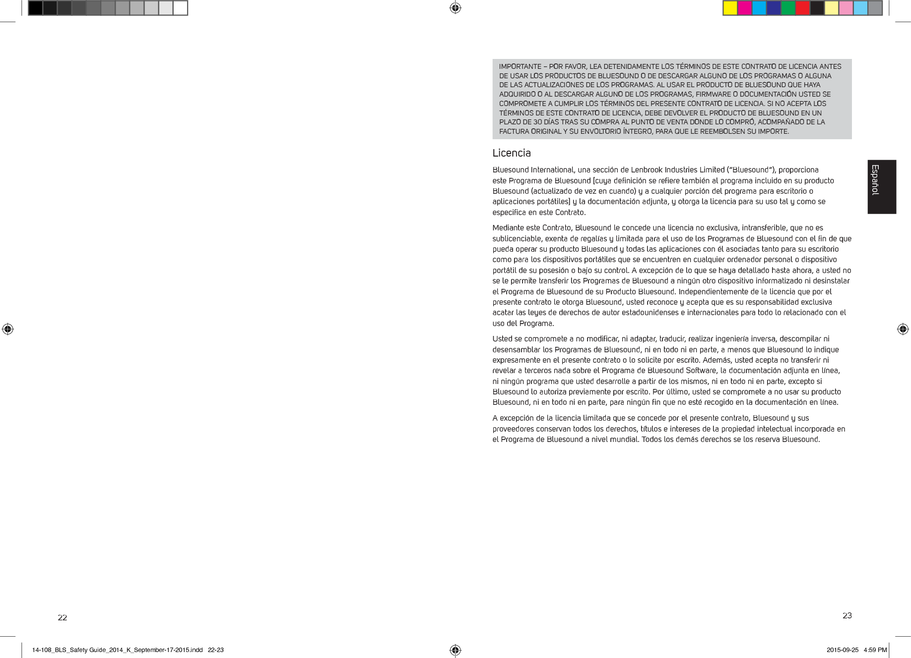 22 23IMPORTANTE &ndash; POR FAVOR, LEA DETENIDAMENTE LOS T&Eacute;RMINOS DE ESTE CONTRATO DE LICENCIA ANTES DE USAR LOS PRODUCTOS DE BLUESOUND O DE DESCARGAR ALGUNO DE LOS PROGRAMAS O ALGUNA DE LAS ACTUALIZACIONES DE LOS PROGRAMAS. AL USAR EL PRODUCTO DE BLUESOUND QUE HAYA ADQUIRIDO O AL DESCARGAR ALGUNO DE LOS PROGRAMAS, FIRMWARE O DOCUMENTACI&Oacute;N USTED SE COMPROMETE A CUMPLIR LOS T&Eacute;RMINOS DEL PRESENTE CONTRATO DE LICENCIA. SI NO ACEPTA LOS T&Eacute;RMINOS DE ESTE CONTRATO DE LICENCIA, DEBE DEVOLVER EL PRODUCTO DE BLUESOUND EN UN PLAZO DE 30 D&Iacute;AS TRAS SU COMPRA AL PUNTO DE VENTA DONDE LO COMPR&Oacute;, ACOMPA&Ntilde;ADO DE LA FACTURA ORIGINAL Y SU ENVOLTORIO &Iacute;NTEGRO, PARA QUE LE REEMBOLSEN SU IMPORTE.LicenciaBluesound International, una secci&oacute;n de Lenbrook Industries Limited (&ldquo;Bluesound&rdquo;), proporciona este Programa de Bluesound [cuya deﬁnici&oacute;n se reﬁere tambi&eacute;n al programa incluido en su producto Bluesound (actualizado de vez en cuando) y a cualquier porci&oacute;n del programa para escritorio o aplicaciones port&aacute;tiles] y la documentaci&oacute;n adjunta, y otorga la licencia para su uso tal y como se especiﬁca en este Contrato. Mediante este Contrato, Bluesound le concede una licencia no exclusiva, intransferible, que no es sublicenciable, exenta de regal&iacute;as y limitada para el uso de los Programas de Bluesound con el ﬁn de que pueda operar su producto Bluesound y todas las aplicaciones con &eacute;l asociadas tanto para su escritorio como para los dispositivos port&aacute;tiles que se encuentren en cualquier ordenador personal o dispositivo port&aacute;til de su posesi&oacute;n o bajo su control. A excepci&oacute;n de lo que se haya detallado hasta ahora, a usted no se le permite transferir los Programas de Bluesound a ning&uacute;n otro dispositivo informatizado ni desinstalar el Programa de Bluesound de su Producto Bluesound. Independientemente de la licencia que por el presente contrato le otorga Bluesound, usted reconoce y acepta que es su responsabilidad exclusiva acatar las leyes de derechos de autor estadounidenses e internacionales para todo lo relacionado con el uso del Programa. Usted se compromete a no modiﬁcar, ni adaptar, traducir, realizar ingenier&iacute;a inversa, descompilar ni desensamblar los Programas de Bluesound, ni en todo ni en parte, a menos que Bluesound lo indique expresamente en el presente contrato o lo solicite por escrito. Adem&aacute;s, usted acepta no transferir ni revelar a terceros nada sobre el Programa de Bluesound Software, la documentaci&oacute;n adjunta en l&iacute;nea, ni ning&uacute;n programa que usted desarrolle a partir de los mismos, ni en todo ni en parte, excepto si Bluesound lo autoriza previamente por escrito. Por &uacute;ltimo, usted se compromete a no usar su producto Bluesound, ni en todo ni en parte, para ning&uacute;n ﬁn que no est&eacute; recogido en la documentaci&oacute;n en l&iacute;nea.A excepci&oacute;n de la licencia limitada que se concede por el presente contrato, Bluesound y sus proveedores conservan todos los derechos, t&iacute;tulos e intereses de la propiedad intelectual incorporada en el Programa de Bluesound a nivel mundial. Todos los dem&aacute;s derechos se los reserva Bluesound. Espa&ntilde;ol14-108_BLS_Safety Guide_2014_K_September-17-2015.indd   22-23 2015-09-25   4:59 PM