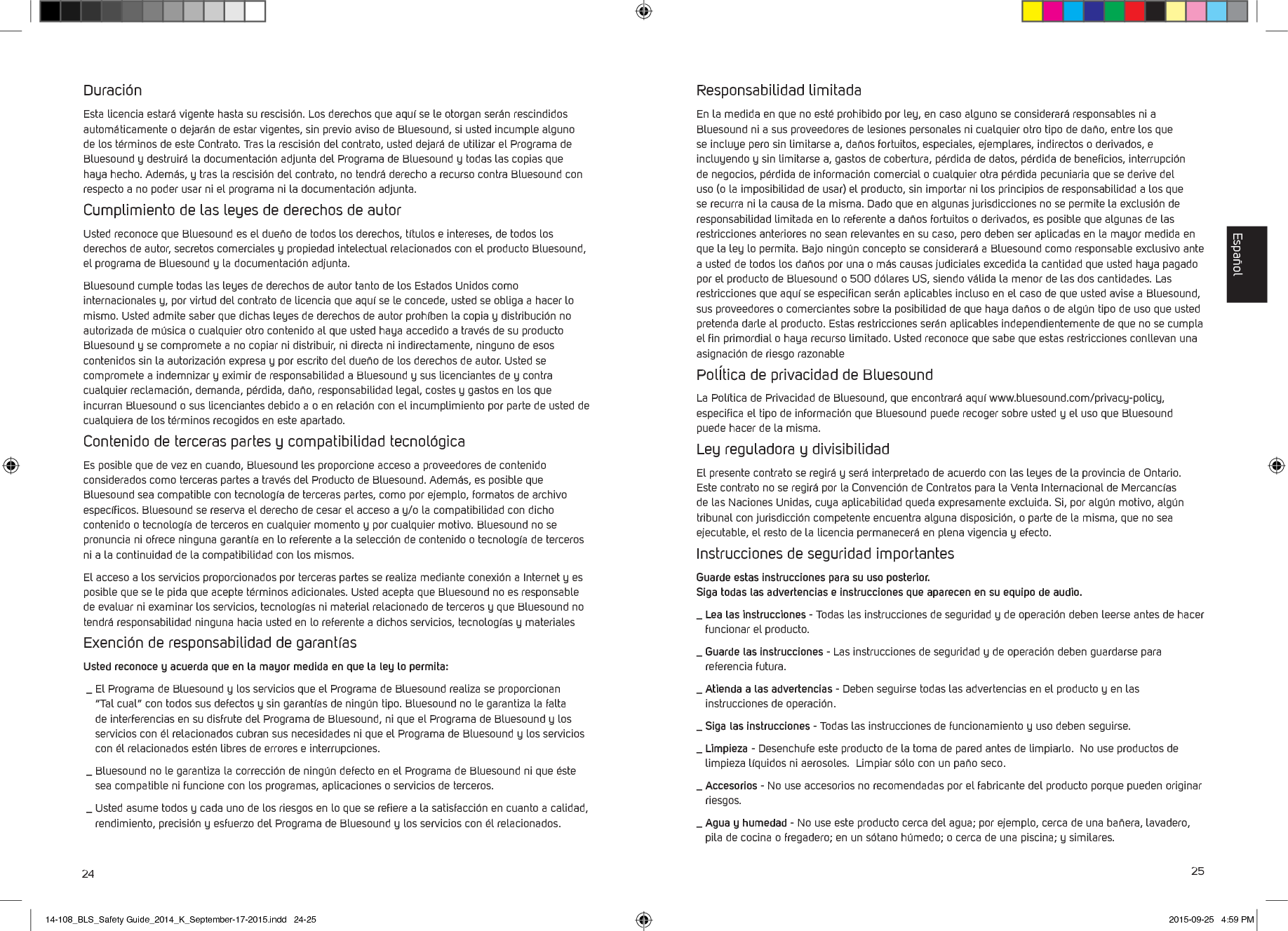 24 25Duraci&oacute;nEsta licencia estar&aacute; vigente hasta su rescisi&oacute;n. Los derechos que aqu&iacute; se le otorgan ser&aacute;n rescindidos autom&aacute;ticamente o dejar&aacute;n de estar vigentes, sin previo aviso de Bluesound, si usted incumple alguno de los t&eacute;rminos de este Contrato. Tras la rescisi&oacute;n del contrato, usted dejar&aacute;de utilizar el Programa de Bluesound y destruir&aacute; la documentaci&oacute;n adjunta del Programa de Bluesound y todas las copias que haya hecho. Adem&aacute;s, y tras la rescisi&oacute;n del contrato, no tendr&aacute; derecho a recurso contra Bluesound con respecto a no poder usar ni el programa ni la documentaci&oacute;n adjunta. Cumplimiento de las leyes de derechos de autorUsted reconoce que Bluesound es el due&ntilde;o de todos los derechos, t&iacute;tulos e intereses, de todos los derechos de autor, secretos comerciales y propiedad intelectual relacionados con el producto Bluesound, el programa de Bluesound y la documentaci&oacute;n adjunta. Bluesound cumple todas las leyes de derechos de autor tanto de los Estados Unidos como internacionales y, por virtud del contrato de licencia que aqu&iacute; se le concede, usted se obliga a hacer lo mismo. Usted admite saber que dichas leyes de derechos de autor proh&iacute;ben la copia y distribuci&oacute;n no autorizada de m&uacute;sica o cualquier otro contenido al que usted haya accedido a trav&eacute;s de su producto Bluesound y se compromete a no copiar ni distribuir, ni directa ni indirectamente, ninguno de esos contenidos sin la autorizaci&oacute;n expresa y por escrito del due&ntilde;o de los derechos de autor. Usted se compromete a indemnizar y eximir de responsabilidad a Bluesound y sus licenciantes de y contra cualquier reclamaci&oacute;n, demanda, p&eacute;rdida, da&ntilde;o, responsabilidad legal, costes y gastos en los que incurran Bluesound o sus licenciantes debido a o en relaci&oacute;n con el incumplimiento por parte de usted de cualquiera de los t&eacute;rminos recogidos en este apartado. Contenido de terceras partes y compatibilidad tecnol&oacute;gicaEs posible que de vez en cuando, Bluesound les proporcione acceso a proveedores de contenido considerados como terceras partes a trav&eacute;s del Producto de Bluesound. Adem&aacute;s, es posible que Bluesound sea compatible con tecnolog&iacute;a de terceras partes, como por ejemplo, formatos de archivo espec&iacute;ﬁcos. Bluesound se reserva el derecho de cesar el acceso a y/o la compatibilidad con dicho contenido o tecnolog&iacute;a de terceros en cualquier momento y por cualquier motivo. Bluesound no se pronuncia ni ofrece ninguna garant&iacute;a en lo referente a la selecci&oacute;n de contenido o tecnolog&iacute;a de terceros ni a la continuidad de la compatibilidad con los mismos. El acceso a los servicios proporcionados por terceras partes se realiza mediante conexi&oacute;n a Internet y es posible que se le pida que acepte t&eacute;rminos adicionales. Usted acepta que Bluesound no es responsable de evaluar ni examinar los servicios, tecnolog&iacute;as ni material relacionado de terceros y que Bluesound no tendr&aacute; responsabilidad ninguna hacia usted en lo referente a dichos servicios, tecnolog&iacute;as y materiales Exenci&oacute;n de responsabilidad de garant&iacute;asUsted reconoce y acuerda que en la mayor medida en que la ley lo permita: _  El Programa de Bluesound y los servicios que el Programa de Bluesound realiza se proporcionan &ldquo;Tal cual&rdquo; con todos sus defectos y sin garant&iacute;as de ning&uacute;n tipo. Bluesound no le garantiza la falta de interferencias en su disfrute del Programa de Bluesound, ni que el Programa de Bluesound y los servicios con &eacute;l relacionados cubran sus necesidades ni que el Programa de Bluesound y los servicios con &eacute;l relacionados est&eacute;n libres de errores e interrupciones. _  Bluesound no le garantiza la correcci&oacute;n de ning&uacute;n defecto en el Programa de Bluesound ni que &eacute;ste sea compatible ni funcione con los programas, aplicaciones o servicios de terceros. _  Usted asume todos y cada uno de los riesgos en lo que se reﬁere a la satisfacci&oacute;n en cuanto a calidad, rendimiento, precisi&oacute;n y esfuerzo del Programa de Bluesound y los servicios con &eacute;l relacionados.Responsabilidad limitadaEn la medida en que no est&eacute; prohibido por ley, en caso alguno se considerar&aacute; responsables ni a Bluesound ni a sus proveedores de lesiones personales ni cualquier otro tipo de da&ntilde;o, entre los que se incluye pero sin limitarse a, da&ntilde;os fortuitos, especiales, ejemplares, indirectos o derivados, e incluyendo y sin limitarse a, gastos de cobertura, p&eacute;rdida de datos, p&eacute;rdida de beneﬁcios, interrupci&oacute;n de negocios, p&eacute;rdida de informaci&oacute;n comercial o cualquier otra p&eacute;rdida pecuniaria que se derive del uso (o la imposibilidad de usar) el producto, sin importar ni los principios de responsabilidad a los que se recurra ni la causa de la misma. Dado que en algunas jurisdicciones no se permite la exclusi&oacute;n de responsabilidad limitada en lo referente a da&ntilde;os fortuitos o derivados, es posible que algunas de las restricciones anteriores no sean relevantes en su caso, pero deben ser aplicadas en la mayor medida en que la ley lo permita. Bajo ning&uacute;n concepto se considerar&aacute; a Bluesound como responsable exclusivo ante a usted de todos los da&ntilde;os por una o m&aacute;s causas judiciales excedida la cantidad que usted haya pagado por el producto de Bluesound o 500 d&oacute;lares US, siendo v&aacute;lida la menor de las dos cantidades. Las restricciones que aqu&iacute; se especiﬁcan ser&aacute;n aplicables incluso en el caso de que usted avise a Bluesound, sus proveedores o  comerciantes sobre la posibilidad de que haya da&ntilde;os o de alg&uacute;n tipo de uso que usted pretenda darle al  producto. Estas restricciones ser&aacute;n aplicables independientemente de que no se cumpla el ﬁn primordial o haya recurso limitado. Usted reconoce que sabe que estas restricciones conllevan una asignaci&oacute;n de riesgo razonable Pol&Iacute;tica de privacidad de BluesoundLa Pol&iacute;tica de Privacidad de Bluesound, que encontrar&aacute; aqu&iacute; www.bluesound.com/privacy-policy, especiﬁca el tipo de informaci&oacute;n que Bluesound puede recoger sobre usted y el uso que Bluesound puede hacer de la misma.Ley reguladora y divisibilidadEl presente contrato se regir&aacute; y ser&aacute; interpretado de acuerdo con las leyes de la provincia de Ontario. Este contrato no se regir&aacute; por la Convenci&oacute;n de Contratos para la Venta Internacional de Mercanc&iacute;as de las Naciones Unidas, cuya aplicabilidad queda expresamente excluida. Si, por alg&uacute;n motivo, alg&uacute;n tribunal con jurisdicci&oacute;n competente encuentra alguna disposici&oacute;n, o partede la misma, que no sea ejecutable, el resto de la licencia permanecer&aacute; en plena vigencia y efecto. Instrucciones de seguridad importantesGuarde estas instrucciones para su uso posterior.  Siga todas las advertencias e instrucciones que aparecen en su equipo de audio._  Lea las instrucciones - Todas las instrucciones de seguridad y de operaci&oacute;n deben leerse antes de hacer funcionar el producto. _  Guarde las instrucciones - Las instrucciones de seguridad y de operaci&oacute;n deben guardarse para referencia futura. _  Atienda a las advertencias - Deben seguirse todas las advertencias en el producto y en las instrucciones de operaci&oacute;n. _  Siga las instrucciones - Todas las instrucciones de funcionamiento y uso deben seguirse._  Limpieza - Desenchufe este producto de la toma de pared antes de limpiarlo.  No use productos de limpieza l&iacute;quidos ni aerosoles.  Limpiar s&oacute;lo con un pa&ntilde;o seco._  Accesorios - No use accesorios no recomendadas por el fabricante del producto porque pueden originar riesgos._  Agua y humedad - No use este producto cerca del agua; por ejemplo, cerca de una ba&ntilde;era, lavadero, pila de cocina o fregadero; en un s&oacute;tano h&uacute;medo; o cerca de una piscina; y similares.Espa&ntilde;ol14-108_BLS_Safety Guide_2014_K_September-17-2015.indd   24-25 2015-09-25   4:59 PM