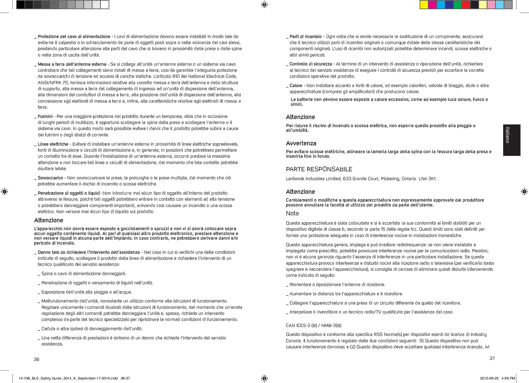 36 37_  Protezione del cavo di alimentazione - I cavi di alimentazione devono essere installati in modo tale da evitarne il calpestio o lo schiacciamento da parte di oggetti posti sopra o nelle vicinanze dei cavi stessi, prestando particolare attenzione alle parti del cavo che si trovano in prossimit&agrave; delle prese o delle spine o nella zona di uscita dall&rsquo;unit&agrave;._  Messa a terra dell&rsquo;antenna esterna - Se si collega all&rsquo;unit&agrave; un&rsquo;antenna esterna o un sistema via cavo controllare che tali collegamenti siano dotati di messa a terra, cos&igrave; da garantire l&rsquo;adeguata protezione da sovraccarichi di tensione ed eccessi di cariche statiche. L&rsquo;articolo 810 del National Electrical Code, ANSI/NFPA 70, fornisce informazioni relative alla corretta messa a terra dell&rsquo;antenna e della struttura di supporto, alla messa a terra del collegamento di ingresso ad un&rsquo;unit&agrave; di dispersione dell&rsquo;antenna, alle dimensioni dei conduttori di messa a terra, alla posizione dell&rsquo;unit&agrave; di dispersione dell&rsquo;antenna, alla connessione agli elettrodi di messa a terra e, inﬁne, alle caratteristiche relative agli elettrodi di messa a terra._  Fulmini - Per una maggiore protezione del prodotto durante un temporale, oltre che in occasione di lunghi periodi di inutilizzo, &egrave; opportuno scollegare la spina dalla presa e scollegare l&rsquo;antenna o il sistema via cavo. In questo modo sar&agrave; possibile evitare i danni che il prodotto potrebbe subire a causa dei fulmini o degli sbalzi di corrente._  Linee elettriche - Evitare di installare un&rsquo;antenna esterna in prossimit&agrave; di linee elettriche sopraelevate, fonti di illuminazione o circuiti di alimentazione e, in generale, in posizioni che potrebbero permettere un contatto fra di esse. Durante l&rsquo;installazione di un&rsquo;antenna esterna, occorre prestare la massima attenzione a non toccare tali linee o circuiti di alimentazione, dal momento che tale contatto potrebbe risultare letale._  Sovraccarico - Non sovraccaricare le prese, le prolunghe o le prese multiple, dal momento che ci&ograve; potrebbe aumentare il rischio di incendio o scosse elettriche._  Penetrazione di oggetti o liquidi -Non introdurre mai alcun tipo di oggetto all&rsquo;interno del prodotto attraverso le fessure, poich&eacute; tali oggetti potrebbero entrare in contatto con elementi ad alta tensione o potrebbero danneggiare componenti importanti, arrivando cos&igrave; causare un incendio o una scossa elettrica. Non versare mai alcun tipo di liquido sul prodotto.Attenzione L&rsquo;apparecchio non dovr&agrave; essere esposto a gocciolamenti o spruzzi e non vi si dovr&agrave; collocare sopra alcun oggetto contenente liquidi. Al pari di qualsiasi altro prodotto elettronico, prestare attenzione e non versare liquidi in alcuna parte dell&rsquo;impianto. In caso contrario, ne potrebbero derivare danni e/o pericolo di incendio._  Danno tale da richiedere l&rsquo;intervento dell&rsquo;assistenza - Nel caso in cui si veriﬁchi una delle condizioni indicate di seguito, scollegare il prodotto dalla linea di alimentazione e richiedere l&rsquo;intervento di un tecnico qualiﬁcato del servizio assistenza:  _  Spina o cavo di alimentazione danneggiati.  _  Penetrazione di oggetti o versamento di liquidi nell&rsquo;unit&agrave;.  _  Esposizione dell&rsquo;unit&agrave; alla pioggia o all&rsquo;acqua.  _  Malfunzionamento dell&rsquo;unit&agrave;, nonostante un utilizzo conforme alle istruzioni di funzionamento. Regolare unicamente i comandi illustrati dalle istruzioni di funzionamento, dal momento che un&rsquo;errata regolazione degli altri comandi potrebbe danneggiare l&rsquo;unit&agrave; e, spesso, richiede un intervento complesso da parte del tecnico specializzato per ripristinare le normali condizioni di funzionamento.   _  Caduta o altra ipotesi di danneggiamento dell&rsquo;unit&agrave;.  _  Una netta differenza di prestazioni &egrave; sintomo di un danno che richiede l&rsquo;intervento del servizio assistenza._  Parti di ricambio - Ogni volta che si rende necessaria la sostituzione di un componente, assicurarsi che il tecnico utilizzi parti di ricambio originali o comunque dotate delle stesse caratteristiche dei componenti originali. L&rsquo;uso di ricambi non autorizzati potrebbe determinare incendi, scosse elettriche o altri simili pericoli._  Controllo di sicurezza - Al termine di un intervento di assistenza o riparazione dell&rsquo;unit&agrave;, richiedere al tecnico del servizio assistenza di eseguire i controlli di sicurezza previsti per accertare le corrette condizioni operative del prodotto._  Calore - Non installare accanto a fonti di calore, ad esempio caloriferi, valvole di tiraggio, stufe o altre apparecchiature (compresi gli ampliﬁcatori) che producono calore.   Le batterie non devono essere esposte a calore eccessivo, come ad esempio luce solare, fuoco o simili.AttenzionePer ridurre il rischio di incendio o scossa elettrica, non esporre questo prodotto alla pioggia o all&rsquo;umidit&agrave;.AvvertenzaPer evitare scosse elettriche, allineare la lamella larga della spina con la fessura larga della presa e inserirla ﬁno in fondo.PARTE RESPONSABILELenbrook Industries Limited, 633 Granite Court, Pickering, Ontario  L1W 3K1AttenzioneCambiamenti o modiﬁche a questa apparecchiatura non espressamente approvate dal produttore possono annullare la facolt&agrave; di utilizzo del prodotto da parte dell&rsquo;utente.NotaQuesta apparecchiatura &egrave; stata collaudata e si &egrave; accertata la sua conformit&agrave; ai limiti stabiliti per un dispositivo digitale di classe b, secondo la parte 15 delle regole fcc. Questi limiti sono stati deﬁniti per fornire una protezione adeguata in caso di interferenze nocive in installazioni domestiche. Questa apparecchiatura genera, impiega e pu&ograve; irradiare radiofrequenze: se non viene installata e impiegata come prescritto, potrebbe provocare interferenze nocive per le comunicazioni radio. Peraltro, non vi &egrave; alcuna garanzia riguardo l&rsquo;assenza di interferenze in una particolare installazione. Se questa apparecchiatura provoca interferenze e disturbi nocivi alla ricezione radio o televisiva (per veriﬁcarlo basta spegnere e riaccendere l&rsquo;apparecchiatura), si consiglia di cercare di eliminare questi disturbi intervenendo come indicato di seguito:_  Riorientare o riposizionare l&rsquo;antenna di ricezione._  Aumentare la distanza tra l&rsquo;apparecchiatura e il ricevitore._  Collegare l&rsquo;apparecchiatura a una presa di un circuito differente da quello del ricevitore._  Interpellare il rivenditore o un tecnico radio/TV qualiﬁcato per l&rsquo;assistenza del caso.CAN ICES-3 (B) / NMB-3(B)Questo dispositivo &egrave; conforme alla speciﬁca RSS Norme(s) per dispositivi esenti da licenza di Industry Canada. Il funzionamento &egrave; regolato dalle due condizioni seguenti:  (1) Questo dispositivo non pu&ograve; causare interferenze dannose; e (2) Questo dispositivo deve accettare qualsiasi interferenza ricevuta, ivi Italiano14-108_BLS_Safety Guide_2014_K_September-17-2015.indd   36-37 2015-09-25   4:59 PM