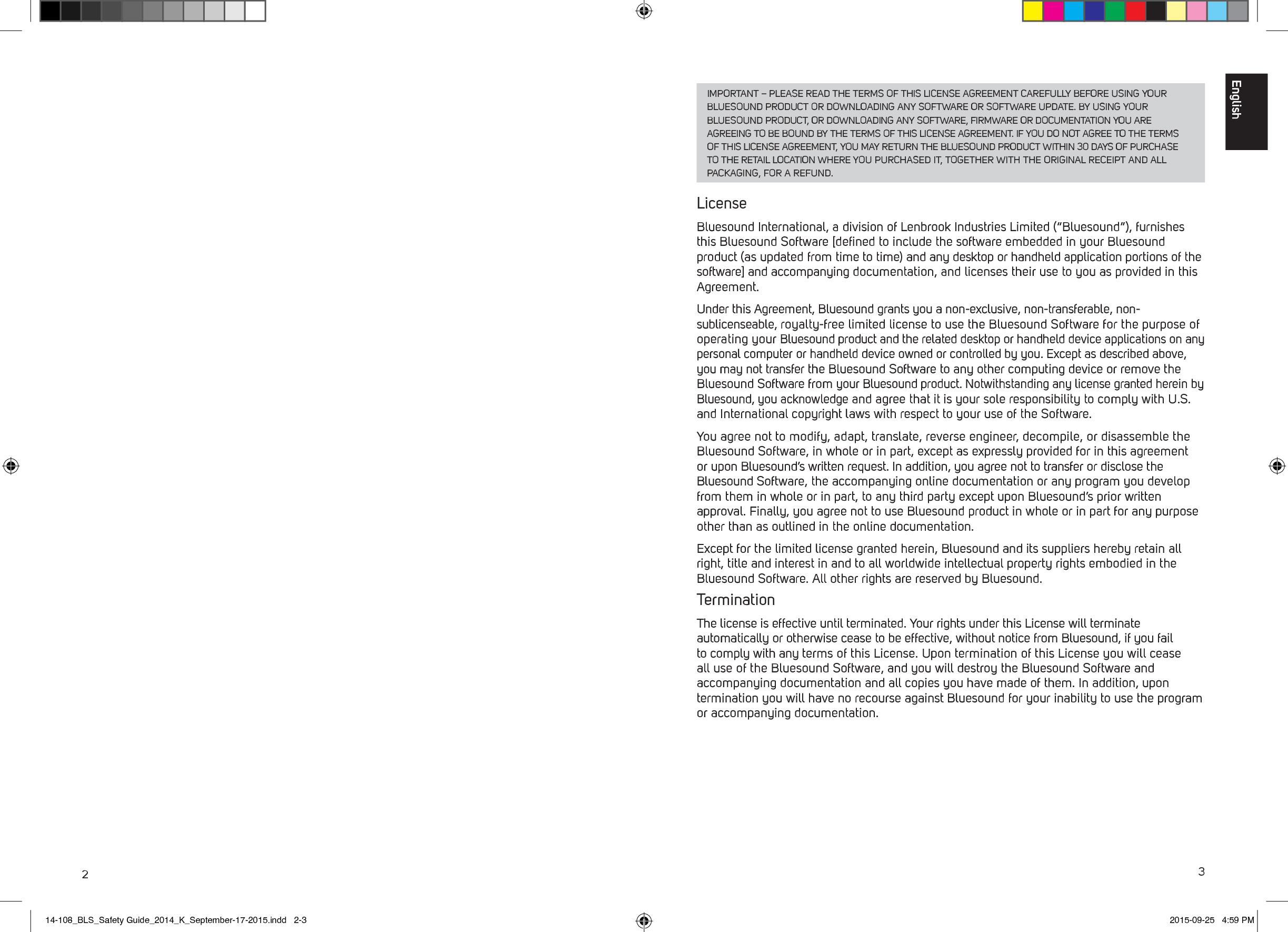 23IMPORTANT &ndash; PLEASE READ THE TERMS OF THIS LICENSE AGREEMENT CAREFULLY BEFORE USING YOUR BLUESOUND PRODUCT OR DOWNLOADING ANY SOFTWARE OR SOFTWARE UPDATE. BY USING YOUR BLUESOUND PRODUCT, OR DOWNLOADING ANY SOFTWARE, FIRMWARE OR DOCUMENTATION YOU ARE AGREEING TO BE BOUND BY THE TERMS OF THIS LICENSE AGREEMENT. IF YOU DO NOT AGREE TO THE TERMS OF THIS LICENSE AGREEMENT, YOU MAY RETURN THE BLUESOUND PRODUCT WITHIN 30 DAYS OF PURCHASE TO THE RETAIL LOCATION WHERE YOU PURCHASED IT, TOGETHER WITH THE ORIGINAL RECEIPT AND ALL PACKAGING, FOR A REFUND.LicenseBluesound International, a division of Lenbrook Industries Limited (&ldquo;Bluesound&rdquo;), furnishes this Bluesound Software [deﬁned to include the software embedded in your Bluesound product (as updated from time to time) and any desktop or handheld application portions of the software] and accompanying documentation, and licenses their use to you as provided in this Agreement. Under this Agreement, Bluesound grants you a non-exclusive, non-transferable, non-sublicenseable, royalty-free limited license to use the Bluesound Software for the purpose of operating your Bluesound product and the related desktop or handheld device applications on any personal computer or handheld device owned or controlled by you. Except as described above, you may not transfer the Bluesound Software to any other computing device or remove the Bluesound Software from your Bluesound product. Notwithstanding any license granted herein by Bluesound, you acknowledge and agree that it is your sole responsibility to comply with U.S. and International copyright laws with respect to your use of the Software. You agree not to modify, adapt, translate, reverse engineer, decompile, or disassemble the Bluesound Software, in whole or in part, except as expressly provided for in this agreement or upon Bluesound&rsquo;s written request. In addition, you agree not to transfer or disclose the Bluesound Software, the accompanying online documentation or any program you develop from them in whole or in part, to any third party except upon Bluesound&rsquo;s prior written approval. Finally, you agree not to use Bluesound product in whole or in part for any purpose other than as outlined in the online documentation.Except for the limited license granted herein, Bluesound and its suppliers hereby retain all right, title and interest in and to all worldwide intellectual property rights embodied in the Bluesound Software. All other rights are reserved by Bluesound. TerminationThe license is effective until terminated. Your rights under this License will terminate automatically or otherwise cease to be effective, without notice from Bluesound, if you fail to comply with any terms of this License. Upon termination of this License you will cease all use of the Bluesound Software, and you will destroy the Bluesound Software and accompanying documentation and all copies you have made of them. In addition, upon termination you will have no recourse against Bluesound for your inability to use the program or accompanying documentation.English14-108_BLS_Safety Guide_2014_K_September-17-2015.indd   2-3 2015-09-25   4:59 PM