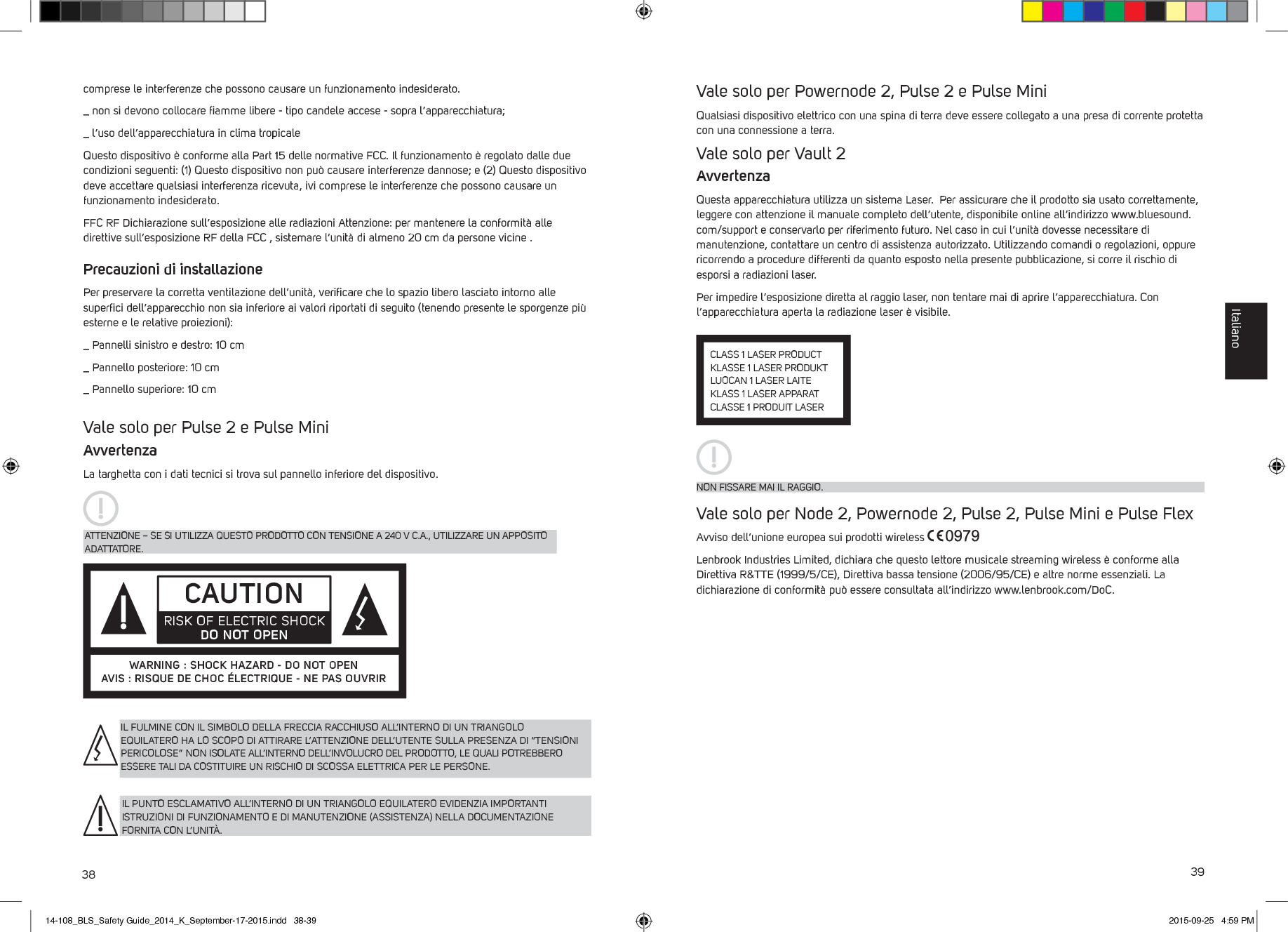 38 39comprese le interferenze che possono causare un funzionamento indesiderato._  non si devono collocare ﬁamme libere - tipo candele accese - sopra l&rsquo;apparecchiatura;_  l&rsquo;uso dell&rsquo;apparecchiatura in clima tropicaleQuesto dispositivo &egrave; conforme alla Part 15 delle normative FCC. Il funzionamento &egrave; regolato dalle due condizioni seguenti: (1) Questo dispositivo non pu&ograve; causare interferenze dannose; e (2) Questo dispositivo deve accettare qualsiasi interferenza ricevuta, ivi comprese le interferenze che possono causare un funzionamento indesiderato. FFC RF Dichiarazione sull&rsquo;esposizione alle radiazioni Attenzione: per mantenere la conformit&agrave; alle direttive sull&rsquo;esposizione RF della FCC , sistemare l&rsquo;unit&agrave; di almeno 20 cm da persone vicine .Precauzioni di installazionePer preservare la corretta ventilazione dell&rsquo;unit&agrave;, veriﬁcare che lo spazio libero lasciato intorno alle superﬁci dell&rsquo;apparecchio non sia inferiore ai valori riportati di seguito (tenendo presente le sporgenze pi&ugrave; esterne e le relative proiezioni):_  Pannelli sinistro e destro: 10 cm_  Pannello posteriore: 10 cm_  Pannello superiore: 10 cm  Vale solo per Pulse 2 e Pulse MiniAvvertenzaLa targhetta con i dati tecnici si trova sul pannello inferiore del dispositivo.IL FULMINE CON IL SIMBOLO DELLA FRECCIA RACCHIUSO ALL&rsquo;INTERNO DI UN TRIANGOLO EQUILATERO HA LO SCOPO DI ATTIRARE L&rsquo;ATTENZIONE DELL&rsquo;UTENTE SULLA PRESENZA DI &ldquo;TENSIONI PERICOLOSE&rdquo; NON ISOLATE ALL&rsquo;INTERNO DELL&rsquo;INVOLUCRO DEL PRODOTTO, LE QUALI POTREBBERO ESSERE TALI DA COSTITUIRE UN RISCHIO DI SCOSSA ELETTRICA PER LE PERSONE.IL PUNTO ESCLAMATIVO ALL&rsquo;INTERNO DI UN TRIANGOLO EQUILATERO EVIDENZIA IMPORTANTI ISTRUZIONI DI FUNZIONAMENTO E DI MANUTENZIONE (ASSISTENZA) NELLA DOCUMENTAZIONE FORNITA CON L&rsquo;UNIT&Agrave;.ATTENZIONE &ndash; SE SI UTILIZZA QUESTO PRODOTTO CON TENSIONE A 240 V C.A., UTILIZZARE UN APPOSITO ADATTATORE.CAUTIONRISK OF ELECTRIC SHOCK DO NOT OPENWARNING : SHOCK HAZARD - DO NOT OPENAVIS : RISQUE DE CHOC &Eacute;LECTRIQUE - NE PAS OUVRIRVale solo per Powernode 2, Pulse 2 e Pulse Mini Qualsiasi dispositivo elettrico con una spina di terra deve essere collegato a una presa di corrente protetta con una connessione a terra. Vale solo per Vault 2AvvertenzaQuesta apparecchiatura utilizza un sistema Laser.  Per assicurare che il prodotto sia usato correttamente, leggere con attenzione il manuale completo dell&rsquo;utente, disponibile online all&rsquo;indirizzo www.bluesound.com/support e conservarlo per riferimento futuro. Nel caso in cui l&rsquo;unit&agrave; dovesse necessitare di manutenzione, contattare un centro di assistenza autorizzato. Utilizzando comandi o regolazioni, oppure ricorrendo a procedure differenti da quanto esposto nella presente pubblicazione, si corre il rischio di esporsi a radiazioni laser. Per impedire l&rsquo;esposizione diretta al raggio laser, non tentare mai di aprire l&rsquo;apparecchiatura. Con l&rsquo;apparecchiatura aperta la radiazione laser &egrave; visibile. Vale solo per Node 2, Powernode 2, Pulse 2, Pulse Mini e Pulse FlexAvviso dell&rsquo;unione europea sui prodotti wireless Lenbrook Industries Limited, dichiara che questo lettore musicale streaming wireless &egrave; conforme alla Direttiva R&amp;TTE (1999/5/CE), Direttiva bassa tensione (2006/95/CE) e altre norme essenziali. La dichiarazione di conformit&agrave; pu&ograve; essere consultata all&rsquo;indirizzo www.lenbrook.com/DoC.CLASS 1 LASER PRODUCTKLASSE 1 LASER PRODUKTLUOCAN 1 LASER LAITEKLASS 1 LASER APPARATCLASSE 1 PRODUIT LASERNON FISSARE MAI IL RAGGIO.Italiano14-108_BLS_Safety Guide_2014_K_September-17-2015.indd   38-39 2015-09-25   4:59 PM