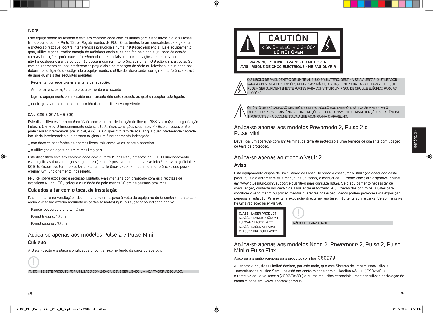 46 47NotaEste equipamento foi testado e est&aacute; em conformidade com os limites para dispositivos digitais Classe B, de acordo com a Parte 15 dos Regulamentos da FCC. Estes limites foram concebidos para garantir a protec&ccedil;&atilde;o razo&aacute;vel contra interfer&ecirc;ncias prejudiciais numa instala&ccedil;&atilde;o residencial. Este equipamento gera, utiliza e pode irradiar energia de radiofrequ&ecirc;ncia e, se n&atilde;o for instalado e utilizado de acordo com as instru&ccedil;&otilde;es, pode causar interfer&ecirc;ncias prejudiciais nas comunica&ccedil;&otilde;es de r&aacute;dio. No entanto, n&atilde;o h&aacute; qualquer garantia de que n&atilde;o possam ocorrer interfer&ecirc;ncias numa instala&ccedil;&atilde;o em particular. Se este equipamento causar interfer&ecirc;ncias prejudiciais na recep&ccedil;&atilde;o de r&aacute;dio ou televis&atilde;o, o que pode ser determinado ligando e desligando o equipamento, o utilizador deve tentar corrigir a interfer&ecirc;ncia atrav&eacute;s de uma ou mais das seguintes medidas:_  Reorientar ou reposicionar a antena de recep&ccedil;&atilde;o._  Aumentar a separa&ccedil;&atilde;o entre o equipamento e o receptor._  Ligar o equipamento a uma sa&iacute;da num circuito diferente daquele ao qual o receptor est&aacute; ligado._  Pedir ajuda ao fornecedor ou a um t&eacute;cnico de r&aacute;dio e TV experiente.CAN ICES-3 (B) / NMB-3(B)Este dispositivo est&aacute; em conformidade com a norma de isen&ccedil;&atilde;o de licen&ccedil;a RSS Norma(s) da organiza&ccedil;&atilde;o Industry Canada. O funcionamento est&aacute; sujeito &agrave;s duas condi&ccedil;&otilde;es seguintes:  (1) Este dispositivo n&atilde;o pode causar interfer&ecirc;ncia prejudicial, e (2) Este dispositivo tem de aceitar qualquer interfer&ecirc;ncia captada, incluindo interfer&ecirc;ncias que possam originar um funcionamento indesejado._  n&atilde;o deve colocar fontes de chamas livres, tais como velas, sobre o aparelho_  a utiliza&ccedil;&atilde;o do aparelho em climas tropicaisEste dispositivo est&aacute; em conformidade com a Parte 15 dos Regulamentos da FCC. O funcionamento est&aacute; sujeito &agrave;s duas condi&ccedil;&otilde;es seguintes: (1) Este dispositivo n&atilde;o pode causar interfer&ecirc;ncia prejudicial, e (2) Este dispositivo tem de aceitar qualquer interfer&ecirc;ncia captada, incluindo interfer&ecirc;ncias que possam originar um funcionamento indesejado.FFC RF sobre exposi&ccedil;&atilde;o &agrave; radia&ccedil;&atilde;o Cuidado: Para manter a conformidade com as directrizes de exposi&ccedil;&atilde;o RF da FCC , coloque a unidade de pelo menos 20 cm de pessoas pr&oacute;ximas.Cuidados a ter com o local de instala&ccedil;&atilde;oPara manter uma ventila&ccedil;&atilde;o adequada, deixe um espa&ccedil;o &agrave; volta do equipamento (a contar da parte com maior dimens&atilde;o exterior incluindo as partes salientes) igual ou superior ao indicado abaixo._  Pain&eacute;is esquerdo e direito: 10 cm_  Painel traseiro: 10 cm_  Painel superior: 10 cmAplica-se apenas aos modelos Pulse 2 e Pulse MiniCuidadoA classiﬁca&ccedil;&atilde;o e a placa identiﬁcativa encontram-se no fundo da caixa do aparelho.AVISO &ndash; SE ESTE PRODUTO FOR UTILIZADO COM 240VCA, DEVE SER USADO UM ADAPTADOR ADEQUADO.Aplica-se apenas aos modelos Powernode 2, Pulse 2 e  Pulse MiniDeve ligar um aparelho com um terminal de terra de protec&ccedil;&atilde;o a uma tomada de corrente com liga&ccedil;&atilde;o de terra de protec&ccedil;&atilde;o.Aplica-se apenas ao modelo Vault 2AvisoEste equipamento disp&otilde;e de um Sistema de Laser. De modo a assegurar a utiliza&ccedil;&atilde;o adequada deste produto, leia atentamente este manual de utilizador, o manual de utilizador completo dispon&iacute;vel online em www.bluesound.com/support e guarde-o para consulta futura. Se o equipamento necessitar de manuten&ccedil;&atilde;o, contacte um centro de assist&ecirc;ncia autorizado. A utiliza&ccedil;&atilde;o dos controlos, ajustes para modiﬁcar o rendimento ou procedimentos diferentes dos especiﬁcados podem provocar uma exposi&ccedil;&atilde;o perigosa &agrave; radia&ccedil;&atilde;o. Para evitar a exposi&ccedil;&atilde;o directa ao raio laser, n&atilde;o tente abrir a caixa. Se abrir a caixa h&aacute; uma radia&ccedil;&atilde;o laser vis&iacute;vel. Aplica-se apenas aos modelos Node 2, Powernode 2, Pulse 2, Pulse Mini e Pulse FlexAviso para a uni&atilde;o europeia para produtos sem ﬁos A Lenbrook Industries Limited declara, por este meio, que este Sistema de Transmiss&atilde;o/Leitor e Transmissor de M&uacute;sica Sem Fios est&aacute; em conformidade com a Directiva R&amp;TTE (1999/5/CE), a Directiva de Baixa Tens&atilde;o (2006/95/CE) e outros requisitos essenciais. Pode consultar a declara&ccedil;&atilde;o de conformidade em: www.lenbrook.com/DoC. O S&Iacute;MBOLO DE RAIO, DENTRO DE UM TRI&Acirc;NGULO EQUIL&Aacute;TERO, DESTINA-SE A ALERTAR O UTILIZADOR PARA A PRESEN&Ccedil;A DE &ldquo;TENS&Otilde;ES PERIGOSAS&rdquo; N&Atilde;O ISOLADAS DENTRO DA CAIXA DO APARELHO QUE PODEM SER SUFICIENTEMENTE FORTES PARA CONSTITUIR UM RISCO DE CHOQUE EL&Eacute;CRICO PARA AS PESSOAS.O PONTO DE EXCLAMA&Ccedil;&Atilde;O DENTRO DE UM TRI&Acirc;NGULO EQUIL&Aacute;TERO, DESTINA-SE A ALERTAR O UTILIZADOR PARA A EXIST&Ecirc;NCIA DE INSTRU&Ccedil;&Otilde;ES DE FUNCIONAMENTO E MANUTEN&Ccedil;&Atilde;O (ASSIST&Ecirc;NCIA) IMPORTANTES NA DOCUMENTA&Ccedil;&Atilde;O QUE ACOMPANHA O APARELHO.CAUTIONRISK OF ELECTRIC SHOCK DO NOT OPENWARNING : SHOCK HAZARD - DO NOT OPENAVIS : RISQUE DE CHOC &Eacute;LECTRIQUE - NE PAS OUVRIRN&Atilde;O OLHE PARA O RAIO.CLASS 1 LASER PRODUCTKLASSE 1 LASER PRODUKTLUOCAN 1 LASER LAITEKLASS 1 LASER APPARATCLASSE 1 PRODUIT LASERPortugu&ecirc;s14-108_BLS_Safety Guide_2014_K_September-17-2015.indd   46-47 2015-09-25   4:59 PM