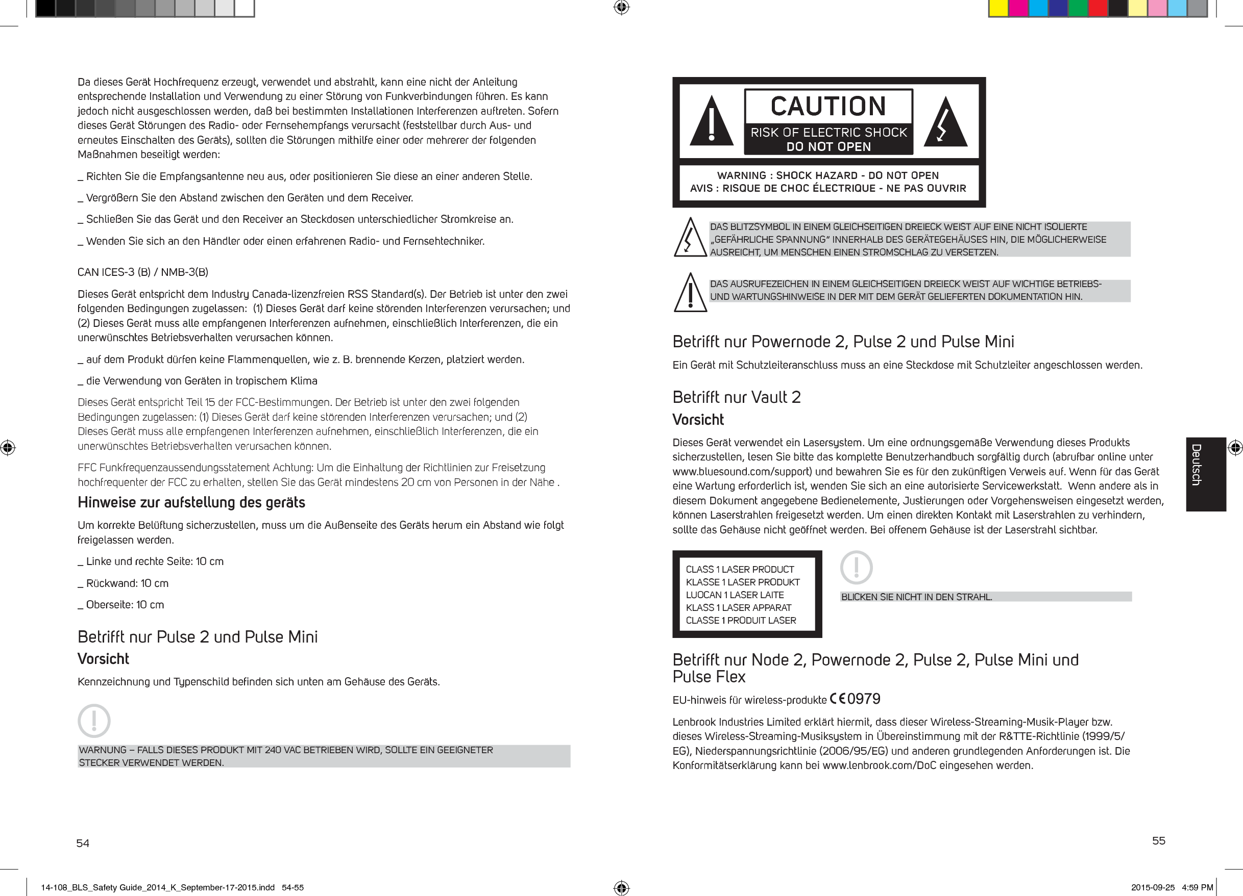 54 55Da dieses Ger&auml;t Hochfrequenz erzeugt, verwendet und abstrahlt, kann eine nicht der Anleitung entsprechende Installation und Verwendung zu einer St&ouml;rung von Funkverbindungen f&uuml;hren. Es kann jedoch nicht ausgeschlossen werden, da&szlig; bei bestimmten Installationen Interferenzen auftreten. Sofern dieses Ger&auml;t St&ouml;rungen des Radio- oder Fernsehempfangs verursacht (feststellbar durch Aus- und erneutes Einschalten des Ger&auml;ts), sollten die St&ouml;rungen mithilfe einer oder mehrerer der folgenden Ma&szlig;nahmen beseitigt werden:_  Richten Sie die Empfangsantenne neu aus, oder positionieren Sie diese an einer anderen Stelle._  Vergr&ouml;&szlig;ern Sie den Abstand zwischen den Ger&auml;ten und dem Receiver._  Schlie&szlig;en Sie das Ger&auml;t und den Receiver an Steckdosen unterschiedlicher Stromkreise an._  Wenden Sie sich an den H&auml;ndler oder einen erfahrenen Radio- und Fernsehtechniker.CAN ICES-3 (B) / NMB-3(B) Dieses Ger&auml;t entspricht dem Industry Canada-lizenzfreien RSS Standard(s). Der Betrieb ist unter den zwei folgenden Bedingungen zugelassen:  (1) Dieses Ger&auml;t darf keine st&ouml;renden Interferenzen verursachen; und (2) Dieses Ger&auml;t muss alle empfangenen Interferenzen aufnehmen, einschlie&szlig;lich Interferenzen, die ein unerw&uuml;nschtes Betriebsverhalten verursachen k&ouml;nnen._  auf dem Produkt d&uuml;rfen keine Flammenquellen, wie z. B. brennende Kerzen, platziert werden._  die Verwendung von Ger&auml;ten in tropischem KlimaDieses Ger&auml;t entspricht Teil 15 der FCC-Bestimmungen. Der Betrieb ist unter den zwei folgenden Bedingungen zugelassen: (1) Dieses Ger&auml;t darf keine st&ouml;renden Interferenzen verursachen; und (2) Dieses Ger&auml;t muss alle empfangenen Interferenzen aufnehmen, einschlie&szlig;lich Interferenzen, die ein unerw&uuml;nschtes Betriebsverhalten verursachen k&ouml;nnen.FFC Funkfrequenzaussendungsstatement Achtung: Um die Einhaltung der Richtlinien zur Freisetzung hochfrequenter der FCC zu erhalten, stellen Sie das Ger&auml;t mindestens 20 cm von Personen in der N&auml;he .Hinweise zur aufstellung des ger&auml;tsUm korrekte Bel&uuml;ftung sicherzustellen, muss um die Au&szlig;enseite des Ger&auml;ts herum ein Abstand wie folgt freigelassen werden._  Linke und rechte Seite: 10 cm_  R&uuml;ckwand: 10 cm_  Oberseite: 10 cmBetrifft nur Pulse 2 und Pulse MiniVorsichtKennzeichnung und Typenschild beﬁnden sich unten am Geh&auml;use des Ger&auml;ts.WARNUNG &ndash; FALLS DIESES PRODUKT MIT 240 VAC BETRIEBEN WIRD, SOLLTE EIN GEEIGNETER STECKER VERWENDET WERDEN.Betrifft nur Powernode 2, Pulse 2 und Pulse MiniEin Ger&auml;t mit Schutzleiteranschluss muss an eine Steckdose mit Schutzleiter angeschlossen werden.Betrifft nur Vault 2VorsichtDieses Ger&auml;t verwendet ein Lasersystem. Um eine ordnungsgem&auml;&szlig;e Verwendung dieses Produkts sicherzustellen, lesen Sie bitte das komplette Benutzerhandbuch sorgf&auml;ltig durch (abrufbar online unter www.bluesound.com/support) und bewahren Sie es f&uuml;r den zuk&uuml;nftigen Verweis auf. Wenn f&uuml;r das Ger&auml;t eine Wartung erforderlich ist, wenden Sie sich an eine autorisierte Servicewerkstatt.  Wenn andere als in diesem Dokument angegebene Bedienelemente, Justierungen oder Vorgehensweisen eingesetzt werden, k&ouml;nnen Laserstrahlen freigesetzt werden. Um einen direkten Kontakt mit Laserstrahlen zu verhindern, sollte das Geh&auml;use nicht ge&ouml;ffnet werden. Bei offenem Geh&auml;use ist der Laserstrahl sichtbar.Betrifft nur Node 2, Powernode 2, Pulse 2, Pulse Mini und  Pulse FlexEU-hinweis f&uuml;r wireless-produkte Lenbrook Industries Limited erkl&auml;rt hiermit, dass dieser Wireless-Streaming-Musik-Player bzw. dieses Wireless-Streaming-Musiksystem in &Uuml;bereinstimmung mit der R&amp;TTE-Richtlinie (1999/5/EG), Niederspannungsrichtlinie (2006/95/EG) und anderen grundlegenden Anforderungen ist. Die Konformit&auml;tserkl&auml;rung kann bei www.lenbrook.com/DoC eingesehen werden.CAUTIONRISK OF ELECTRIC SHOCK DO NOT OPENWARNING : SHOCK HAZARD - DO NOT OPENAVIS : RISQUE DE CHOC &Eacute;LECTRIQUE - NE PAS OUVRIRBLICKEN SIE NICHT IN DEN STRAHL.CLASS 1 LASER PRODUCTKLASSE 1 LASER PRODUKTLUOCAN 1 LASER LAITEKLASS 1 LASER APPARATCLASSE 1 PRODUIT LASERDAS BLITZSYMBOL IN EINEM GLEICHSEITIGEN DREIECK WEIST AUF EINE NICHT ISOLIERTE &bdquo;GEF&Auml;HRLICHE SPANNUNG&ldquo; INNERHALB DES GER&Auml;TEGEH&Auml;USES HIN, DIE M&Ouml;GLICHERWEISE AUSREICHT, UM MENSCHEN EINEN STROMSCHLAG ZU VERSETZEN.DAS AUSRUFEZEICHEN IN EINEM GLEICHSEITIGEN DREIECK WEIST AUF WICHTIGE BETRIEBS- UND WARTUNGSHINWEISE IN DER MIT DEM GER&Auml;T GELIEFERTEN DOKUMENTATION HIN.Deutsch14-108_BLS_Safety Guide_2014_K_September-17-2015.indd   54-55 2015-09-25   4:59 PM