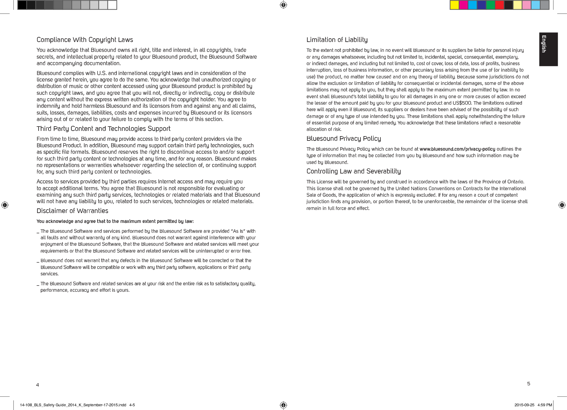 45Limitation of LiabilityTo the extent not prohibited by law, in no event will Bluesound or its suppliers be liable for personal injury or any damages whatsoever, including but not limited to, incidental, special, consequential, exemplary, or indirect damages, and including but not limited to, cost of cover, loss of data, loss of proﬁts, business interruption, loss of business information, or other pecuniary loss arising from the use of (or inability to use) the product, no matter how caused and on any theory of liability. Because some jurisdictions do not allow the exclusion or limitation of liability for consequential or incidental damages, some of the above limitations may not apply to you, but they shall apply to the maximum extent permitted by law. In no event shall Bluesound&rsquo;s total liability to you for all damages in any one or more causes of action exceed the lesser of the amount paid by you for your Bluesound product and US$500. The limitations outlined here will apply even if Bluesound, its suppliers or dealers have been advised of the possibility of such damage or of any type of use intended by you. These limitations shall apply notwithstanding the failure of essential purpose of any limited remedy. You acknowledge that these limitations reﬂect a reasonable allocation of risk.Bluesound Privacy PolicyThe Bluesound Privacy Policy which can be found at www.bluesound.com/privacy-policy outlines the type of information that may be collected from you by Bluesound and how such information may be used by Bluesound. Controlling Law and SeverabilityThis License will be governed by and construed in accordance with the laws of the Province of Ontario. This license shall not be governed by the United Nations Conventions on Contracts for the International Sale of Goods, the application of which is expressly excluded. If for any reason a court of competent jurisdiction ﬁnds any provision, or portion thereof, to be unenforceable, the remainder of the license shall remain in full force and effect.Compliance With Copyright LawsYou acknowledge that Bluesound owns all right, title and interest, in all copyrights, trade secrets, and intellectual property related to your Bluesound product, the Bluesound Software and accompanying documentation. Bluesound complies with U.S. and international copyright laws and in consideration of the license granted herein, you agree to do the same. You acknowledge that unauthorized copying or distribution of music or other content accessed using your Bluesound product is prohibited by such copyright laws, and you agree that you will not, directly or indirectly, copy or distribute any content without the express written authorization of the copyright holder. You agree to indemnify and hold harmless Bluesound and its licensors from and against any and all claims, suits, losses, damages, liabilities, costs and expenses incurred by Bluesound or its licensors arising out of or related to your failure to comply with the terms of this section. Third Party Content and Technologies SupportFrom time to time, Bluesound may provide access to third party content providers via the Bluesound Product. In addition, Bluesound may support certain third party technologies, such as speciﬁc ﬁle formats. Bluesound reserves the right to discontinue access to and/or support for such third party content or technologies at any time, and for any reason. Bluesound makes no representations or warranties whatsoever regarding the selection of, or continuing support for, any such third party content or technologies. Access to services provided by third parties requires Internet access and may require you to accept additional terms. You agree that Bluesound is not responsible for evaluating or examining any such third party services, technologies or related materials and that Bluesound will not have any liability to you, related to such services, technologies or related materials.Disclaimer of WarrantiesYou acknowledge and agree that to the maximum extent permitted by law:_  The Bluesound Software and services performed by the Bluesound Software are provided &ldquo;As Is&rdquo; with all faults and without warranty of any kind. Bluesound does not warrant against interference with your enjoyment of the Bluesound Software, that the Bluesound Software and related services will meet your requirements or that the Bluesound Software and related services will be uninterrupted or error free._  Bluesound does not warrant that any defects in the Bluesound Software will be corrected or that the Bluesound Software will be compatible or work with any third party software, applications or third party services._  The Bluesound Software and related services are at your risk and the entire risk as to satisfactory quality, performance, accuracy and effort is yours.English14-108_BLS_Safety Guide_2014_K_September-17-2015.indd   4-5 2015-09-25   4:59 PM