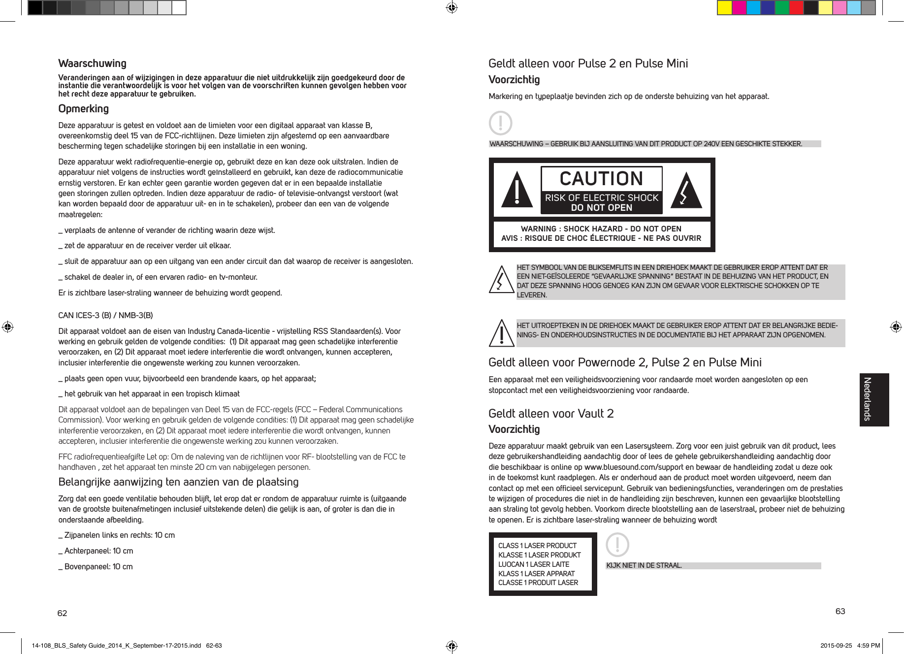 62 63Geldt alleen voor Pulse 2 en Pulse MiniVoorzichtigMarkering en typeplaatje bevinden zich op de onderste behuizing van het apparaat.Geldt alleen voor Powernode 2, Pulse 2 en Pulse MiniEen apparaat met een veiligheidsvoorziening voor randaarde moet worden aangesloten op een stopcontact met een veiligheidsvoorziening voor randaarde.Geldt alleen voor Vault 2VoorzichtigDeze apparatuur maakt gebruik van een Lasersysteem. Zorg voor een juist gebruik van dit product, lees deze gebruikershandleiding aandachtig door of lees de gehele gebruikershandleiding aandachtig door die beschikbaar is online op www.bluesound.com/support en bewaar de handleiding zodat u deze ook in de toekomst kunt raadplegen. Als er onderhoud aan de product moet worden uitgevoerd, neem dan contact op met een ofﬁcieel servicepunt. Gebruik van bedieningsfuncties, veranderingen om de prestaties te wijzigen of procedures die niet in de handleiding zijn beschreven, kunnen een gevaarlijke blootstelling aan straling tot gevolg hebben. Voorkom directe blootstelling aan de laserstraal, probeer niet de behuizing te openen. Er is zichtbare laser-straling wanneer de behuizing wordtWaarschuwingVeranderingen aan of wijzigingen in deze apparatuur die niet uitdrukkelijk zijn goedgekeurd door de instantie die verantwoordelijk is voor het volgen van de voorschriften kunnen gevolgen hebben voor het recht deze apparatuur te gebruiken.  OpmerkingDeze apparatuur is getest en voldoet aan de limieten voor een digitaal apparaat van klasse B, overeenkomstig deel 15 van de FCC-richtlijnen. Deze limieten zijn afgestemd op een aanvaardbare bescherming tegen schadelijke storingen bij een installatie in een woning. Deze apparatuur wekt radiofrequentie-energie op, gebruikt deze en kan deze ook uitstralen. Indien de apparatuur niet volgens de instructies wordt ge&iuml;nstalleerd en gebruikt, kan deze de radiocommunicatie ernstig verstoren. Er kan echter geen garantie worden gegeven dat er in een bepaalde installatie geen storingen zullen optreden. Indien deze apparatuur de radio- of televisie-ontvangst verstoort (wat kan worden bepaald door de apparatuur uit- en in te schakelen), probeer dan een van de volgende maatregelen:_  verplaats de antenne of verander de richting waarin deze wijst._  zet de apparatuur en de receiver verder uit elkaar._  sluit de apparatuur aan op een uitgang van een ander circuit dan dat waarop de receiver is aangesloten._  schakel de dealer in, of een ervaren radio- en tv-monteur. Er is zichtbare laser-straling wanneer de behuizing wordt geopend.CAN ICES-3 (B) / NMB-3(B)Dit apparaat voldoet aan de eisen van Industry Canada-licentie - vrijstelling RSS Standaarden(s). Voor werking en gebruik gelden de volgende condities:  (1) Dit apparaat mag geen schadelijke interferentie veroorzaken, en (2) Dit apparaat moet iedere interferentie die wordt ontvangen, kunnen accepteren, inclusier interferentie die ongewenste werking zou kunnen veroorzaken._  plaats geen open vuur, bijvoorbeeld een brandende kaars, op het apparaat;_  het gebruik van het apparaat in een tropisch klimaatDit apparaat voldoet aan de bepalingen van Deel 15 van de FCC-regels (FCC &ndash; Federal Communications Commission). Voor werking en gebruik gelden de volgende condities: (1) Dit apparaat mag geen schadelijke interferentie veroorzaken, en (2) Dit apparaat moet iedere interferentie die wordt ontvangen, kunnen accepteren, inclusier interferentie die ongewenste werking zou kunnen veroorzaken.FFC radiofrequentieafgifte Let op: Om de naleving van de richtlijnen voor RF- blootstelling van de FCC te handhaven , zet het apparaat ten minste 20 cm van nabijgelegen personen.Belangrijke aanwijzing ten aanzien van de plaatsingZorg dat een goede ventilatie behouden blijft, let erop dat er rondom de apparatuur ruimte is (uitgaande van de grootste buitenafmetingen inclusief uitstekende delen) die gelijk is aan, of groter is dan die in onderstaande afbeelding._  Zijpanelen links en rechts: 10 cm_  Achterpaneel: 10 cm_  Bovenpaneel: 10 cm WAARSCHUWING &ndash; GEBRUIK BIJ AANSLUITING VAN DIT PRODUCT OP 240V EEN GESCHIKTE STEKKER.CAUTIONRISK OF ELECTRIC SHOCK DO NOT OPENWARNING : SHOCK HAZARD - DO NOT OPENAVIS : RISQUE DE CHOC &Eacute;LECTRIQUE - NE PAS OUVRIRHET SYMBOOL VAN DE BLIKSEMFLITS IN EEN DRIEHOEK MAAKT DE GEBRUIKER EROP ATTENT DAT ER EEN NIET-GE&Iuml;SOLEERDE &ldquo;GEVAARLIJKE SPANNING&rdquo; BESTAAT IN DE BEHUIZING VAN HET PRODUCT, EN DAT DEZE SPANNING HOOG GENOEG KAN ZIJN OM GEVAAR VOOR ELEKTRISCHE SCHOKKEN OP TE LEVEREN.HET UITROEPTEKEN IN DE DRIEHOEK MAAKT DE GEBRUIKER EROP ATTENT DAT ER BELANGRIJKE BEDIE-NINGS- EN ONDERHOUDSINSTRUCTIES IN DE DOCUMENTATIE BIJ HET APPARAAT ZIJN OPGENOMEN.KIJK NIET IN DE STRAAL.CLASS 1 LASER PRODUCTKLASSE 1 LASER PRODUKTLUOCAN 1 LASER LAITEKLASS 1 LASER APPARATCLASSE 1 PRODUIT LASERNederlands14-108_BLS_Safety Guide_2014_K_September-17-2015.indd   62-63 2015-09-25   4:59 PM