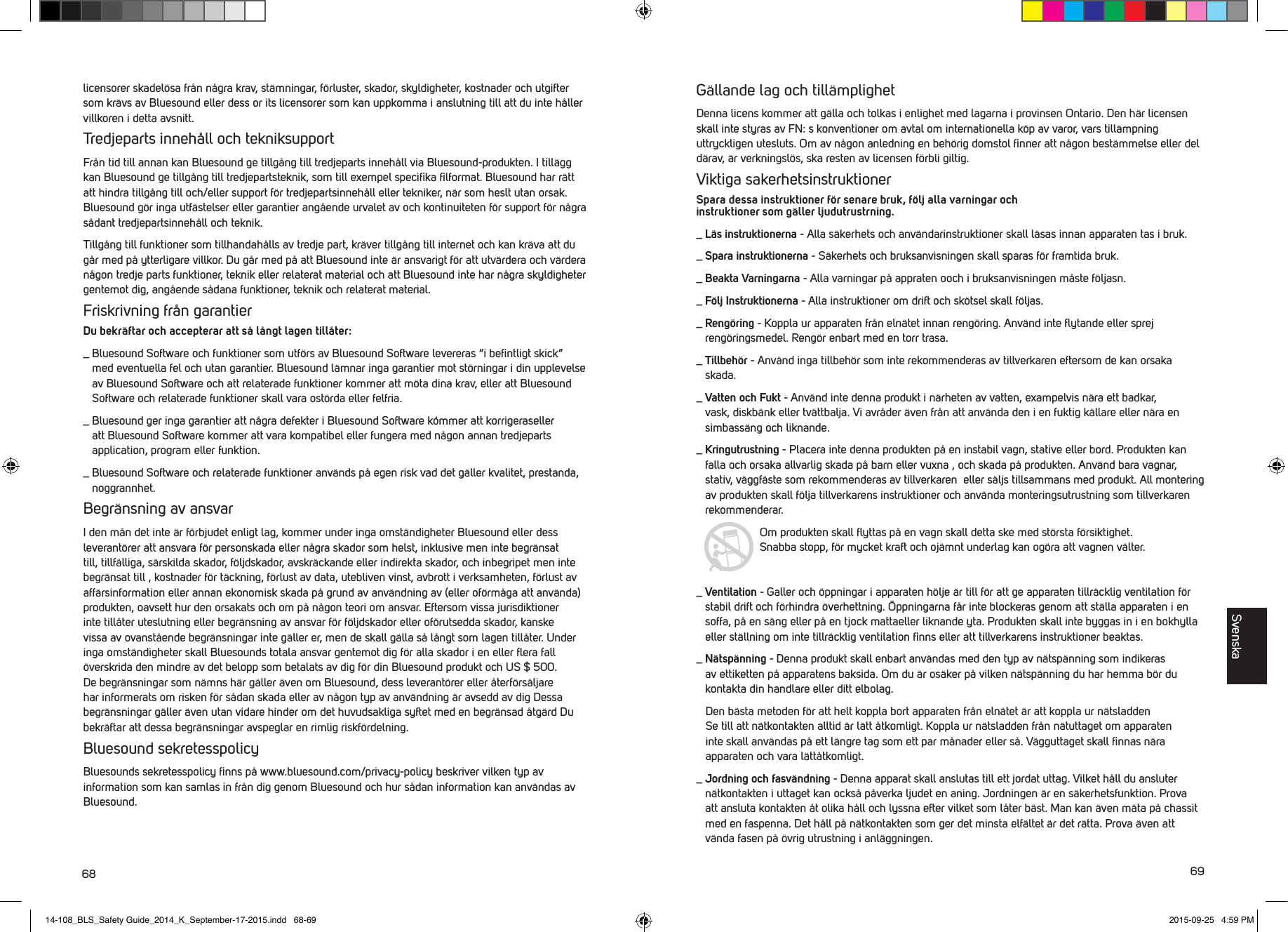 68 69licensorer skadel&ouml;sa fr&aring;n n&aring;gra krav, st&auml;mningar, f&ouml;rluster, skador, skyldigheter, kostnader och utgifter som kr&auml;vs av Bluesound eller dess or its licensorer som kan uppkomma i anslutning till att du inte h&aring;ller villkoren i detta avsnitt. Tredjeparts inneh&aring;ll och tekniksupportFr&aring;n tid till annan kan Bluesound ge tillg&aring;ng till tredjeparts inneh&aring;ll via Bluesound-produkten. I till&auml;gg kan Bluesound ge tillg&aring;ng till tredjepartsteknik, som till exempel speciﬁka ﬁlformat. Bluesound har r&auml;tt att hindra tillg&aring;ng till och/eller support f&ouml;r tredjepartsinneh&aring;ll eller tekniker, n&auml;r som heslt utan orsak. Bluesound g&ouml;r inga utf&auml;stelser eller garantier ang&aring;ende urvalet av och kontinuiteten f&ouml;r support f&ouml;r n&aring;gra s&aring;dant tredjepartsinneh&aring;ll och teknik. Tillg&aring;ng till funktioner som tillhandah&aring;lls av tredje part, kr&auml;ver tillg&aring;ng till internet och kan kr&auml;va att du g&aring;r med p&aring; ytterligare villkor. Du g&aring;r med p&aring; att Bluesound inte &auml;r ansvarigt f&ouml;r att utv&auml;rdera och v&auml;rdera n&aring;gon tredje parts funktioner, teknik eller relaterat material och att Bluesound inte har n&aring;gra skyldigheter gentemot dig, ang&aring;ende s&aring;dana funktioner, teknik och relaterat material.Friskrivning fr&aring;n garantierDu bekr&auml;ftar och accepterar att s&aring; l&aring;ngt lagen till&aring;ter:_  Bluesound Software och funktioner som utf&ouml;rs av Bluesound Software levereras &ldquo;i beﬁntligt skick&rdquo; med eventuella fel och utan garantier. Bluesound l&auml;mnar inga garantier mot st&ouml;rningar i din upplevelse av Bluesound Software och att relaterade funktioner kommer att m&ouml;ta dina krav, eller att Bluesound Software och relaterade funktioner skall vara ost&ouml;rda eller felfria._  Bluesound ger inga garantier att n&aring;gra defekter i Bluesound Software k&oacute;mmer att korrigeraseller att Bluesound Software kommer att vara kompatibel eller fungera med n&aring;gon annan tredjeparts application, program eller funktion._  Bluesound Software och relaterade funktioner anv&auml;nds p&aring; egen risk vad det g&auml;ller kvalitet, prestanda, noggrannhet. Begr&auml;nsning av ansvarI den m&aring;n det inte &auml;r f&ouml;rbjudet enligt lag, kommer under inga omst&auml;ndigheter Bluesound eller dess leverant&ouml;rer att ansvara f&ouml;r personskada eller n&aring;gra skador som helst, inklusive men inte begr&auml;nsat till, tillf&auml;lliga, s&auml;rskilda skador, f&ouml;ljdskador, avskr&auml;ckande eller indirekta skador, och inbegripet men inte begr&auml;nsat till , kostnader f&ouml;r t&auml;ckning, f&ouml;rlust av data, utebliven vinst, avbrott i verksamheten, f&ouml;rlust av aff&auml;rsinformation eller annan ekonomisk skada p&aring; grund av anv&auml;ndning av (eller of&ouml;rm&aring;ga att anv&auml;nda) produkten, oavsett hur den orsakats och om p&aring; n&aring;gon teori om ansvar. Eftersom vissa jurisdiktioner inte till&aring;ter uteslutning eller begr&auml;nsning av ansvar f&ouml;r f&ouml;ljdskador eller of&ouml;rutsedda skador, kanske vissa av ovanst&aring;ende begr&auml;nsningar inte g&auml;ller er, men de skall g&auml;lla s&aring; l&aring;ngt som lagen till&aring;ter. Under inga omst&auml;ndigheter skall Bluesounds totala ansvar gentemot dig f&ouml;r alla skador i en eller ﬂera fall &ouml;verskrida den mindre av det belopp som betalats av dig f&ouml;r din Bluesound produkt och US $ 500. De begr&auml;nsningar som n&auml;mns h&auml;r g&auml;ller &auml;ven om Bluesound, dess leverant&ouml;rer eller &aring;terf&ouml;rs&auml;ljare har informerats om risken f&ouml;r s&aring;dan skada eller av n&aring;gon typ av anv&auml;ndning &auml;r avsedd av dig Dessa begr&auml;nsningar g&auml;ller &auml;ven utan vidare hinder om det huvudsakliga syftet med en begr&auml;nsad &aring;tg&auml;rd Du bekr&auml;ftar att dessa begr&auml;nsningar avspeglar en rimlig riskf&ouml;rdelning.Bluesound sekretesspolicyBluesounds sekretesspolicy ﬁnns p&aring; www.bluesound.com/privacy-policy beskriver vilken typ av information som kan samlas in fr&aring;n dig genom Bluesound och hur s&aring;dan information kan anv&auml;ndas av Bluesound. G&auml;llande lag och till&auml;mplighetDenna licens kommer att g&auml;lla och tolkas i enlighet med lagarna i provinsen Ontario. Den h&auml;r licensen skall inte styras av FN: s konventioner om avtal om internationella k&ouml;p av varor, vars till&auml;mpning uttryckligen utesluts. Om av n&aring;gon anledning en beh&ouml;rig domstol ﬁnner att n&aring;gon best&auml;mmelse eller del d&auml;rav, &auml;r verkningsl&ouml;s, ska resten av licensen f&ouml;rbli giltig.Viktiga sakerhetsinstruktionerSpara dessa instruktioner f&ouml;r senare bruk, f&ouml;lj alla varningar och  instruktioner som g&auml;ller ljudutrustrning. _  L&auml;s instruktionerna - Alla s&auml;kerhets och anv&auml;ndarinstruktioner skall l&auml;sas innan apparaten tas i bruk. _  Spara instruktionerna - S&auml;kerhets och bruksanvisningen skall sparas f&ouml;r framtida bruk. _  Beakta Varningarna - Alla varningar p&aring; appraten ooch i bruksanvisningen m&aring;ste f&ouml;ljasn. _  F&ouml;lj  Instruktionerna - Alla instruktioner om drift och sk&ouml;tsel skall f&ouml;ljas._  Reng&ouml;ring - Koppla ur apparaten fr&aring;n eln&auml;tet innan reng&ouml;ring. Anv&auml;nd inte ﬂytande eller sprej reng&ouml;ringsmedel. Reng&ouml;r enbart med en torr trasa._  Tillbeh&ouml;r - Anv&auml;nd inga tillbeh&ouml;r som inte rekommenderas av tillverkaren eftersom de kan orsaka skada._  Vatten och Fukt - Anv&auml;nd inte denna produkt i n&auml;rheten av vatten, exampelvis n&auml;ra ett badkar, vask, diskb&auml;nk eller tv&auml;ttbalja. Vi avr&aring;der &auml;ven fr&aring;n att anv&auml;nda den i en fuktig k&auml;llare eller n&auml;ra en simbass&auml;ng och liknande._  Kringutrustning - Placera inte denna produkten p&aring; en instabil vagn, stative eller bord. Produkten kan falla och orsaka allvarlig skada p&aring; barn eller vuxna , och skada p&aring; produkten. Anv&auml;nd bara vagnar, stativ, v&auml;ggf&auml;ste som rekommenderas av tillverkaren  eller s&auml;ljs tillsammans med produkt. All montering av produkten skall f&ouml;lja tillverkarens instruktioner och anv&auml;nda monteringsutrustning som tillverkaren rekommenderar. Om produkten skall ﬂyttas p&aring; en vagn skall detta ske med st&ouml;rsta f&ouml;rsiktighet.  Snabba stopp, f&ouml;r mycket kraft och oj&auml;mnt underlag kan og&ouml;ra att vagnen v&auml;lter._  Ventilation - Galler och &ouml;ppningar i apparaten h&ouml;lje &auml;r till f&ouml;r att ge apparaten tillr&auml;cklig ventilation f&ouml;r stabil drift och f&ouml;rhindra &ouml;verhettning. &Ouml;ppningarna f&aring;r inte blockeras genom att st&auml;lla apparaten i en soffa, p&aring; en s&auml;ng eller p&aring; en tjock mattaeller liknande yta. Produkten skall inte byggas in i en bokhylla eller st&auml;llning om inte tillr&auml;cklig ventilation ﬁnns eller att tillverkarens instruktioner beaktas._  N&auml;tsp&auml;nning - Denna produkt skall enbart anv&auml;ndas med den typ av n&auml;tsp&auml;nning som indikeras av ettiketten p&aring; apparatens baksida. Om du &auml;r os&auml;ker p&aring; vilken n&auml;tsp&auml;nning du har hemma b&ouml;r du kontakta din handlare eller ditt elbolag.    Den b&auml;sta metoden f&ouml;r att helt koppla bort apparaten fr&aring;n eln&auml;tet &auml;r att koppla ur n&auml;tsladden    Se till att n&auml;tkontakten alltid &auml;r l&auml;tt &aring;tkomligt. Koppla ur n&auml;tsladden fr&aring;n n&auml;tuttaget om apparaten    inte skall anv&auml;ndas p&aring; ett l&auml;ngre tag som ett par m&aring;nader eller s&aring;. V&auml;gguttaget skall ﬁnnas n&auml;ra     apparaten och vara l&auml;tt&aring;tkomligt._  Jordning och fasv&auml;ndning - Denna apparat skall anslutas till ett jordat uttag. Vilket h&aring;ll du ansluter n&auml;tkontakten i uttaget kan ocks&aring; p&aring;verka ljudet en aning. Jordningen &auml;r en s&auml;kerhetsfunktion. Prova att ansluta kontakten &aring;t olika h&aring;ll och lyssna efter vilket som l&aring;ter b&auml;st. Man kan &auml;ven m&auml;ta p&aring; chassit med en faspenna. Det h&aring;ll p&aring; n&auml;tkontakten som ger det minsta elf&auml;ltet &auml;r det r&auml;tta. Prova &auml;ven att v&auml;nda fasen p&aring; &ouml;vrig utrustning i anl&auml;ggningen.Svenska14-108_BLS_Safety Guide_2014_K_September-17-2015.indd   68-69 2015-09-25   4:59 PM