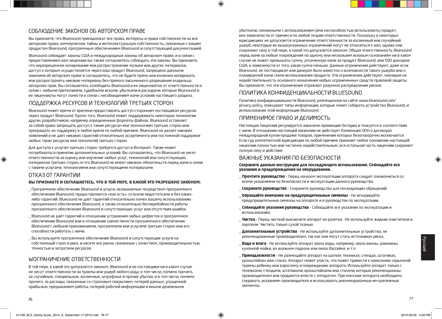 76 77СОБЛЮДЕНИЕ ЗАКОНОВ ОБ АВТОРСКОМ ПРАВЕВы признаете, что Bluesound принадлежат все права, интересы и права собственности навсе авторские права, коммерческие тайны и интеллектуальную собственность, связанные с вашим продуктом Bluesound, программным обеспечением Bluesound и сопутствующей документацией. Bluesound соблюдает законы США и международные законы об авторском праве, и в связи с предоставлением вам лицензии вы также соглашаетесь соблюдать эти законы. Вы признаете, что неразрешенное копирование или распространение музыки или других материалов, доступ к которым осуществляется через ваш продукт Bluesound, запрещено данными законами об авторском праве и соглашаетесь, что не будете прямо или косвенно копировать или распространять никакие материалы без прямого письменного разрешения владельца авторских прав. Вы соглашаетесь освободить Bluesound и ее лицензиатов от ответственности в связи с любыми претензиями, судебными исками, убытками и расходами, которые Bluesound и ее лицензиаты могут понести в связи с несоблюдением вами условий настоящего раздела. ПОДДЕРЖКА РЕСУРСОВ И ТЕХНОЛОГИЙ ТРЕТЬИХ СТОРОН Bluesound может время от времени предоставлять доступ сторонним поставщикам ресурсов через продукт Bluesound. Кроме того, Bluesound может поддерживать некоторые технологии других разработчиков, например определенные форматы файлов. Bluesound оставляет за собой право запрещать доступ к таким ресурсам или технологиям третьих сторон или прекращать их поддержку в любое время по любой причине. Bluesound не делает никаких заявлений и не дает никаких гарантий относительно ассортимента или постоянной поддержки любых таких ресурсов или технологий третьих сторон. Для доступа к услугам третьих сторон требуется доступ в Интернет. Также может потребоваться принятие дополнительных условий. Вы соглашаетесь, что Bluesound не несет ответственности за оценку или изучение любых услуг, технологий или сопутствующих материалов третьих сторон, и что Bluesound не имеет никаких обязательств перед вами в связи с такими услугами, технологиями или сопутствующими материалами.ОТКАЗ ОТ ГАРАНТИИВЫ ПРИЗНАЕТЕ И СОГЛАШАЕТЕСЬ, ЧТО В ТОЙ МЕРЕ, В КАКОЙ ЭТО РАЗРЕШЕНО ЗАКОНОМ:_  Программное обеспечение Bluesound и услуги, оказываемые посредством программного обеспечения Bluesound, предоставляются &laquo;как есть&raquo; со всеми недостатками и без каких-либо гарантий. Bluesound не дает гарантий относительно помех вашему использованию программного обеспечения Bluesound, а также относительно бесперебойности работы программного обеспечения Bluesound и сопутствующих услуг или отсутствия ошибок._  Bluesound не дает гарантий в отношении устранения любых дефектов в программном обеспечении Bluesound или в отношении совместимости программного обеспечения Bluesound с любыми приложениями, программами или услугами третьих сторон или его способности работать с ними._  Вы используете программное обеспечение Bluesound и сопутствующие услуги на  собственный страх и риск, и несете все риски, связанные с качеством, производительностью, точностью и затратами ресурсов. WОГРАНИЧЕНИЕ ОТВЕТСТВЕННОСТИВ той мере, в какой это допускается законом, Bluesound и ее поставщики ни в каком случае не несут ответственности за травмы или ущерб любого рода, в том числе, помимо прочего, за случайные, специальные, косвенные, штрафные и прочие убытки, и в том числе, помимо прочего, за расходы, связанные со страховым покрытием, потерей данных, упущенной прибылью, прерыванием работы, потерей рабочей информации и иными денежными убытками, связанными с использованием (или неспособностью использовать) продукт, вне зависимости от причин и по любой теории ответственности. Поскольку в некоторых юрисдикциях не допускается ограничение ответственности за косвенный или случайный ущерб, некоторые из вышеуказанных ограничений могут не относиться к вам, однако они сохраняют силу в той мере, в какой это допускается законом. Общая ответственность Bluesound перед вами за любые повреждения по одному или нескольким исковым основаниям ни в каком случае не может превышать сумму, уплаченную вами за продукт Bluesound, или 500 долларов США, в зависимости от того, какая сумма меньше. Данные ограничения действуют, даже если Bluesound, ее поставщикам или дилерам было известно о возможности такого ущерба или о планируемой вами схеме использования продукта. Эти ограничения действуют, невзирая на недействительность основного назначения любых ограниченных средств правовой защиты. Вы признаете, что эти ограничения отражают разумное распределение рисков.ПОЛИТИКА КОНФИДЕНЦИАЛЬНОСТИ BLUESOUNDПолитика конфиденциальности Bluesound, размещенная на сайте www.bluesound.com/privacy-policy, описывает типы информации, которые может собирать устройство Bluesound, и использование этой информации Bluesound. ПРИМЕНИМОЕ ПРАВО И ДЕЛИМОСТЬНастоящая Лицензия регулируется законами провинции Онтарио и толкуется в соответствии с ними. В отношении настоящей лицензии не действует Конвенция ООН о договорах международной купли-продажи товаров, применение которых безоговорочно исключается. Если суд компетентной юрисдикции по любой причине признает любое положение настоящей лицензии полностью или частично недействительным, вся остальная часть лицензии сохраняет полную силу и действие.ВАЖНЫЕ УКАЗАНИЯ ПО БЕЗОПАСНОСТИСохраните данные инструкции для последующего использования. Соблюдайте все указания и предупреждения на оборудовании._  Прочтите руководство - Перед началом эксплуатации аппарата следует ознакомиться со всеми указаниями по безопасности и эксплуатации данного руководства._  Сохраните руководство - Сохраните руководство для последующих обращений._  Обращайте внимание на предупредительные символы - Не игнорируйте предупредительные символы на аппарате и в руководстве по эксплуатации._  Соблюдайте указания руководства - Соблюдайте все указания по эксплуатации и  использованию._  Чистка - Перед чисткой выключите аппарат из розетки.  Не используйте жидкие очистители и аэрозоли. Чистить только сухой тканью._  Дополнительные устройства - Не используйте дополнительные устройства, не рекомендованные производителем, так как они могут стать источником риска._  Вода и влага - Не используйте аппарат около воды, например, около ванны, раковины, кухонной мойки, во влажном подвале или около бассейна  и т.п._  Принадлежности - Не размещайте аппарат на шатких тележках, стендах, штативах, кронштейнах или столах. Аппарат может упасть, что может привести к нанесению серьезной травмы ребенку или взрослому и повреждению аппарата. Используйте аппарат только с тележками, стендами, штативами, кронштейнами или столами, которые рекомендованы производителем или продаются вместе с аппаратом. При монтаже аппарата необходимо следовать указаниям производителя и использовать рекомендованные им крепежные элементы.Pусский14-108_BLS_Safety Guide_2014_K_September-17-2015.indd   76-77 2015-09-25   4:59 PM