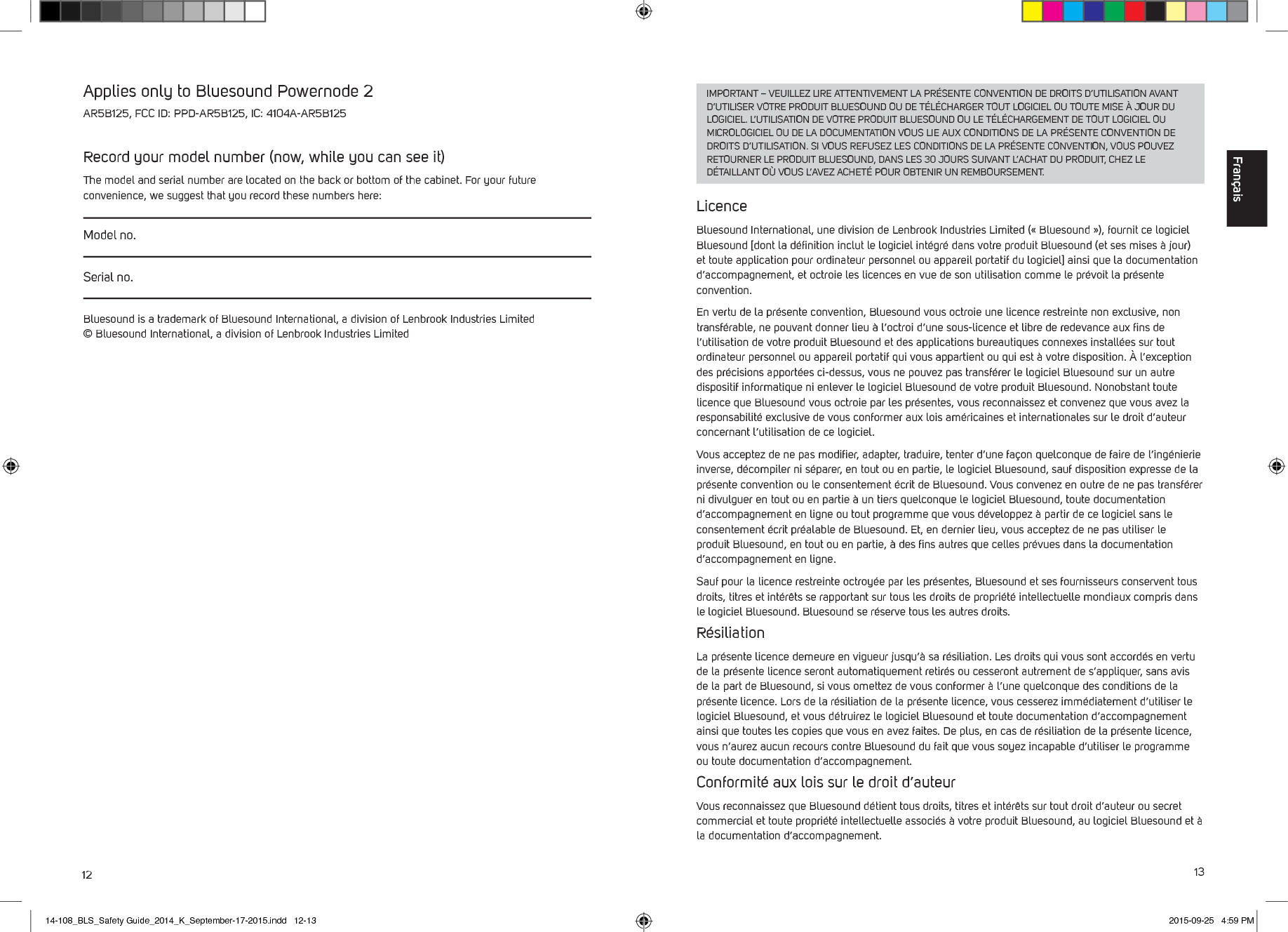 12 13IMPORTANT &ndash; VEUILLEZ LIRE ATTENTIVEMENT LA PR&Eacute;SENTE CONVENTION DE DROITS D&rsquo;UTILISATION AVANT D&rsquo;UTILISER VOTRE PRODUIT BLUESOUND OU DE T&Eacute;L&Eacute;CHARGER TOUT LOGICIEL OU TOUTE MISE &Agrave; JOUR DU LOGICIEL. L&rsquo;UTILISATION DE VOTRE PRODUIT BLUESOUND OU LE T&Eacute;L&Eacute;CHARGEMENT DE TOUT LOGICIEL OU MICROLOGICIEL OU DE LA DOCUMENTATION VOUS LIE AUX CONDITIONS DE LA PR&Eacute;SENTE CONVENTION DE DROITS D&rsquo;UTILISATION. SI VOUS REFUSEZ LES CONDITIONS DE LA PR&Eacute;SENTE CONVENTION, VOUS POUVEZ RETOURNER LE PRODUIT BLUESOUND, DANS LES 30 JOURS SUIVANT L&rsquo;ACHAT DU PRODUIT, CHEZ LE D&Eacute;TAILLANT O&Ugrave; VOUS L&rsquo;AVEZ ACHET&Eacute; POUR OBTENIR UN REMBOURSEMENT. LicenceBluesound International, une division de Lenbrook Industries Limited (&laquo;Bluesound&raquo;), fournit ce logiciel Bluesound [dont la d&eacute;ﬁnition inclut le logiciel int&eacute;gr&eacute; dans votre produit Bluesound (et ses mises &agrave; jour) et toute application pour ordinateur personnel ou appareil portatif du logiciel] ainsi que la documentation d&rsquo;accompagnement, et octroie les licences en vue de son utilisation comme le pr&eacute;voit la pr&eacute;sente convention. En vertu de la pr&eacute;sente convention, Bluesound vous octroie une licence restreinte non exclusive, non transf&eacute;rable, ne pouvant donner lieu &agrave; l&rsquo;octroi d&rsquo;une sous-licence et libre de redevance aux ﬁns de l&rsquo;utilisation de votre produit Bluesound et des applications bureautiques connexes install&eacute;es sur tout ordinateur personnel ou appareil portatif qui vous appartient ou qui est &agrave; votre disposition. &Agrave; l&rsquo;exception des pr&eacute;cisions apport&eacute;es ci-dessus, vous ne pouvez pas transf&eacute;rer le logiciel Bluesound sur un autre dispositif informatique ni enlever le logiciel Bluesound de votre produit Bluesound. Nonobstant toute licence que Bluesound vous octroie par les pr&eacute;sentes, vous reconnaissez et convenez que vous avez la responsabilit&eacute; exclusive de vous conformer aux lois am&eacute;ricaines et internationales sur le droit d&rsquo;auteur concernant l&rsquo;utilisation de ce logiciel. Vous acceptez de ne pas modiﬁer, adapter, traduire, tenter d&rsquo;une fa&ccedil;on quelconque de faire de l&rsquo;ing&eacute;nierie inverse, d&eacute;compiler ni s&eacute;parer, en tout ou en partie, le logiciel Bluesound, sauf  disposition expresse de la pr&eacute;sente convention ou le consentement &eacute;crit de Bluesound. Vous convenez en outre de ne pas transf&eacute;rer ni divulguer en tout ou en partie &agrave; un tiers quelconque le logiciel Bluesound, toute documentation d&rsquo;accompagnement en ligne ou tout programme que vous d&eacute;veloppez &agrave; partir de ce logiciel sans le consentement &eacute;crit pr&eacute;alable de Bluesound. Et, en dernier lieu, vous acceptez de ne pas utiliser le produit Bluesound, en tout ou en partie, &agrave; des ﬁns autres que celles pr&eacute;vues dans la documentation d&rsquo;accompagnement en ligne.Sauf pour la licence restreinte octroy&eacute;e par les pr&eacute;sentes, Bluesound et ses fournisseurs conservent tous droits, titres et int&eacute;r&ecirc;ts se rapportant sur tous les droits de propri&eacute;t&eacute; intellectuelle mondiaux compris dans le logiciel Bluesound. Bluesound se r&eacute;serve tous les autres droits. R&eacute;siliationLa pr&eacute;sente licence demeure en vigueur jusqu&rsquo;&agrave; sa r&eacute;siliation. Les droits qui vous sont accord&eacute;s en vertu de la pr&eacute;sente licence seront automatiquement retir&eacute;s ou cesseront autrement de s&rsquo;appliquer, sans avis de la part de Bluesound, si vous omettez de vous conformer &agrave; l&rsquo;une quelconque des conditions de la pr&eacute;sente licence. Lors de la r&eacute;siliation de la pr&eacute;sente licence, vous cesserez imm&eacute;diatement d&rsquo;utiliser le logiciel Bluesound, et vous d&eacute;truirez le logiciel Bluesound et toute documentation d&rsquo;accompagnement ainsi que toutes les copies que vous en avez faites. De plus, en cas de r&eacute;siliation de la pr&eacute;sente licence, vous n&rsquo;aurez aucun recours contre Bluesound du fait que vous soyez incapable d&rsquo;utiliser le programme ou toute documentation d&rsquo;accompagnement. Conformit&eacute; aux lois sur le droit d&rsquo;auteurVous reconnaissez que Bluesound d&eacute;tient tous droits, titres et int&eacute;r&ecirc;ts sur tout droit d&rsquo;auteur ou secret commercial et toute propri&eacute;t&eacute; intellectuelle associ&eacute;s &agrave; votre produit Bluesound, au logiciel Bluesound et &agrave; la documentation d&rsquo;accompagnement. Applies only to Bluesound Powernode 2 AR5B125, FCC ID: PPD-AR5B125, IC: 4104A-AR5B125Record your model number (now, while you can see it)The model and serial number are located on the back or bottom of the cabinet. For your future convenience, we suggest that you record these numbers here:Model no.Serial no.Bluesound is a trademark of Bluesound International, a division of Lenbrook Industries Limited &copy; Bluesound International, a division of Lenbrook Industries LimitedFran&ccedil;ais14-108_BLS_Safety Guide_2014_K_September-17-2015.indd   12-13 2015-09-25   4:59 PM