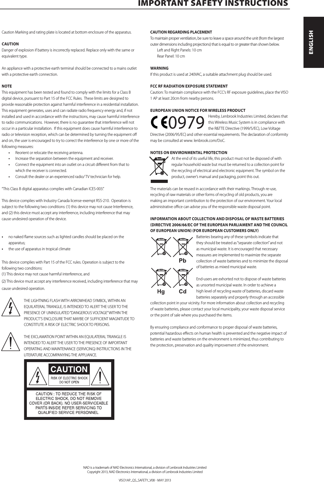 Caution Marking and rating plate is located at bottom enclosure of the apparatus.CAUTION Danger of explosion if battery is incorrectly replaced. Replace only with the same or equivalent type. An appliance with a protective earth terminal should be connected to a mains outlet with a protective earth connection.NOTEThis equipment has been tested and found to comply with the limits for a Class B digital device, pursuant to Part 15 of the FCC Rules. These limits are designed to provide reasonable protection against harmful interference in a residential installation. This equipment generates, uses and can radiate radio frequency energy and, if not installed and used in accordance with the instructions, may cause harmful interference to radio communications. However, there is no guarantee that interference will not occur in a particular installation. If this equipment does cause harmful interference to radio or television reception, which can be determined by turning the equipment o and on, the user is encouraged to try to correct the interference by one or more of the following measures:&bull; Reorient or relocate the receiving antenna.&bull; Increase the separation between the equipment and receiver.&bull; Connect the equipment into an outlet on a circuit dierent from that to which the receiver is connected.&bull; Consult the dealer or an experienced radio/ TV technician for help. &ldquo;This Class B digital apparatus complies with Canadian ICES-003.&rdquo;This device complies with Industry Canada license-exempt RSS-210.  Operation is subject to the following two conditions: (1) this device may not cause Interference, and (2) this device must accept any interference, including interference that may cause undesired operation of the device.&bull; no naked ame sources such as lighted candles should be placed on the apparatus;&bull; the use of apparatus in tropical climateThis device complies with Part 15 of the FCC rules. Operation is subject to the following two conditions:(1) This device may not cause harmful interference, and(2) This device must accept any interference received, including interference that may cause undesired operation.THE LIGHTNING FLASH WITH ARROWHEAD SYMBOL, WITHIN AN EQUILATERAL TRIANGLE, IS INTENDED TO ALERT THE USER TO THE PRESENCE OF UNINSULATED &ldquo;DANGEROUS VOLTAGE&rdquo; WITHIN THE PRODUCT&rsquo;S ENCLOSURE THAT MAYBE OF SUFFICIENT MAGNITUDE TO CONSTITUTE A RISK OF ELECTRIC SHOCK TO PERSONS.THE EXCLAMATION POINT WITHIN AN EQUILATERAL TRIANGLE IS INTENDED TO ALERT THE USER TO THE PRESENCE OF IMPORTANT OPERATING AND MAINTENANCE (SERVICING) INSTRUCTIONS IN THE LITERATURE ACCOMPANYING THE APPLIANCE.CAUTION REGARDING PLACEMENTTo maintain proper ventilation, be sure to leave a space around the unit (from the largest outer dimensions including projections) that is equal to or greater than shown below. Left and Right Panels: 10 cm Rear Panel: 10 cmWARNINGIf this product is used at 240VAC, a suitable attachment plug should be used.FCC RF RADIATION EXPOSURE STATEMENTCaution: To maintain compliance with the FCC&rsquo;s RF exposure guidelines, place the VISO 1 AP at least 20cm from nearby persons.EUROPEAN UNION NOTICE FOR WIRELESS PRODUCTHereby, Lenbrook Industries Limited, declares that this Wireless Music System is in compliance with the R&amp;TTE Directive (1999/5/EC), Low Voltage Directive (2006/95/EC) and other essential requirements. The declaration of conformity may be consulted at www. lenbrook.com/DoC.NOTES ON ENVIRONMENTAL PROTECTIONAt the end of its useful life, this product must not be disposed of with regular household waste but must be returned to a collection point for the recycling of electrical and electronic equipment. The symbol on the product, owner&rsquo;s manual and packaging, point this out. The materials can be reused in accordance with their markings. Through re-use, recycling of raw materials or other forms of recycling of old products, you are making an important contribution to the protection of our environment. Your local administrative oce can advise you of the responsible waste disposal point.INFORMATION ABOUT COLLECTION AND DISPOSAL OF WASTE BATTERIES (DIRECTIVE 2006/66/EC OF THE EUROPEAN PARLIAMENT AND THE COUNCIL OF EUROPEAN UNION) (FOR EUROPEAN CUSTOMERS ONLY)Batteries bearing any of these symbols indicate that they should be treated as &ldquo;separate collection&rdquo; and not as municipal waste. It is encouraged that necessary measures are implemented to maximize the separate collection of waste batteries and to minimize the disposal of batteries as mixed municipal waste.End-users are exhorted not to dispose of waste batteries as unsorted municipal waste. In order to achieve a high level of recycling waste of batteries, discard waste batteries separately and properly through an accessible collection point in your vicinity. For more information about collection and recycling of waste batteries, please contact your local municipality, your waste disposal service or the point of sale where you purchased the items.By ensuring compliance and conformance to proper disposal of waste batteries, potential hazardous eects on human health is prevented and the negative impact of batteries and waste batteries on the environment is minimized, thus contributing to the protection, preservation and quality improvement of the environment.IMPORTANT SAFETY INSTRUCTIONS      23. Battery Disposal - When disposing of used batteries, please comply with governmental regulations or environmental public instruction&rsquo;s rules that apply in your country or area. Batteries (battery pack or batteries installed) must not be exposed to excessive heat such as sunshine, re or the like.  24. Safety Check - Upon completion of any service or repairs to this product, ask the service technician to perform safety checks to determine that the product is in proper operating condition. 25. Wall or Ceiling Mounting - The product should be mounted to a wall or ceiling only as recommended by the manufacturer.WARNINGThe lightning ash with arrowhead symbol, within an equilateral triangle, is intended to alert the user to the presence of uninsulated &ldquo;dangerous voltage&rdquo; within the product&rsquo;s enclosure that may be of sucient magnitude to constitute a risk of electric shock to personsThe exclamation point within an equilateral triangle is intended to alert the user to the presence of important operating and maintenance (servicing) instructions in the literature accompanying the appliance.WARNING: TO REDUCE THE RISK OF FIRE OR ELECTRIC SHOCK, DO NOT EXPOSE THIS APPARATUS TO RAIN OR MOISTURE AND OBJECTS FILLED WITH LIQUIDS, SUCH AS VASES, SHOULD NOT BE PLACED ON THIS APPARATUS. CAUTION REGARDING PLACEMENT To maintain proper ventilation, be sure to leave a space around the unit (from the largest outer dimensions including projections) than is equal to, or greater than shown below.  Left and Right Panels: 10 cm  Rear Panel: 10 cm  Top Panel: 50 cm IMPORTANT INFORMATION TO UK CUSTOMERSDO NOT cut o the mains plug from this equipment. If the plug tted is not suitable for the power points in your home or the cable is too short to reach a power point, then obtain an appropriate safety approved extension lead or consult your dealer. If nonetheless, the mains plug is cut o, REMOVE THE FUSE and dispose of the PLUG immediately, to avoid possible shock hazard by inadvertent connection to the mains supply. If this product is not provided with a mains plug, or one has to be tted, then follow the instructions given below: IMPORTANT DO NOT make any connection to the larger terminal which is marked with the letter &lsquo;E&rsquo; or by the safety earth symbol or colored GREEN or GREEN AND YELLOW. The wires in the mains lead on this product are colored in accordance with the following code:  BLUE - NEUTRAL  BROWN - LIVE As these colors may not correspond with the colored markings identifying the terminals in your plug, proceed as follows: &bull; The BLUE wire must be connected to the terminal marked with the letter &lsquo;N&rsquo; or colored BLACK. &bull; The BROWN wire must be connected to the terminal marked with the letter &lsquo;L&rsquo; or colored RED &bull; When replacing the fuse, only a correctly rated and approved type should be used, and be sure to re-t the fuse cover.  IF IN DOUBT CONSULT A COMPETENT ELECTRICIAN.This product is manufactured to comply with the radio interference requirements of EEC DIRECTIVE 2004/108/EC.NOTES ON ENVIRONMENTAL PROTECTIONAt the end of its useful life, this product must not be disposed of with regular household waste but must be returned to a collection point for the recycling of electrical and electronic equipment. The symbol on the product, user&rsquo;s manual and packaging point this out. The materials can be reused in accordance with their markings. Through re-use, recycling of raw materials, or other forms of recycling of old products, you are making an important contribution to the protection of our environment. Your local administrative oce can advise you of the responsible waste disposal point. RECORD YOUR MODEL NUMBER (NOW, WHILE YOU CAN SEE IT) The model and serial number of your new C 355BEE are located on the back of the cabinet. For your future convenience, we suggest that you record these numbers here:   Model number : . . . . . . . . . . . . . . . . . . . . . . . . . . . . . . . . . . . . . .  Serial number : ......................................IMPORTANT SAFETY INSTRUCTIONS   NAD is a trademark of NAD Electronics International, a division of Lenbrook Industries LimitedCopyright 2008, NAD Electronics International, a division of Lenbrook Industries Limited 3ENGLISHFRAN&Ccedil;AISESPA&Ntilde;OLITALIANODEUTSCHNEDERLANDSSVENSKAРУССКИЙ0979NAD is a trademark of NAD Electronics International, a division of Lenbrook Industries LimitedCopyright 2013, NAD Electronics International, a division of Lenbrook Industries LimitedVISO1AP_QS_SAFETY_V08  MAY 2013ENGLISHFRAN&Ccedil;AISESPA&Ntilde;OLITALIANODEUTSCHNEDERLANDSSVENSKAРУССКИЙ