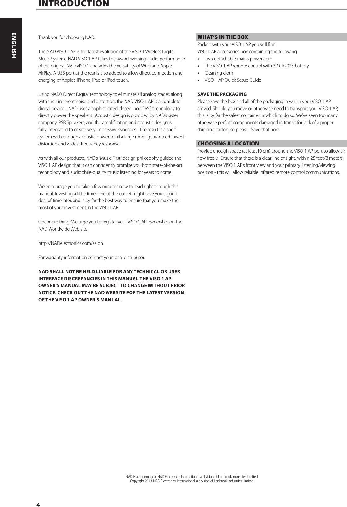 Thank you for choosing NAD.The NAD VISO 1 AP is the latest evolution of the VISO 1 Wireless Digital Music System.  NAD VISO 1 AP takes the award-winning audio performance of the original NAD VISO 1 and adds the versatility of Wi-Fi and Apple AirPlay. A USB port at the rear is also added to allow direct connection and charging of Apple&rsquo;s iPhone, iPad or iPod touch.Using NAD&rsquo;s Direct Digital technology to eliminate all analog stages along with their inherent noise and distortion, the NAD VISO 1 AP is a complete digital device.   NAD uses a sophisticated closed loop DAC technology to directly power the speakers.  Acoustic design is provided by NAD&rsquo;s sister company, PSB Speakers, and the amplication and acoustic design is fully integrated to create very impressive synergies.  The result is a shelf system with enough acoustic power to ll a large room, guaranteed lowest distortion and widest frequency response.As with all our products, NAD&rsquo;s &ldquo;Music First&rdquo; design philosophy guided the VISO 1 AP design that it can condently promise you both state-of-the-art technology and audiophile-quality music listening for years to come. We encourage you to take a few minutes now to read right through this manual. Investing a little time here at the outset might save you a good deal of time later, and is by far the best way to ensure that you make the most of your investment in the VISO 1 AP.One more thing: We urge you to register your VISO 1 AP ownership on the NAD Worldwide Web site:http://NADelectronics.com/salonFor warranty information contact your local distributor.NAD SHALL NOT BE HELD LIABLE FOR ANY TECHNICAL OR USER INTERFACE DISCREPANCIES IN THIS MANUAL.THE VISO 1 AP OWNER&rsquo;S MANUAL MAY BE SUBJECT TO CHANGE WITHOUT PRIOR NOTICE. CHECK OUT THE NAD WEBSITE FOR THE LATEST VERSION OF THE VISO 1 AP OWNER&rsquo;S MANUAL.WHAT&rsquo;S IN THE BOXPacked with your VISO 1 AP you will ndVISO 1 AP accessories box containing the following&bull; Two detachable mains power cord &bull; The VISO 1 AP remote control with 3V CR2025 battery&bull; Cleaning cloth&bull; VISO 1 AP Quick Setup GuideSAVE THE PACKAGINGPlease save the box and all of the packaging in which your VISO 1 AP arrived. Should you move or otherwise need to transport your VISO 1 AP, this is by far the safest container in which to do so. We&rsquo;ve seen too many otherwise perfect components damaged in transit for lack of a proper shipping carton, so please:  Save that box!CHOOSING A LOCATIONProvide enough space (at least10 cm) around the VISO 1 AP port to allow air ow freely.  Ensure that there is a clear line of sight, within 25 feet/8 meters, between the VISO 1 AP&rsquo;s front view and your primary listening/viewing position - this will allow reliable infrared remote control communications.  INTRODUCTIONNAD is a trademark of NAD Electronics International, a division of Lenbrook Industries LimitedCopyright 2013, NAD Electronics International, a division of Lenbrook Industries Limited4ENGLISH FRAN&Ccedil;AIS ESPA&Ntilde;OL ITALIANO DEUTSCH NEDERLANDS SVENSKA РУССКИЙ