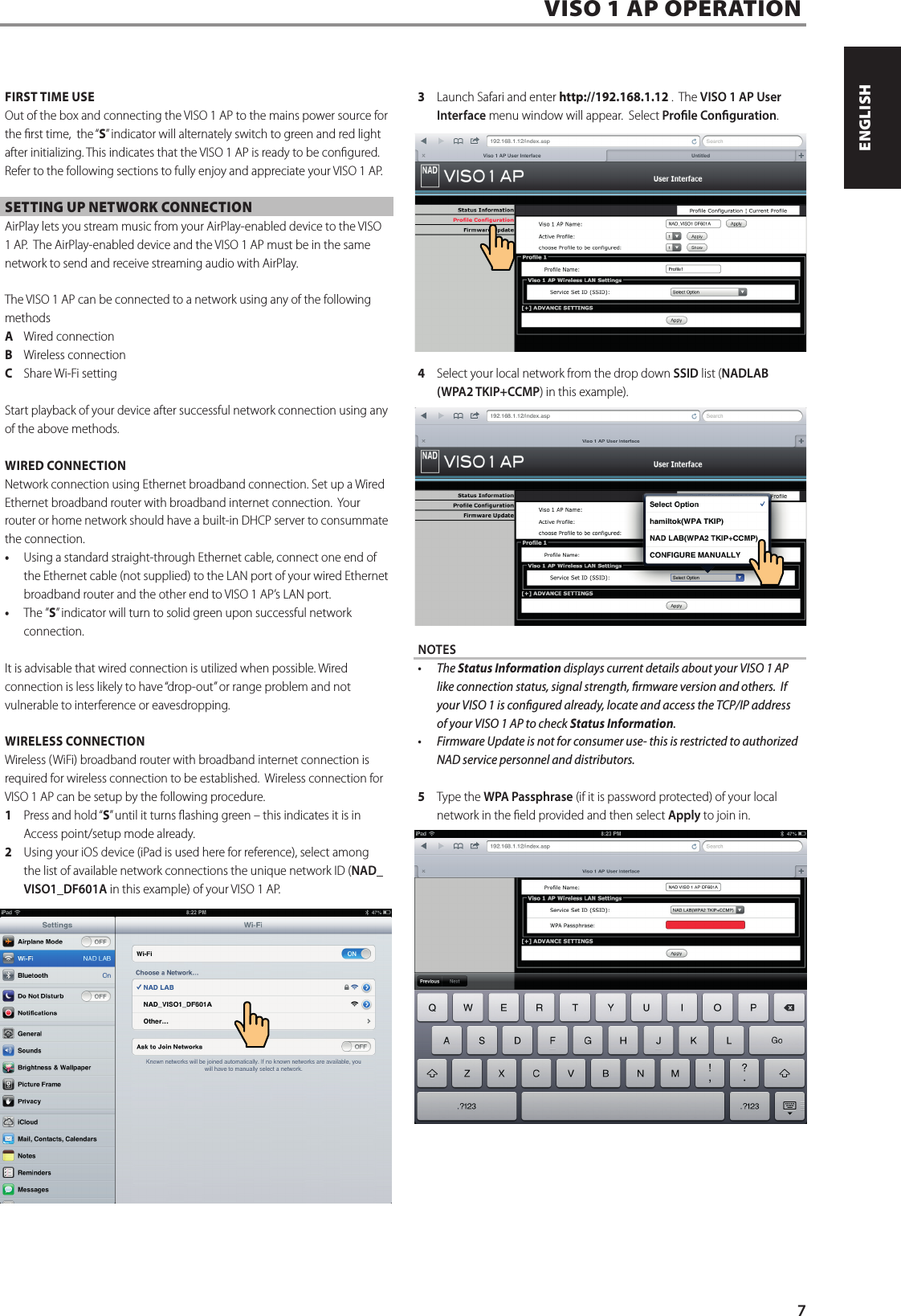 FIRST TIME USEOut of the box and connecting the VISO 1 AP to the mains power source for the rst time,  the &ldquo;S&rdquo; indicator will alternately switch to green and red light after initializing. This indicates that the VISO 1 AP is ready to be congured.  Refer to the following sections to fully enjoy and appreciate your VISO 1 AP.SETTING UP NETWORK CONNECTIONAirPlay lets you stream music from your AirPlay-enabled device to the VISO 1 AP.  The AirPlay-enabled device and the VISO 1 AP must be in the same network to send and receive streaming audio with AirPlay.   The VISO 1 AP can be connected to a network using any of the following methodsA  Wired connectionB  Wireless connectionC  Share Wi-Fi settingStart playback of your device after successful network connection using any of the above methods.  WIRED CONNECTIONNetwork connection using Ethernet broadband connection. Set up a Wired Ethernet broadband router with broadband internet connection.  Your router or home network should have a built-in DHCP server to consummate the connection. &bull; Using a standard straight-through Ethernet cable, connect one end of the Ethernet cable (not supplied) to the LAN port of your wired Ethernet broadband router and the other end to VISO 1 AP&rsquo;s LAN port. &bull; The &rdquo;S&rdquo; indicator will turn to solid green upon successful network connection.It is advisable that wired connection is utilized when possible. Wired connection is less likely to have &ldquo;drop-out&rdquo; or range problem and not vulnerable to interference or eavesdropping.WIRELESS CONNECTIONWireless (WiFi) broadband router with broadband internet connection is required for wireless connection to be established.  Wireless connection for VISO 1 AP can be setup by the following procedure.1  Press and hold &ldquo;S&rdquo; until it turns ashing green &ndash; this indicates it is in Access point/setup mode already. 2  Using your iOS device (iPad is used here for reference), select among the list of available network connections the unique network ID (NAD_VISO1_DF601A in this example) of your VISO 1 AP. 3  Launch Safari and enter http://192.168.1.12 .  The VISO 1 AP User Interface menu window will appear.  Select Prole Conguration.4  Select your local network from the drop down SSID list (NADLAB (WPA2 TKIP+CCMP) in this example). NOTES&bull; TheStatus Information displays current details about your VISO 1 AP like connection status, signal strength, rmware version and others.  If your VISO 1 is congured already, locate and access the TCP/IP address of your VISO 1 AP to check Status Information.&bull; FirmwareUpdateisnotforconsumeruse-thisisrestrictedtoauthorizedNAD service personnel and distributors.5  Type the WPA Passphrase (if it is password protected) of your local network in the eld provided and then select Apply to join in.  VISO 1 AP OPERATION7ENGLISHFRAN&Ccedil;AISESPA&Ntilde;OLITALIANODEUTSCHNEDERLANDSSVENSKAРУССКИЙ