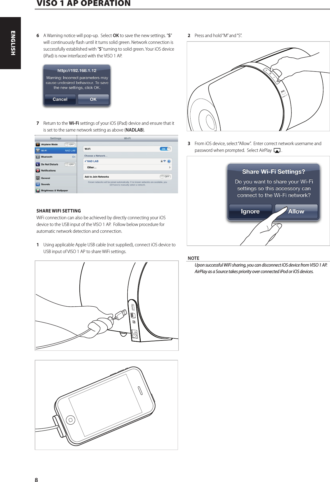 6  A Warning notice will pop-up.  Select OK to save the new settings. &rdquo;S&rdquo; will continuously ash until it turns solid green. Network connection is successfully established with &rdquo;S&rdquo; turning to solid green. Your iOS device (iPad) is now interfaced with the VISO 1 AP.  7  Return to the Wi-Fi settings of your iOS (iPad) device and ensure that it is set to the same network setting as above (NADLAB).SHARE WIFI SETTINGWiFi connection can also be achieved by directly connecting your iOS device to the USB input of the VISO 1 AP.  Follow below procedure for automatic network detection and connection.1    Using applicable Apple USB cable (not supplied), connect iOS device to USB input of VISO 1 AP to share WiFi settings. 2  Press and hold &ldquo;M&rdquo; and &ldquo;S&rdquo;.3  From iOS device, select &ldquo;Allow&rdquo;.  Enter correct network username and password when prompted.  Select AirPlay    .NOTE UponsuccessfulWiFisharing,youcandisconnectiOSdevicefromVISO1AP.AirPlay as a Source takes priority over connected iPod or iOS devices.VISO 1 AP OPERATION8ENGLISH FRAN&Ccedil;AIS ESPA&Ntilde;OL ITALIANO DEUTSCH NEDERLANDS SVENSKA РУССКИЙ