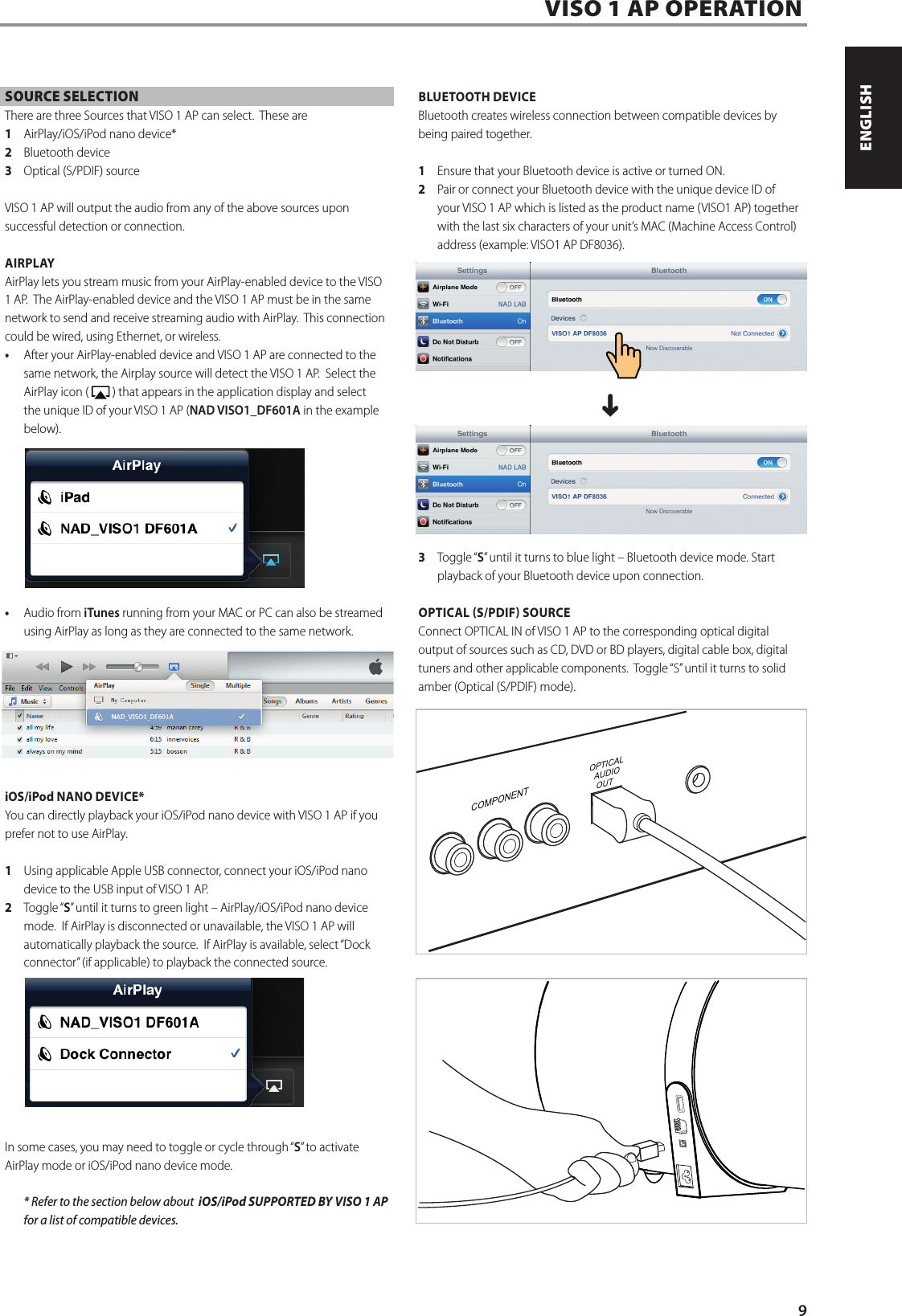 SOURCE SELECTIONThere are three Sources that VISO 1 AP can select.  These are 1  AirPlay/iOS/iPod nano device*2  Bluetooth device3  Optical (S/PDIF) sourceVISO 1 AP will output the audio from any of the above sources upon successful detection or connection.AIRPLAYAirPlay lets you stream music from your AirPlay-enabled device to the VISO 1 AP.  The AirPlay-enabled device and the VISO 1 AP must be in the same network to send and receive streaming audio with AirPlay.  This connection could be wired, using Ethernet, or wireless.&bull; After your AirPlay-enabled device and VISO 1 AP are connected to the same network, the Airplay source will detect the VISO 1 AP.  Select the AirPlay icon (   ) that appears in the application display and select the unique ID of your VISO 1 AP (NAD VISO1_DF601A in the example below).&bull; Audio from iTunes running from your MAC or PC can also be streamed using AirPlay as long as they are connected to the same network.iOS/iPod NANO DEVICE*You can directly playback your iOS/iPod nano device with VISO 1 AP if you prefer not to use AirPlay.  1  Using applicable Apple USB connector, connect your iOS/iPod nano device to the USB input of VISO 1 AP.  2  Toggle &ldquo;S&rdquo; until it turns to green light &ndash; AirPlay/iOS/iPod nano device mode.  If AirPlay is disconnected or unavailable, the VISO 1 AP will automatically playback the source.  If AirPlay is available, select &ldquo;Dock connector&rdquo; (if applicable) to playback the connected source.  In some cases, you may need to toggle or cycle through &ldquo;S&rdquo; to activate AirPlay mode or iOS/iPod nano device mode.  * Refer to the section below about  iOS/iPod SUPPORTED BY VISO 1 AP for a list of compatible devices.  BLUETOOTH DEVICEBluetooth creates wireless connection between compatible devices by being paired together.   1  Ensure that your Bluetooth device is active or turned ON.2  Pair or connect your Bluetooth device with the unique device ID of your VISO 1 AP which is listed as the product name (VISO1 AP) together with the last six characters of your unit&rsquo;s MAC (Machine Access Control) address (example: VISO1 AP DF8036).  ^3  Toggle &ldquo;S&rdquo; until it turns to blue light &ndash; Bluetooth device mode. Start playback of your Bluetooth device upon connection.OPTICAL S/PDIF SOURCE Connect OPTICAL IN of VISO 1 AP to the corresponding optical digital output of sources such as CD, DVD or BD players, digital cable box, digital tuners and other applicable components.  Toggle &ldquo;S&rdquo; until it turns to solid amber (Optical (S/PDIF) mode).  VISO 1 AP OPERATION9ENGLISHFRAN&Ccedil;AISESPA&Ntilde;OLITALIANODEUTSCHNEDERLANDSSVENSKAРУССКИЙ