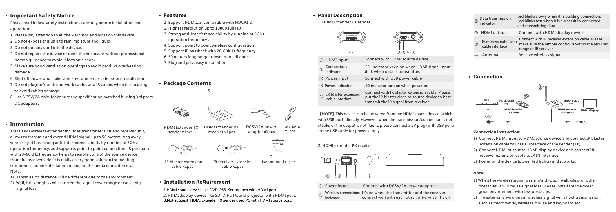 1. Support HDMI1.3, compatible with HDCP1.2.2. Highest resolution up to 1080p full HD.3. Strong anti-interference ability by running at 5GHz     operation frequency .4. Support point to point wireless configuration. 5. Support IR passback with 20-60KHz frequency.6. 50 meters long range transmission distance.  7. Plug and play, easy installation.·  Package Contents·  Important Safety Notice ·  Introduction·  Features·  Installation Requirement·  Panel Description·  ConnectionHDMI displayHDMI Extender TX     sender x1pcsHDMI Extender RX     receiver x1pcs DC5V/2A power   adapter x1pcs  IR blaster extension        cable x1pcs IR receiver extension cable x1pcs User manual x1pcs        This HDMI wireless extender includes transmitter unit and receiver unit, allows to transmit and extend HDMI signal up to 50 meters long away wirelessly, it has strong anti-interference ability by running at 5GHz operation frequency, and supports point to point connection. IR passback with 20-60KHz frequency helps to remote control the source device from the receiver side. It is really a very good solution for meeting, conference, home entertainment and multi-media education etc.Note:1) Transmission distance will be different due to the environment.2)  Wall, brick or glass will shorten the signal cover range or cause big       signal loss.2. HDMI display device like SDTV, HDTV, and projector with HDMI port.1. HDMI Extender TX sender2. HDMI extender RX receiverConnection instruction:1)  Connect HDMI input to HDMI source device and connect IR blaster       extension cable to IR OUT interface of the sender (TX).2)  Connect HDMI output to HDMI display device and connect IR      receiver extension cable to IR IN interface.3)  Power on the device (power led lights) and it works.1) When the wireless signal transmits through wall, glass or other     obstacles, it will cause signal loss. Please install this device in     good environment with few obstacles.2) The external environment wireless signal will affect transmission,      such as micro waver, wireless mouse and keyboard etc.  Note: Please read below safety instructions carefully before installation and operation:1. Please pay attention to all the warnings and hints on this device. 2. Do not expose this unit to rain, moisture and liquid. 3. Do not put any stuff into the device.4. Do not repaire the device or open the enclosure without professional    person guidence to avoid  electronic shock.5. Make sure good ventilation openings to avoid product overheating     damage.6. Shut off power and make sure environment is safe before installation.7. Do not plug-in/out the network cables and IR cables when it is in using     to avoid cables damage.8. Use DC5V/2A only. Make sure the specification matched if using 3rd party     DC adapters.IR blaster extension cable interfaceConnect with IR blaster extension cable. Please put the IR blaster close to source device to best transmit the IR signal from receiverConnect with HDMI source deviceHDMI inputConnections indicator LED indicator keep on when HDMI signal input, blink when data is transmittedConnect with USB power cablePower inputPower indicator LED indicator turn on when power on Wireless connections  indicatorIt’s on when the transmitter and the receiver connect well with each other, other wise, it’s offConnect with DC5V/2A power adapterPower inputUSB Cable x1pcs【NOTE】This device can be powered from the HDMI source device (which with USB port) directly. However, when the transmission/connection is not stable, or the output is not fluent, please connect a 5V plug (with USB port)  to the USB cable for power supply.Connect with HDMI display deviceHDMI outputData transmission indicatorLed blinks slowly when it is building connection. Led blinks fast when it is successfully connected and transmitting data Receive wireless signalAntennaIR receiver extension cable interfaceConnect with IR receiver extension cable. Please make sure the remote control is within the required range of IR receiver材质：128g铜版纸尺寸：360x124mm1.HDMI source device like DVD, PS3, Set top box with HDMI port3.Not suggest  HDMI Extender TX sender used PC with HDMI source port. 