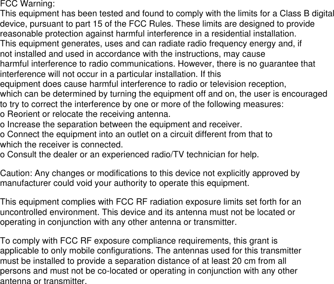 FCC Warning:This equipment has been tested and found to comply with the limits for a Class B digital device, pursuant to part 15 of the FCC Rules. These limits are designed to provide reasonable protection against harmful interference in a residential installation. This equipment generates, uses and can radiate radio frequency energy and, if not installed and used in accordance with the instructions, may cause harmful interference to radio communications. However, there is no guarantee that interference will not occur in a particular installation. If this equipment does cause harmful interference to radio or television reception, which can be determined by turning the equipment off and on, the user is encouraged to try to correct the interference by one or more of the following measures:o Reorient or relocate the receiving antenna.o Increase the separation between the equipment and receiver.o Connect the equipment into an outlet on a circuit different from that to which the receiver is connected.o Consult the dealer or an experienced radio/TV technician for help.Caution: Any changes or modifications to this device not explicitly approved by manufacturer could void your authority to operate this equipment.This equipment complies with FCC RF radiation exposure limits set forth for an uncontrolled environment. This device and its antenna must not be located or operating in conjunction with any other antenna or transmitter.To comply with FCC RF exposure compliance requirements, this grant is applicable to only mobile configurations. The antennas used for this transmitter must be installed to provide a separation distance of at least 20 cm from all persons and must not be co-located or operating in conjunction with any other antenna or transmitter.