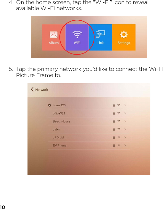 104.  On the home screen, tap the &quot;Wi-Fi&quot; icon to reveal   available Wi-Fi networks.5.  Tap the primary network you&apos;d like to connect the Wi-FI   Picture Frame to.