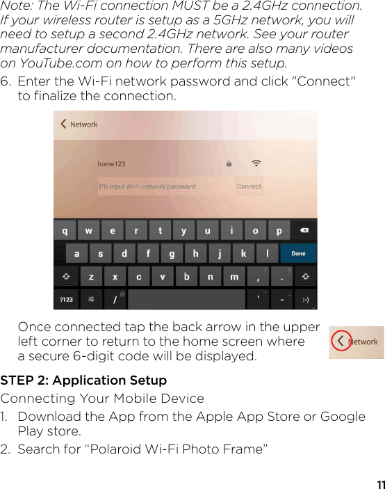 11Note: The Wi-Fi connection MUST be a 2.4GHz connection. If your wireless router is setup as a 5GHz network, you will need to setup a second 2.4GHz network. See your router manufacturer documentation. There are also many videoson YouTube.com on how to perform this setup.6.  Enter the Wi-Fi network password and click &quot;Connect&quot;   to ﬁnalize the connection.   Once connected tap the back arrow in the upper   left corner to return to the home screen where   a secure 6-digit code will be displayed. STEP 2: Application SetupConnecting Your Mobile Device1.  Download the App from the Apple App Store or Google  Play store. 2.  Search for “Polaroid Wi-Fi Photo Frame” 