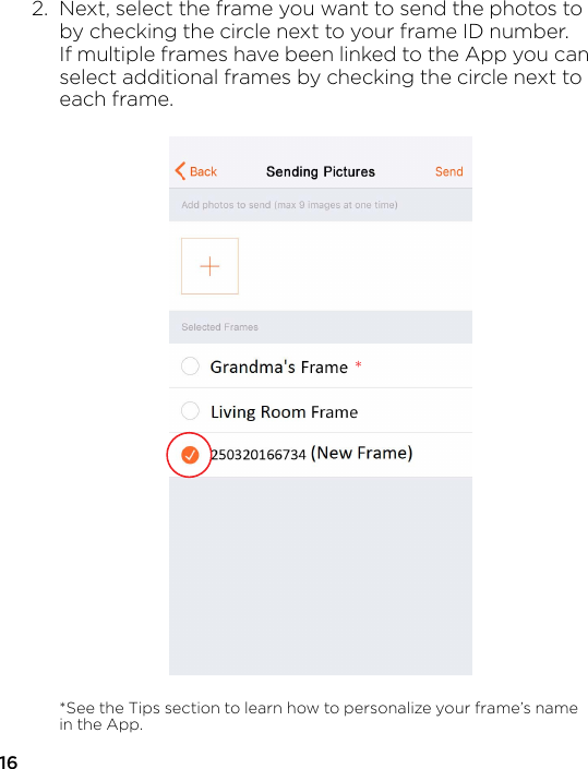 162.  Next, select the frame you want to send the photos to   by checking the circle next to your frame ID number.   If multiple frames have been linked to the App you can  select additional frames by checking the circle next to  each frame.  *See the Tips section to learn how to personalize your frame’s name   in the App.*the frame you want to send ththe circle next to your frame Iames have been linked to the Aonal frames by checking the c