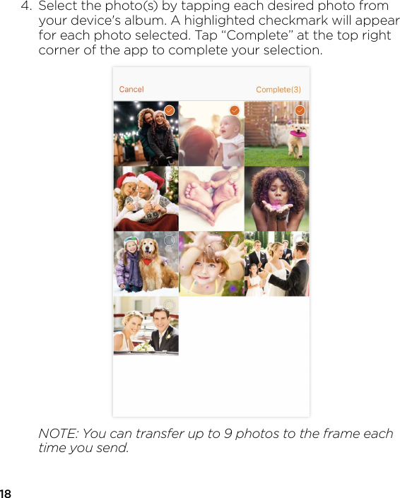 184.  Select the photo(s) by tapping each desired photo from   your device&apos;s album. A highlighted checkmark will appear   for each photo selected. Tap “Complete” at the top right   corner of the app to complete your selection.  NOTE: You can transfer up to 9 photos to the frame each   time you send.