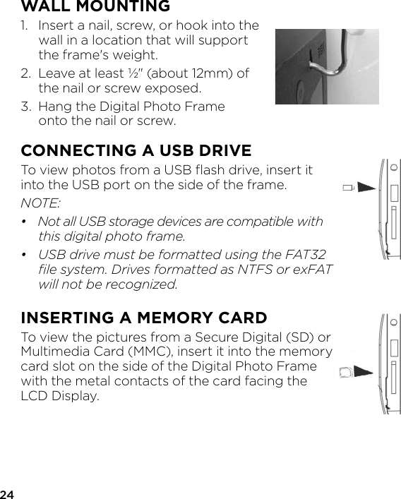 24WALL MOUNTING1.  Insert a nail, screw, or hook into the   wall in a location that will support   the frame&apos;s weight.2.  Leave at least ½&quot; (about 12mm) of   the nail or screw exposed.3.  Hang the Digital Photo Frame   onto the nail or screw.CONNECTING A USB DRIVETo view photos from a USB ﬂash drive, insert it into the USB port on the side of the frame.NOTE:•  Not all USB storage devices are compatible with   this digital photo frame.•  USB drive must be formatted using the FAT32   ﬁle system. Drives formatted as NTFS or exFAT   will not be recognized.INSERTING A MEMORY CARDTo view the pictures from a Secure Digital (SD) or Multimedia Card (MMC), insert it into the memory card slot on the side of the Digital Photo Frame with the metal contacts of the card facing the LCD Display.