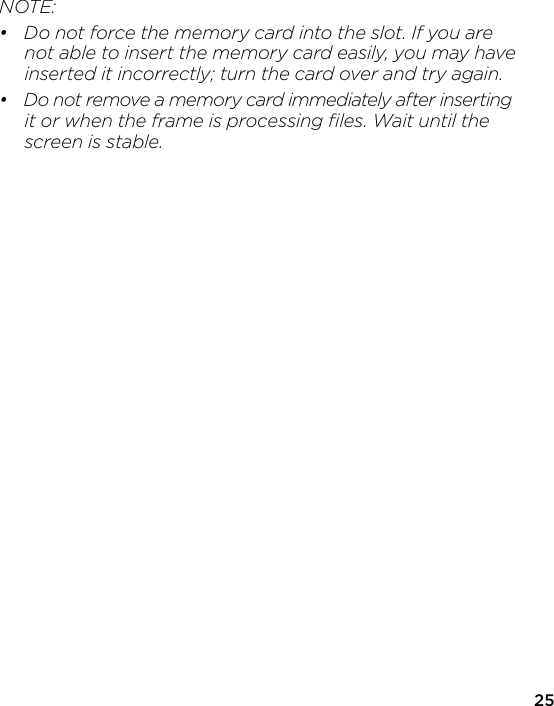 NOTE:•  Do not force the memory card into the slot. If you are   not able to insert the memory card easily, you may have   inserted it incorrectly; turn the card over and try again.•  Do not remove a memory card immediately after inserting   it or when the frame is processing ﬁles. Wait until the   screen is stable.25