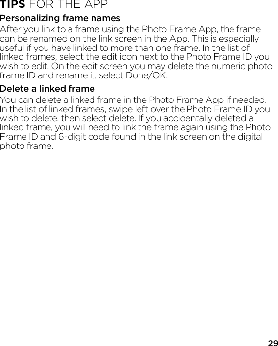 29TIPS FOR THE APPPersonalizing frame namesAfter you link to a frame using the Photo Frame App, the frame can be renamed on the link screen in the App. This is especially useful if you have linked to more than one frame. In the list of linked frames, select the edit icon next to the Photo Frame ID you wish to edit. On the edit screen you may delete the numeric photo frame ID and rename it, select Done/OK.Delete a linked frameYou can delete a linked frame in the Photo Frame App if needed. In the list of linked frames, swipe left over the Photo Frame ID you wish to delete, then select delete. If you accidentally deleted a linked frame, you will need to link the frame again using the Photo Frame ID and 6-digit code found in the link screen on the digital photo frame.