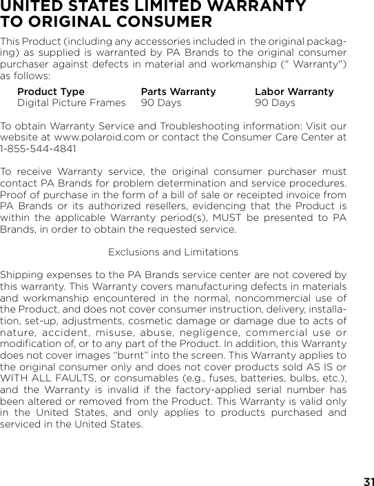31UNITED STATES LIMITED WARRANTY TO ORIGINAL CONSUMERThis Product (including any accessories included in  the original packag-ing) as supplied is warranted by PA Brands to the original consumer purchaser against defects in material and workmanship (&quot; Warranty&quot;) as follows:  Product Type  Parts Warranty  Labor Warranty  Digital Picture Frames  90 Days  90 DaysTo obtain Warranty Service and Troubleshooting information: Visit our website at www.polaroid.com or contact the Consumer Care Center at 1-855-544-4841To receive Warranty service, the original consumer purchaser must contact PA Brands for problem determination and service procedures.  Proof of purchase in the form of a bill of sale or receipted invoice from PA Brands or its authorized resellers, evidencing that the Product is within the applicable Warranty period(s), MUST be presented to PA Brands, in order to obtain the requested service.Exclusions and LimitationsShipping expenses to the PA Brands service center are not covered by this warranty. This Warranty covers manufacturing defects in materials and workmanship encountered in the normal, noncommercial use of the Product, and does not cover consumer instruction, delivery, installa-tion, set-up, adjustments, cosmetic damage or damage due to acts of nature, accident, misuse, abuse, negligence, commercial use or modiﬁcation of, or to any part of the Product. In addition, this Warranty does not cover images “burnt” into the screen. This Warranty applies to the original consumer only and does not cover products sold AS IS or WITH ALL FAULTS, or consumables (e.g., fuses, batteries, bulbs, etc.), and the Warranty is invalid if the factory-applied serial number has been altered or removed from the Product. This Warranty is valid only in the United States, and only applies to products purchased and serviced in the United States.