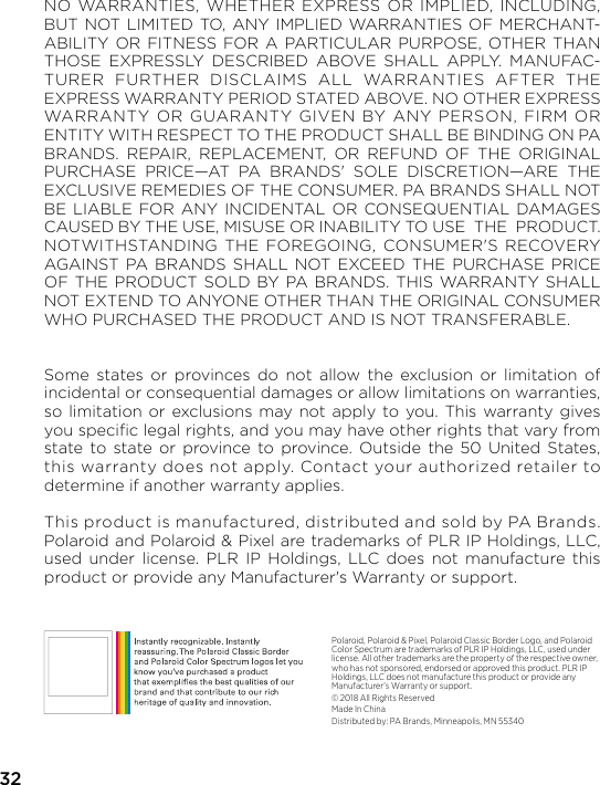 32NO WARRANTIES, WHETHER EXPRESS OR IMPLIED, INCLUDING, BUT NOT LIMITED TO, ANY IMPLIED WARRANTIES OF MERCHANT-ABILITY OR FITNESS FOR A PARTICULAR PURPOSE, OTHER THAN THOSE EXPRESSLY DESCRIBED ABOVE SHALL APPLY. MANUFAC-TURER FURTHER DISCLAIMS ALL WARRANTIES AFTER THE EXPRESS WARRANTY PERIOD STATED ABOVE. NO OTHER EXPRESS WARRANTY OR GUARANTY GIVEN BY ANY PERSON, FIRM OR ENTITY WITH RESPECT TO THE PRODUCT SHALL BE BINDING ON PA BRANDS. REPAIR, REPLACEMENT, OR REFUND OF THE ORIGINAL PURCHASE PRICE—AT PA BRANDS&apos; SOLE DISCRETION—ARE THE EXCLUSIVE REMEDIES OF THE CONSUMER. PA BRANDS SHALL NOT BE LIABLE FOR ANY INCIDENTAL OR CONSEQUENTIAL DAMAGES CAUSED BY THE USE, MISUSE OR INABILITY TO USE  THE  PRODUCT.  NOTWITHSTANDING THE FOREGOING, CONSUMER&apos;S RECOVERY AGAINST PA BRANDS SHALL NOT EXCEED THE PURCHASE PRICE OF THE PRODUCT SOLD BY PA BRANDS. THIS WARRANTY SHALL NOT EXTEND TO ANYONE OTHER THAN THE ORIGINAL CONSUMER WHO PURCHASED THE PRODUCT AND IS NOT TRANSFERABLE.Some states or provinces do not allow the exclusion or limitation of incidental or consequential damages or allow limitations on warranties, so limitation or exclusions may not apply to you. This warranty gives you speciﬁc legal rights, and you may have other rights that vary from  state to state or province to province. Outside the 50 United States, this warranty does not apply. Contact your authorized retailer to determine if another warranty applies.This product is manufactured, distributed and sold by PA Brands. Polaroid and Polaroid &amp; Pixel are trademarks of PLR IP Holdings, LLC, used under license. PLR IP Holdings, LLC does not manufacture this product or provide any Manufacturer&apos;s Warranty or support.Polaroid, Polaroid &amp; Pixel, Polaroid Classic Border Logo, and Polaroid Color Spectrum are trademarks of PLR IP Holdings, LLC, used under license. All other trademarks are the property of the respective owner, who has not sponsored, endorsed or approved this product. PLR IP Holdings, LLC does not manufacture this product or provide any Manufacturer&apos;s Warranty or support.© 2018 All Rights ReservedMade In ChinaDistributed by: PA Brands, Minneapolis, MN 55340