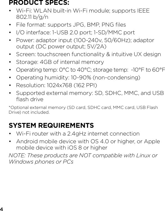 PRODUCT SPECS:•  Wi-Fi: WLAN built-in Wi-Fi module; supports IEEE  802.11 b/g/n•  File format: supports JPG, BMP, PNG ﬁles•  I/O interface: 1-USB 2.0 port; 1-SD/MMC port•  Power: adaptor input (100-240v, 50/60Hz); adaptor   output (DC power output; 5V/2A)•  Screen: touchscreen functionality &amp; intuitive UX design•  Storage: 4GB of internal memory•  Operating temp: 0°C to 40°C; storage temp:  -10°F to 60°F•  Operating humidity: 10-90% (non-condensing)•  Resolution: 1024x768 (162 PPI)•  Supported external memory: SD, SDHC, MMC, and USB  ﬂash drive*Optional external memory (SD card, SDHC card, MMC card, USB Flash Drive) not included.SYSTEM REQUIREMENTS•  Wi-Fi router with a 2.4gHz internet connection•  Android mobile device with OS 4.0 or higher, or Apple   mobile device with iOS 8 or higherNOTE: These products are NOT compatible with Linux or Windows phones or PCs4