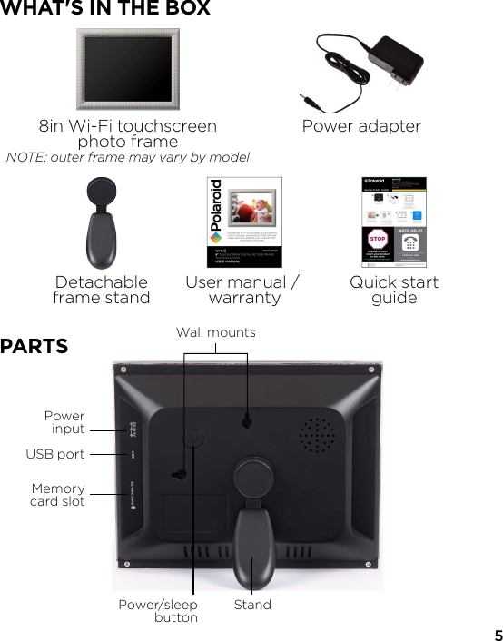 8in Wi-Fi touchscreenphoto frameNOTE: outer frame may vary by modelPower adapterDetachableframe stand User manual / warranty Quick startguideWHAT&apos;S IN THE BOX5PowerinputUSB portPower/sleepbutton StandWall mountsMemorycard slotPARTS