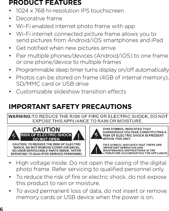 6PRODUCT FEATURES•   1024 x 768 hi-resolution IPS touchscreen•   Decorative frame•   Wi-Fi enabled internet photo frame with app•   Wi-Fi internet connected picture frame allows you to   send pictures from Android/iOS smartphones and iPad•   Get notiﬁed when new pictures arrive•   Pair multiple phones/devices (Android/iOS) to one frame   or one phone/device to multiple frames•   Programmable sleep timer turns display on/o automatically•   Photos can be stored on frame (4GB of internal memory),   SD/MMC card or USB drive•   Customizable slideshow transition eectsIMPORTANT SAFETY PRECAUTIONS•  High voltage inside. Do not open the casing of the digital   photo frame. Refer servicing to qualiﬁed personnel only.•  To reduce the risk of ﬁre or electric shock, do not expose   this product to rain or moisture.•  To avoid permanent loss of data, do not insert or remove   memory cards or USB device when the power is on.