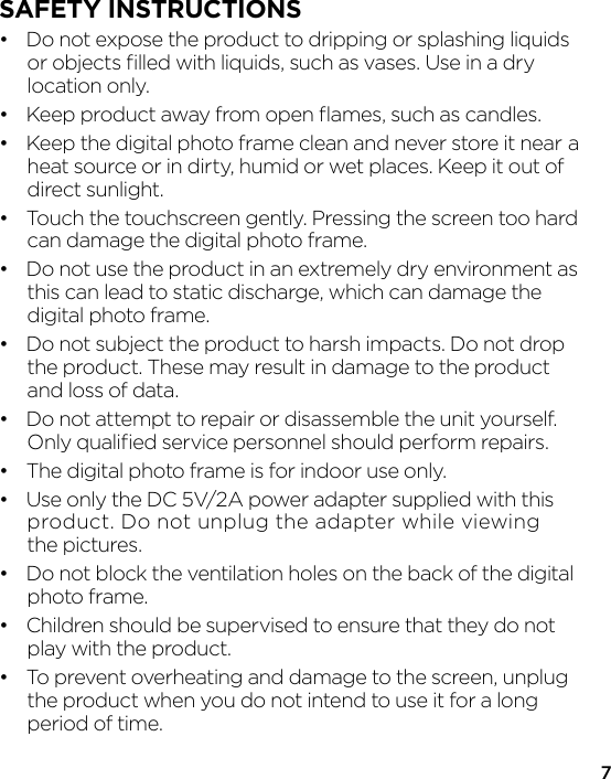 7SAFETY INSTRUCTIONS•  Do not expose the product to dripping or splashing liquids   or objects ﬁlled with liquids, such as vases. Use in a dry  location only.•  Keep product away from open ﬂames, such as candles.•  Keep the digital photo frame clean and never store it near  a   heat source or in dirty, humid or wet places. Keep it out of  direct sunlight.•  Touch the touchscreen gently. Pressing the screen too hard   can damage the digital photo frame.•  Do not use the product in an extremely dry environment as   this can lead to static discharge, which can damage the  digital photo frame.•  Do not subject the product to harsh impacts. Do not drop   the product. These may result in damage to the product   and loss of data.•  Do not attempt to repair or disassemble the unit yourself.   Only qualiﬁed service personnel should perform repairs.•  The digital photo frame is for indoor use only.•  Use only the DC 5V/2A power adapter supplied with this   product. Do not unplug the adapter while viewing  the pictures.•  Do not block the ventilation holes on the back of the digital  photo frame.•  Children should be supervised to ensure that they do not   play with the product.•  To prevent overheating and damage to the screen, unplug   the product when you do not intend to use it for a long  period of time.
