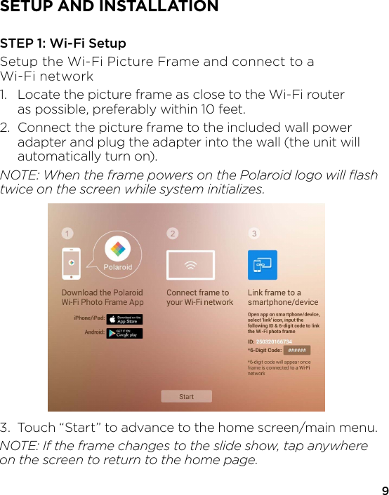 9SETUP AND INSTALLATIONSTEP 1: Wi-Fi SetupSetup the Wi-Fi Picture Frame and connect to a Wi-Fi network1.  Locate the picture frame as close to the Wi-Fi router   as possible, preferably within 10 feet.2.  Connect the picture frame to the included wall power   adapter and plug the adapter into the wall (the unit will   automatically turn on).NOTE: When the frame powers on the Polaroid logo will ﬂash twice on the screen while system initializes.3.  Touch “Start” to advance to the home screen/main menu.NOTE: If the frame changes to the slide show, tap anywhere on the screen to return to the home page.