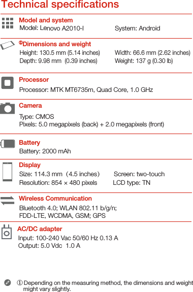 Type: CMOSPixels: 5.0 megapixels (back) + 2.0 megapixels (front)Processor: MTK MT6735m, Quad Core, 1.0 GHzBattery: 2000 mAh Model and systemDisplayBatteryProcessor ①Dimensions and weightCameraWireless Communication① Depending on the measuring method, the dimensions and weight      might vary slightly.Model: Lenovo A2010-lHeight: 130.5 mm (5.14 inches)       Depth: 9.98 mm  (0.39 inches)     Width: 66.6 mm (2.62 inches)       Weight: 137 g (0.30 lb)System: AndroidSize: 114.3 mm（4.5 inches）      Screen: two-touch Resolution: 854 × 480 pixels         LCD type: TNBluetooth 4.0; WLAN 802.11 b/g/n; FDD-LTE, WCDMA, GSM; GPSTechnical specicationsAC/DC adapterInput: 100-240 Vac 50/60 Hz 0.13 A    Output: 5.0 Vdc  1.0 A 