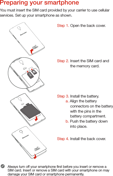 You must insert the SIM card provided by your carrier to use cellularservices. Set up your smartphone as shown. Step 1. Open the back cover. Step 2. Insert the SIM card and the memory card.     Step 3. Install the battery.         a. Align the battery connectors on the battery with the pins in the battery compartment.        b. Push the battery down into place.Step 4. Install the back cover.Always turn off your smartphone rst before you insert or remove a SIM card. Insert or remove a SIM card with your smartphone on may damage your SIM card or smartphone permanently.SIM1SIM1Preparing your smartphone