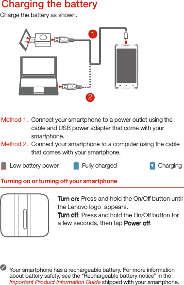 Turning on or turning off your smartphoneTurn on: Press and hold the On/Off button until the Lenovo logo  appears.Tur n of f: Press and hold the On/Off button for a few seconds, then tap Power off.Your smartphone has a rechargeable battery. For more information about battery safety, see the “Rechargeable battery notice” in the Important Product Information Guide shipped with your smartphone.Low battery power Fully charged Charging21Charge the battery as shown.Method 1.Method 2.Connect your smartphone to a power outlet using the  cable and USB power adapter that come with your smartphone.Connect your smartphone to a computer using the cable  that comes with your smartphone.Charging the battery