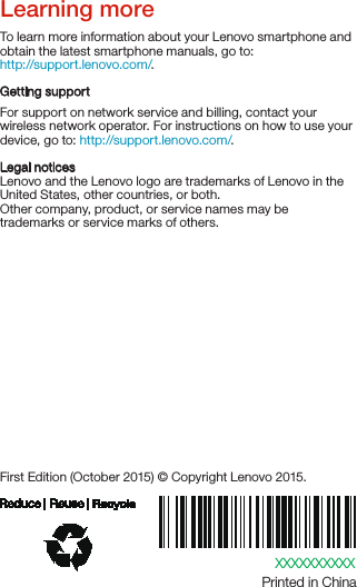 XXXXXXXXXXPrinted in ChinaFirst Edition (October 2015) © Copyright Lenovo 2015.Learning moreLegal noticesLenovo and the Lenovo logo are trademarks of Lenovo in the United States, other countries, or both. Other company, product, or service names may be trademarks or service marks of others. To learn more information about your Lenovo smartphone and obtain the latest smartphone manuals, go to:http://support.lenovo.com/. Getting supportFor support on network service and billing, contact your wireless network operator. For instructions on how to use your device, go to: http://support.lenovo.com/.